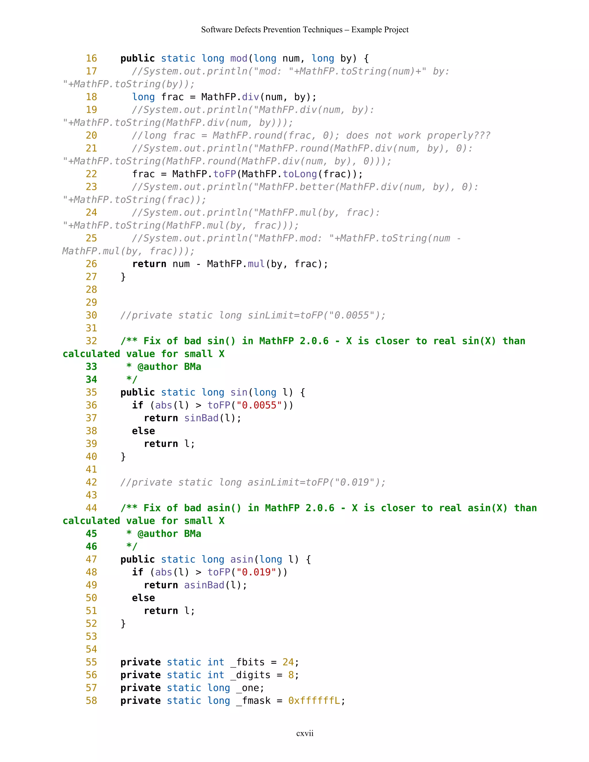 Software Defects Prevention Techniques – Example Project


    16    public static long mod(long num, long by) {
    17      //System.out.println("mod: "+MathFP.toString(num)+" by:
"+MathFP.toString(by));
    18      long frac = MathFP.div(num, by);
    19      //System.out.println("MathFP.div(num, by):
"+MathFP.toString(MathFP.div(num, by)));
    20      //long frac = MathFP.round(frac, 0); does not work properly???
    21      //System.out.println("MathFP.round(MathFP.div(num, by), 0):
"+MathFP.toString(MathFP.round(MathFP.div(num, by), 0)));
    22      frac = MathFP.toFP(MathFP.toLong(frac));
    23      //System.out.println("MathFP.better(MathFP.div(num, by), 0):
"+MathFP.toString(frac));
    24      //System.out.println("MathFP.mul(by, frac):
"+MathFP.toString(MathFP.mul(by, frac)));
    25      //System.out.println("MathFP.mod: "+MathFP.toString(num -
MathFP.mul(by, frac)));
    26      return num - MathFP.mul(by, frac);
    27    }
    28
    29
    30    //private static long sinLimit=toFP("0.0055");
    31
    32    /** Fix of bad sin() in MathFP 2.0.6 - X is closer to real sin(X) than
calculated value for small X
    33     * @author BMa
    34     */
    35    public static long sin(long l) {
    36      if (abs(l) > toFP("0.0055"))
    37        return sinBad(l);
    38      else
    39        return l;
    40    }
    41
    42    //private static long asinLimit=toFP("0.019");
    43
    44    /** Fix of bad asin() in MathFP 2.0.6 - X is closer to real asin(X) than
calculated value for small X
    45     * @author BMa
    46     */
    47    public static long asin(long l) {
    48      if (abs(l) > toFP("0.019"))
    49        return asinBad(l);
    50      else
    51        return l;
    52    }
    53
    54
    55    private static int _fbits = 24;
    56    private static int _digits = 8;
    57    private static long _one;
    58    private static long _fmask = 0xffffffL;


                                                cxvii
 