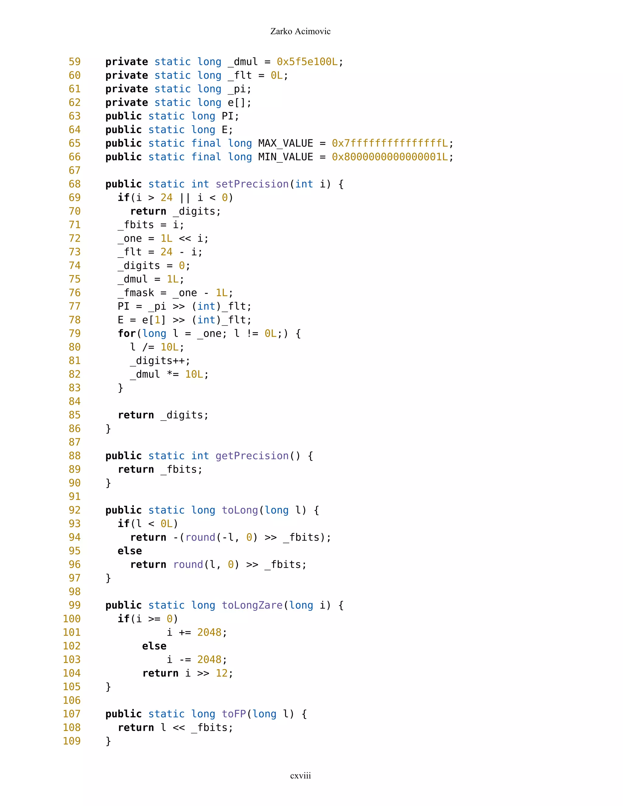 Zarko Acimovic


 59   private static long _dmul = 0x5f5e100L;
 60   private static long _flt = 0L;
 61   private static long _pi;
 62   private static long e[];
 63   public static long PI;
 64   public static long E;
 65   public static final long MAX_VALUE = 0x7fffffffffffffffL;
 66   public static final long MIN_VALUE = 0x8000000000000001L;
 67
 68   public static int setPrecision(int i) {
 69     if(i > 24 || i < 0)
 70       return _digits;
 71     _fbits = i;
 72     _one = 1L << i;
 73     _flt = 24 - i;
 74     _digits = 0;
 75     _dmul = 1L;
 76     _fmask = _one - 1L;
 77     PI = _pi >> (int)_flt;
 78     E = e[1] >> (int)_flt;
 79     for(long l = _one; l != 0L;) {
 80       l /= 10L;
 81       _digits++;
 82       _dmul *= 10L;
 83     }
 84
 85       return _digits;
 86   }
 87
 88   public static int getPrecision() {
 89     return _fbits;
 90   }
 91
 92   public static long toLong(long l) {
 93     if(l < 0L)
 94       return -(round(-l, 0) >> _fbits);
 95     else
 96       return round(l, 0) >> _fbits;
 97   }
 98
 99   public static long toLongZare(long i) {
100     if(i >= 0)
101              i += 2048;
102         else
103              i -= 2048;
104         return i >> 12;
105   }
106
107   public static long toFP(long l) {
108     return l << _fbits;
109   }


                                    cxviii
 