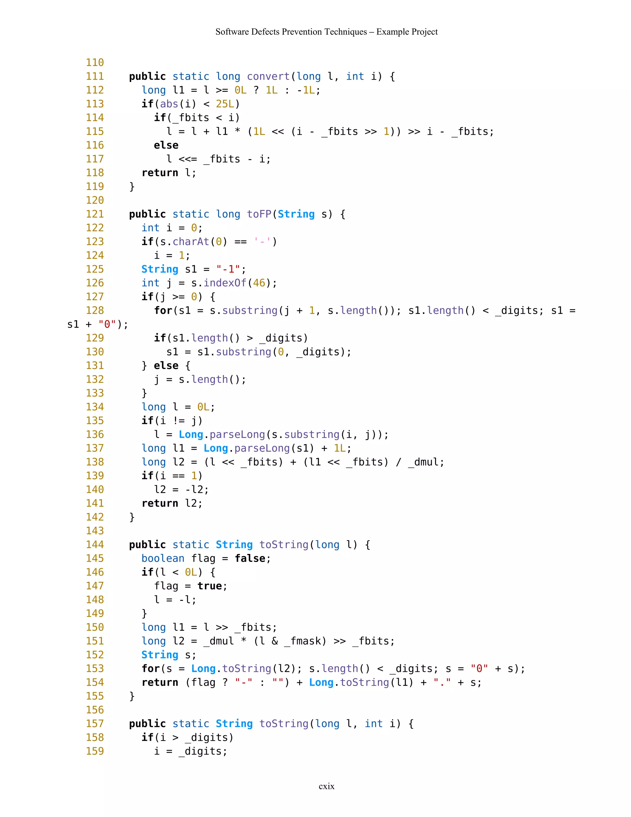 Software Defects Prevention Techniques – Example Project


   110
   111    public static long convert(long l, int i) {
   112      long l1 = l >= 0L ? 1L : -1L;
   113      if(abs(i) < 25L)
   114        if(_fbits < i)
   115          l = l + l1 * (1L << (i - _fbits >> 1)) >> i - _fbits;
   116        else
   117          l <<= _fbits - i;
   118      return l;
   119    }
   120
   121    public static long toFP(String s) {
   122      int i = 0;
   123      if(s.charAt(0) == '-')
   124        i = 1;
   125      String s1 = "-1";
   126      int j = s.indexOf(46);
   127      if(j >= 0) {
   128        for(s1 = s.substring(j + 1, s.length()); s1.length() < _digits; s1 =
s1 + "0");
   129        if(s1.length() > _digits)
   130          s1 = s1.substring(0, _digits);
   131      } else {
   132        j = s.length();
   133      }
   134      long l = 0L;
   135      if(i != j)
   136        l = Long.parseLong(s.substring(i, j));
   137      long l1 = Long.parseLong(s1) + 1L;
   138      long l2 = (l << _fbits) + (l1 << _fbits) / _dmul;
   139      if(i == 1)
   140        l2 = -l2;
   141      return l2;
   142    }
   143
   144    public static String toString(long l) {
   145      boolean flag = false;
   146      if(l < 0L) {
   147        flag = true;
   148        l = -l;
   149      }
   150      long l1 = l >> _fbits;
   151      long l2 = _dmul * (l & _fmask) >> _fbits;
   152      String s;
   153      for(s = Long.toString(l2); s.length() < _digits; s = "0" + s);
   154      return (flag ? "-" : "") + Long.toString(l1) + "." + s;
   155    }
   156
   157    public static String toString(long l, int i) {
   158      if(i > _digits)
   159        i = _digits;


                                                 cxix
 