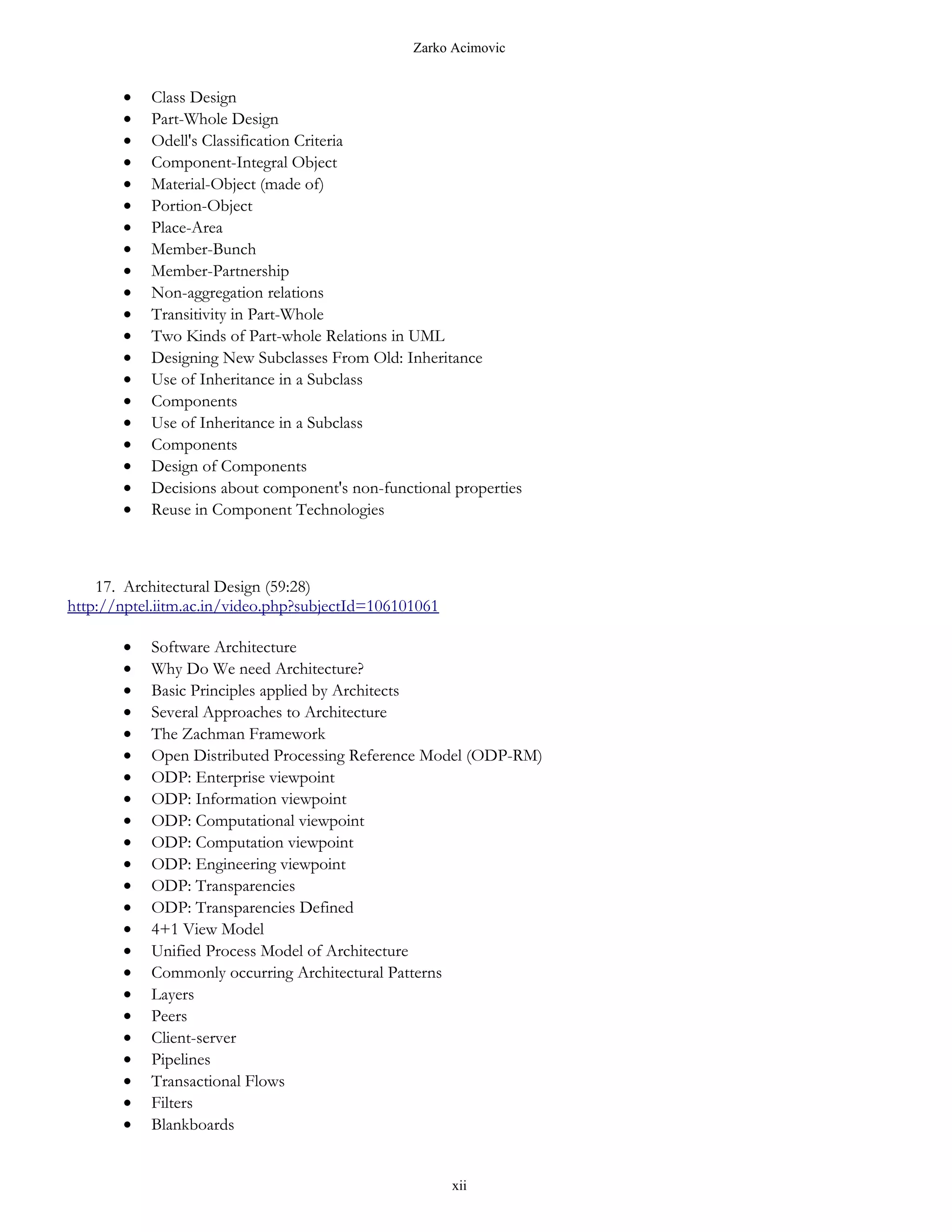 Zarko Acimovic


       •   Class Design
       •   Part-Whole Design
       •   Odell's Classification Criteria
       •   Component-Integral Object
       •   Material-Object (made of)
       •   Portion-Object
       •   Place-Area
       •   Member-Bunch
       •   Member-Partnership
       •   Non-aggregation relations
       •   Transitivity in Part-Whole
       •   Two Kinds of Part-whole Relations in UML
       •   Designing New Subclasses From Old: Inheritance
       •   Use of Inheritance in a Subclass
       •   Components
       •   Use of Inheritance in a Subclass
       •   Components
       •   Design of Components
       •   Decisions about component's non-functional properties
       •   Reuse in Component Technologies



    17. Architectural Design (59:28)
http://nptel.iitm.ac.in/video.php?subjectId=106101061

       •   Software Architecture
       •   Why Do We need Architecture?
       •   Basic Principles applied by Architects
       •   Several Approaches to Architecture
       •   The Zachman Framework
       •   Open Distributed Processing Reference Model (ODP-RM)
       •   ODP: Enterprise viewpoint
       •   ODP: Information viewpoint
       •   ODP: Computational viewpoint
       •   ODP: Computation viewpoint
       •   ODP: Engineering viewpoint
       •   ODP: Transparencies
       •   ODP: Transparencies Defined
       •   4+1 View Model
       •   Unified Process Model of Architecture
       •   Commonly occurring Architectural Patterns
       •   Layers
       •   Peers
       •   Client-server
       •   Pipelines
       •   Transactional Flows
       •   Filters
       •   Blankboards


                                                        xii
 
