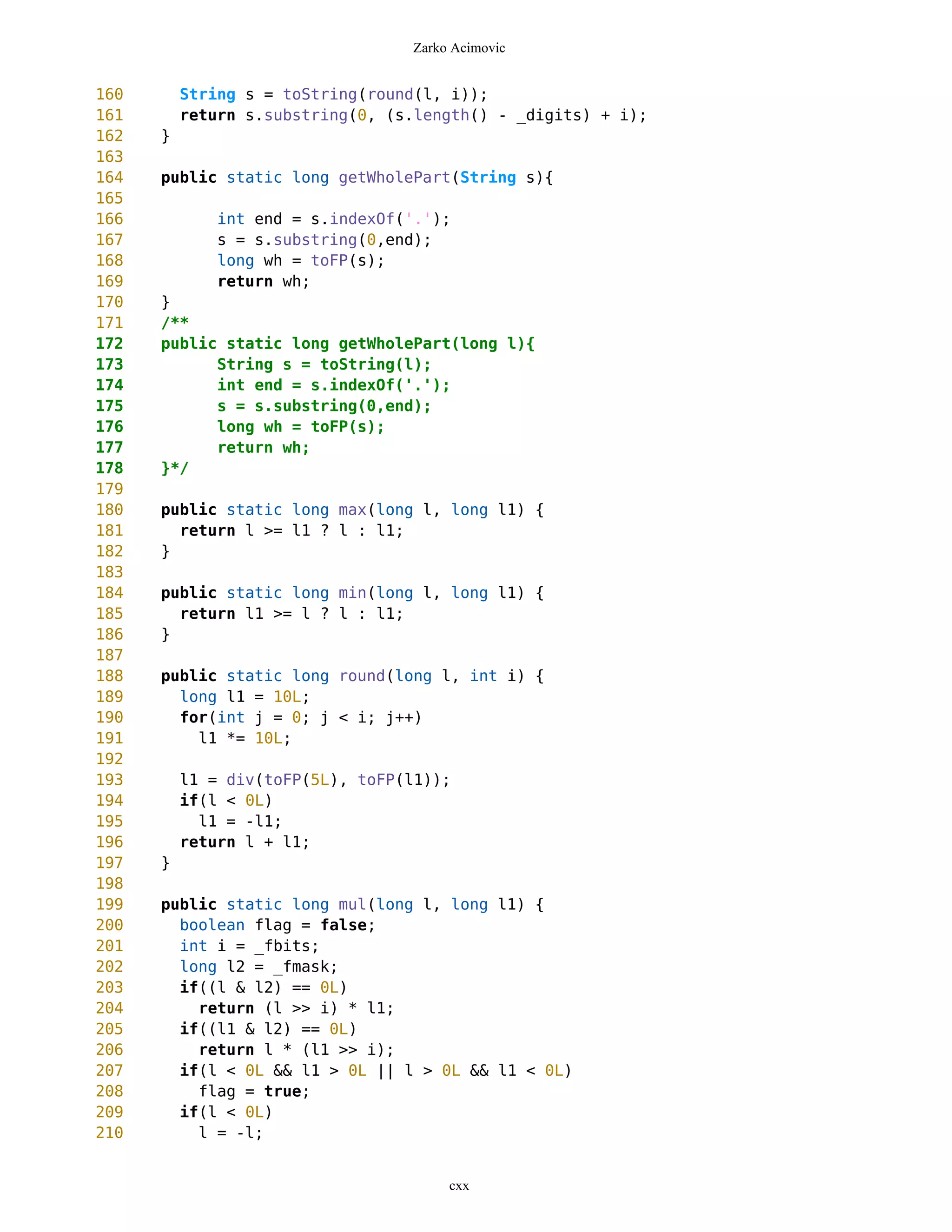 Zarko Acimovic


160       String s = toString(round(l, i));
161       return s.substring(0, (s.length() - _digits) + i);
162   }
163
164   public static long getWholePart(String s){
165
166           int end = s.indexOf('.');
167           s = s.substring(0,end);
168           long wh = toFP(s);
169           return wh;
170   }
171   /**
172   public static long getWholePart(long l){
173         String s = toString(l);
174         int end = s.indexOf('.');
175         s = s.substring(0,end);
176         long wh = toFP(s);
177         return wh;
178   }*/
179
180   public static long max(long l, long l1) {
181     return l >= l1 ? l : l1;
182   }
183
184   public static long min(long l, long l1) {
185     return l1 >= l ? l : l1;
186   }
187
188   public static long round(long l, int i) {
189     long l1 = 10L;
190     for(int j = 0; j < i; j++)
191       l1 *= 10L;
192
193       l1 = div(toFP(5L), toFP(l1));
194       if(l < 0L)
195         l1 = -l1;
196       return l + l1;
197   }
198
199   public static long mul(long l, long l1) {
200     boolean flag = false;
201     int i = _fbits;
202     long l2 = _fmask;
203     if((l & l2) == 0L)
204       return (l >> i) * l1;
205     if((l1 & l2) == 0L)
206       return l * (l1 >> i);
207     if(l < 0L && l1 > 0L || l > 0L && l1 < 0L)
208       flag = true;
209     if(l < 0L)
210       l = -l;


                                       cxx
 