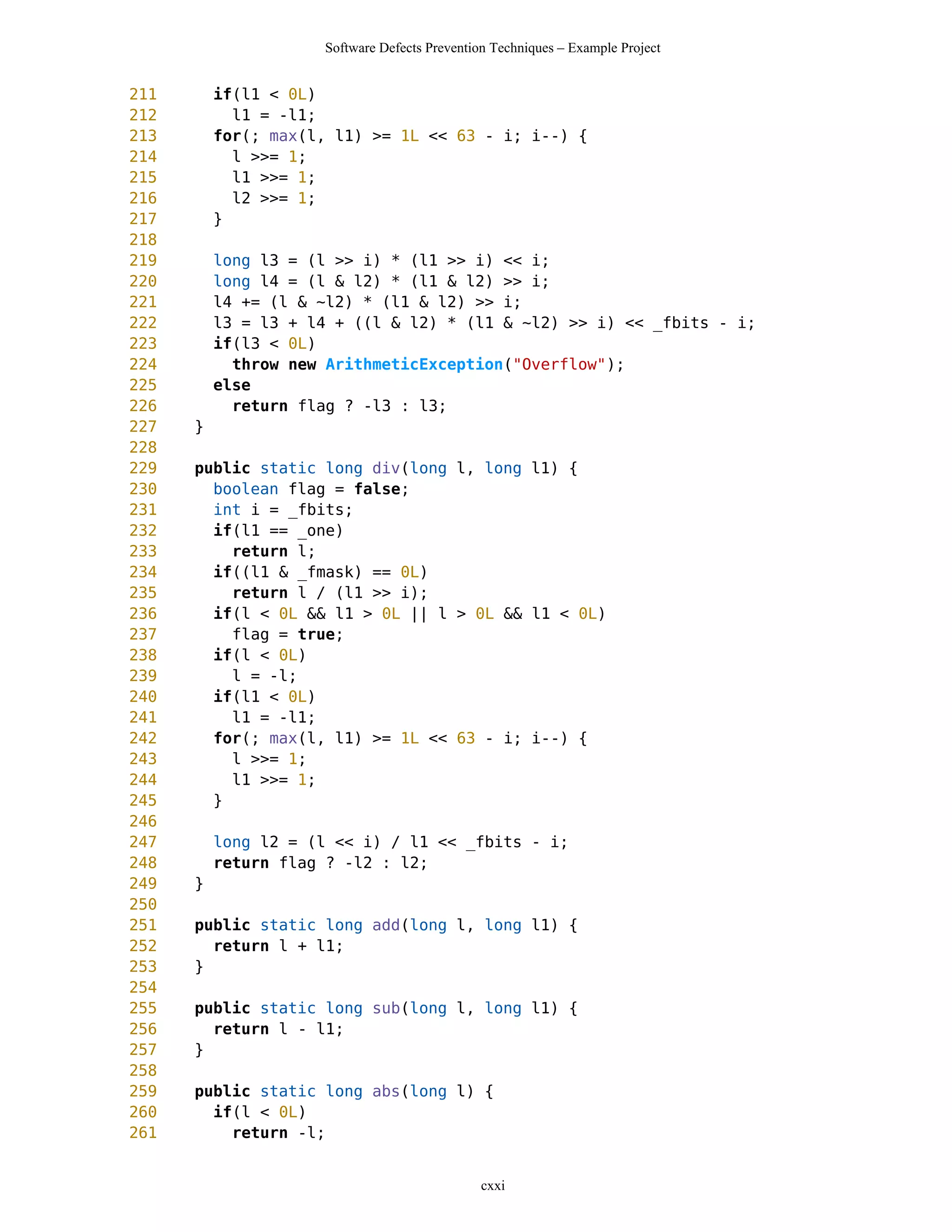 Software Defects Prevention Techniques – Example Project


211       if(l1 < 0L)
212         l1 = -l1;
213       for(; max(l, l1) >= 1L << 63 - i; i--) {
214         l >>= 1;
215         l1 >>= 1;
216         l2 >>= 1;
217       }
218
219       long l3 = (l >> i) * (l1 >> i) << i;
220       long l4 = (l & l2) * (l1 & l2) >> i;
221       l4 += (l & ~l2) * (l1 & l2) >> i;
222       l3 = l3 + l4 + ((l & l2) * (l1 & ~l2) >> i) << _fbits - i;
223       if(l3 < 0L)
224         throw new ArithmeticException("Overflow");
225       else
226         return flag ? -l3 : l3;
227   }
228
229   public static long div(long l, long l1) {
230     boolean flag = false;
231     int i = _fbits;
232     if(l1 == _one)
233       return l;
234     if((l1 & _fmask) == 0L)
235       return l / (l1 >> i);
236     if(l < 0L && l1 > 0L || l > 0L && l1 < 0L)
237       flag = true;
238     if(l < 0L)
239       l = -l;
240     if(l1 < 0L)
241       l1 = -l1;
242     for(; max(l, l1) >= 1L << 63 - i; i--) {
243       l >>= 1;
244       l1 >>= 1;
245     }
246
247       long l2 = (l << i) / l1 << _fbits - i;
248       return flag ? -l2 : l2;
249   }
250
251   public static long add(long l, long l1) {
252     return l + l1;
253   }
254
255   public static long sub(long l, long l1) {
256     return l - l1;
257   }
258
259   public static long abs(long l) {
260     if(l < 0L)
261       return -l;


                                               cxxi
 