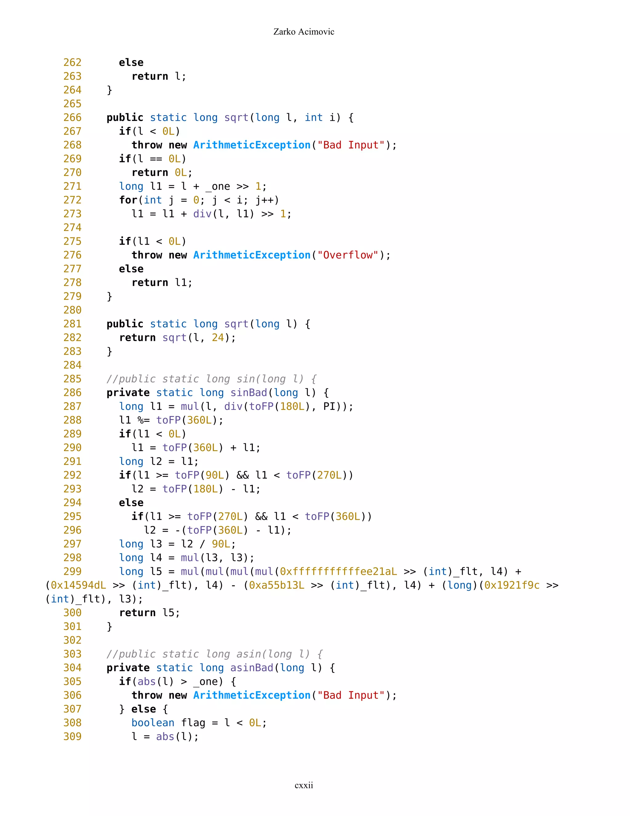 Zarko Acimovic


   262      else
   263        return l;
   264    }
   265
   266    public static long sqrt(long l, int i) {
   267      if(l < 0L)
   268        throw new ArithmeticException("Bad Input");
   269      if(l == 0L)
   270        return 0L;
   271      long l1 = l + _one >> 1;
   272      for(int j = 0; j < i; j++)
   273        l1 = l1 + div(l, l1) >> 1;
   274
   275      if(l1 < 0L)
   276        throw new ArithmeticException("Overflow");
   277      else
   278        return l1;
   279    }
   280
   281    public static long sqrt(long l) {
   282      return sqrt(l, 24);
   283    }
   284
   285    //public static long sin(long l) {
   286    private static long sinBad(long l) {
   287      long l1 = mul(l, div(toFP(180L), PI));
   288      l1 %= toFP(360L);
   289      if(l1 < 0L)
   290        l1 = toFP(360L) + l1;
   291      long l2 = l1;
   292      if(l1 >= toFP(90L) && l1 < toFP(270L))
   293        l2 = toFP(180L) - l1;
   294      else
   295        if(l1 >= toFP(270L) && l1 < toFP(360L))
   296           l2 = -(toFP(360L) - l1);
   297      long l3 = l2 / 90L;
   298      long l4 = mul(l3, l3);
   299      long l5 = mul(mul(mul(mul(0xfffffffffffee21aL >> (int)_flt, l4) +
(0x14594dL >> (int)_flt), l4) - (0xa55b13L >> (int)_flt), l4) + (long)(0x1921f9c >>
(int)_flt), l3);
   300      return l5;
   301    }
   302
   303    //public static long asin(long l) {
   304    private static long asinBad(long l) {
   305      if(abs(l) > _one) {
   306        throw new ArithmeticException("Bad Input");
   307      } else {
   308        boolean flag = l < 0L;
   309        l = abs(l);



                                        cxxii
 