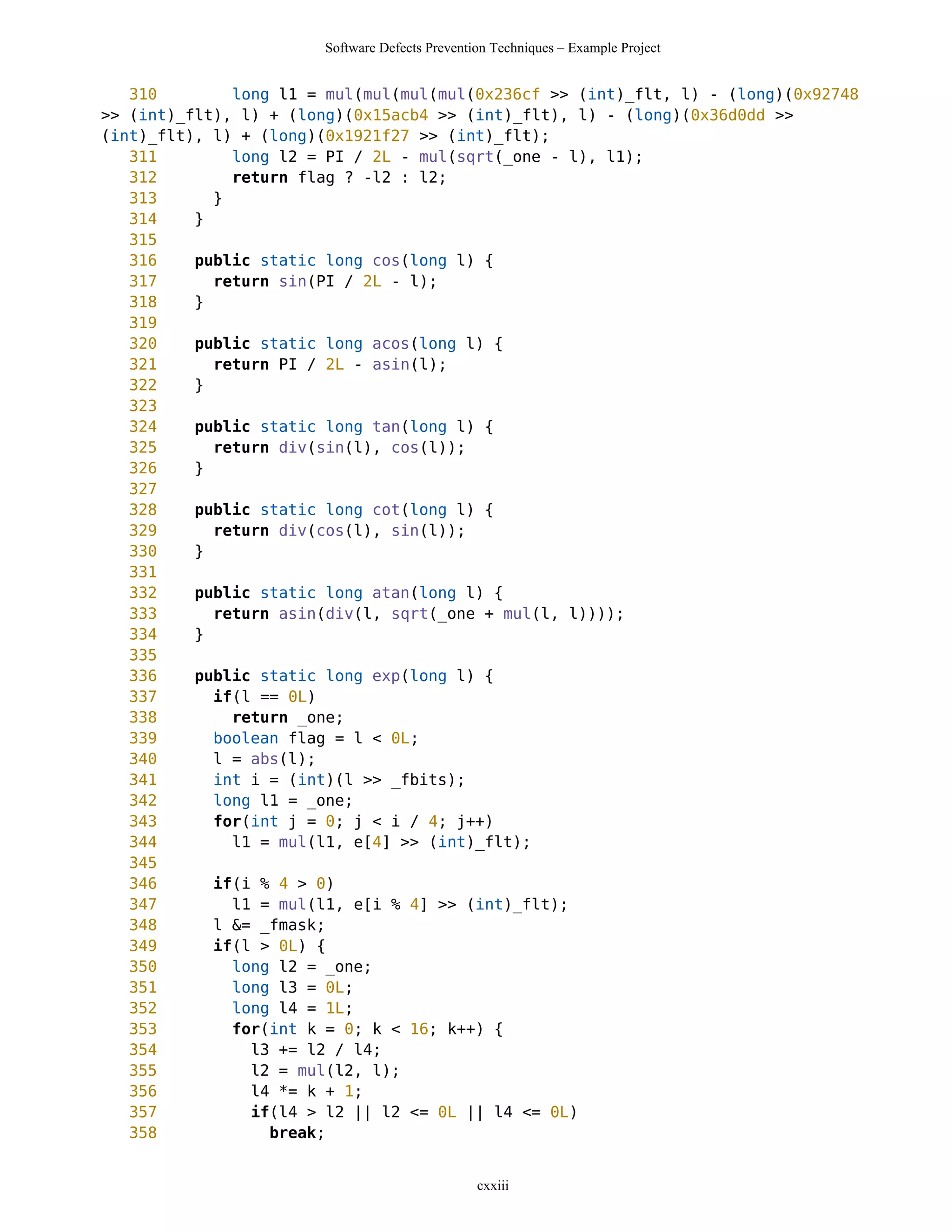 Software Defects Prevention Techniques – Example Project


   310        long l1 = mul(mul(mul(mul(0x236cf >> (int)_flt, l) - (long)(0x92748
>> (int)_flt), l) + (long)(0x15acb4 >> (int)_flt), l) - (long)(0x36d0dd >>
(int)_flt), l) + (long)(0x1921f27 >> (int)_flt);
   311        long l2 = PI / 2L - mul(sqrt(_one - l), l1);
   312        return flag ? -l2 : l2;
   313      }
   314    }
   315
   316    public static long cos(long l) {
   317      return sin(PI / 2L - l);
   318    }
   319
   320    public static long acos(long l) {
   321      return PI / 2L - asin(l);
   322    }
   323
   324    public static long tan(long l) {
   325      return div(sin(l), cos(l));
   326    }
   327
   328    public static long cot(long l) {
   329      return div(cos(l), sin(l));
   330    }
   331
   332    public static long atan(long l) {
   333      return asin(div(l, sqrt(_one + mul(l, l))));
   334    }
   335
   336    public static long exp(long l) {
   337      if(l == 0L)
   338        return _one;
   339      boolean flag = l < 0L;
   340      l = abs(l);
   341      int i = (int)(l >> _fbits);
   342      long l1 = _one;
   343      for(int j = 0; j < i / 4; j++)
   344        l1 = mul(l1, e[4] >> (int)_flt);
   345
   346      if(i % 4 > 0)
   347        l1 = mul(l1, e[i % 4] >> (int)_flt);
   348      l &= _fmask;
   349      if(l > 0L) {
   350        long l2 = _one;
   351        long l3 = 0L;
   352        long l4 = 1L;
   353        for(int k = 0; k < 16; k++) {
   354          l3 += l2 / l4;
   355          l2 = mul(l2, l);
   356          l4 *= k + 1;
   357          if(l4 > l2 || l2 <= 0L || l4 <= 0L)
   358            break;


                                                cxxiii
 