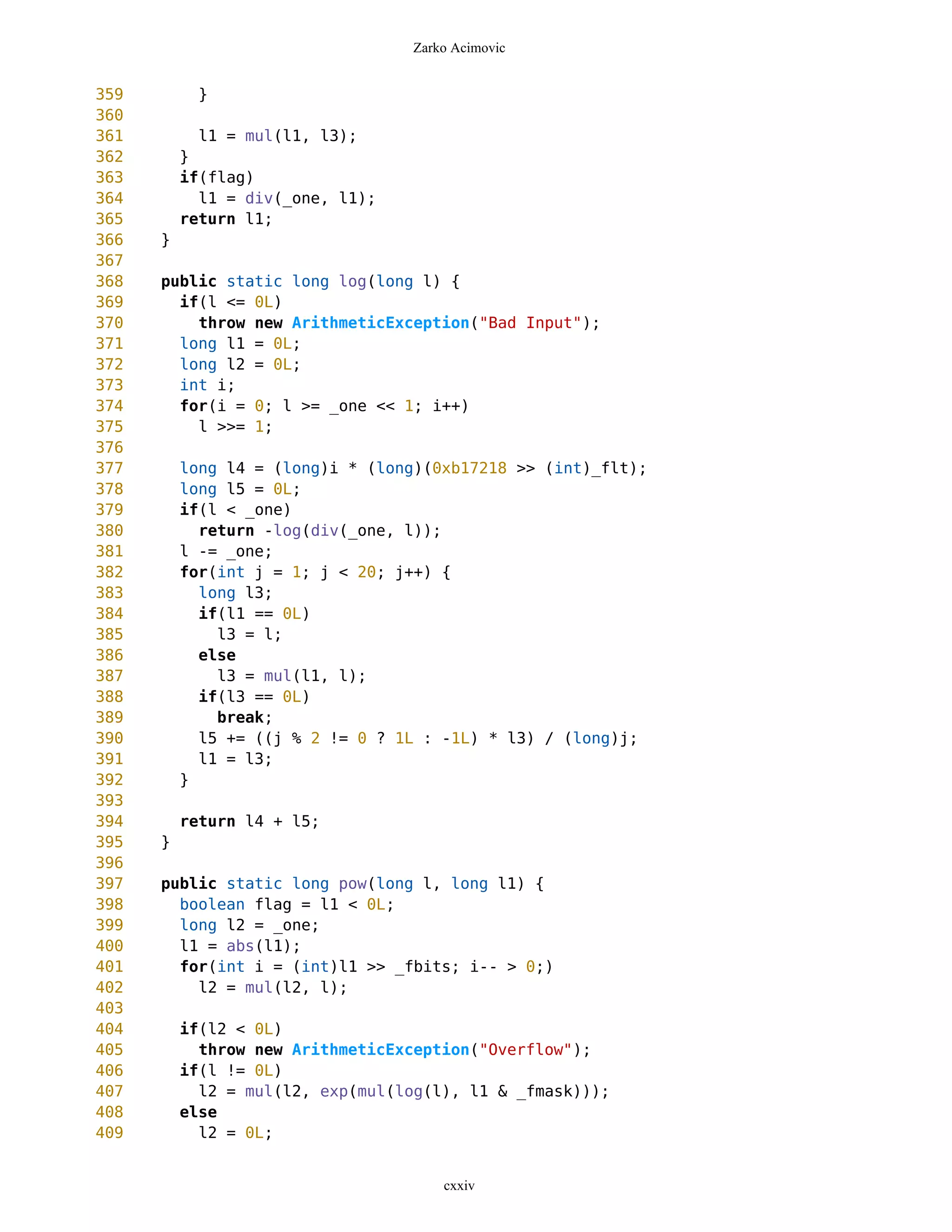 Zarko Acimovic


359         }
360
361         l1 = mul(l1, l3);
362       }
363       if(flag)
364         l1 = div(_one, l1);
365       return l1;
366   }
367
368   public static long log(long l) {
369     if(l <= 0L)
370       throw new ArithmeticException("Bad Input");
371     long l1 = 0L;
372     long l2 = 0L;
373     int i;
374     for(i = 0; l >= _one << 1; i++)
375       l >>= 1;
376
377       long l4 = (long)i * (long)(0xb17218 >> (int)_flt);
378       long l5 = 0L;
379       if(l < _one)
380         return -log(div(_one, l));
381       l -= _one;
382       for(int j = 1; j < 20; j++) {
383         long l3;
384         if(l1 == 0L)
385           l3 = l;
386         else
387           l3 = mul(l1, l);
388         if(l3 == 0L)
389           break;
390         l5 += ((j % 2 != 0 ? 1L : -1L) * l3) / (long)j;
391         l1 = l3;
392       }
393
394       return l4 + l5;
395   }
396
397   public static long pow(long l, long l1) {
398     boolean flag = l1 < 0L;
399     long l2 = _one;
400     l1 = abs(l1);
401     for(int i = (int)l1 >> _fbits; i-- > 0;)
402       l2 = mul(l2, l);
403
404       if(l2 < 0L)
405         throw new ArithmeticException("Overflow");
406       if(l != 0L)
407         l2 = mul(l2, exp(mul(log(l), l1 & _fmask)));
408       else
409         l2 = 0L;


                                      cxxiv
 