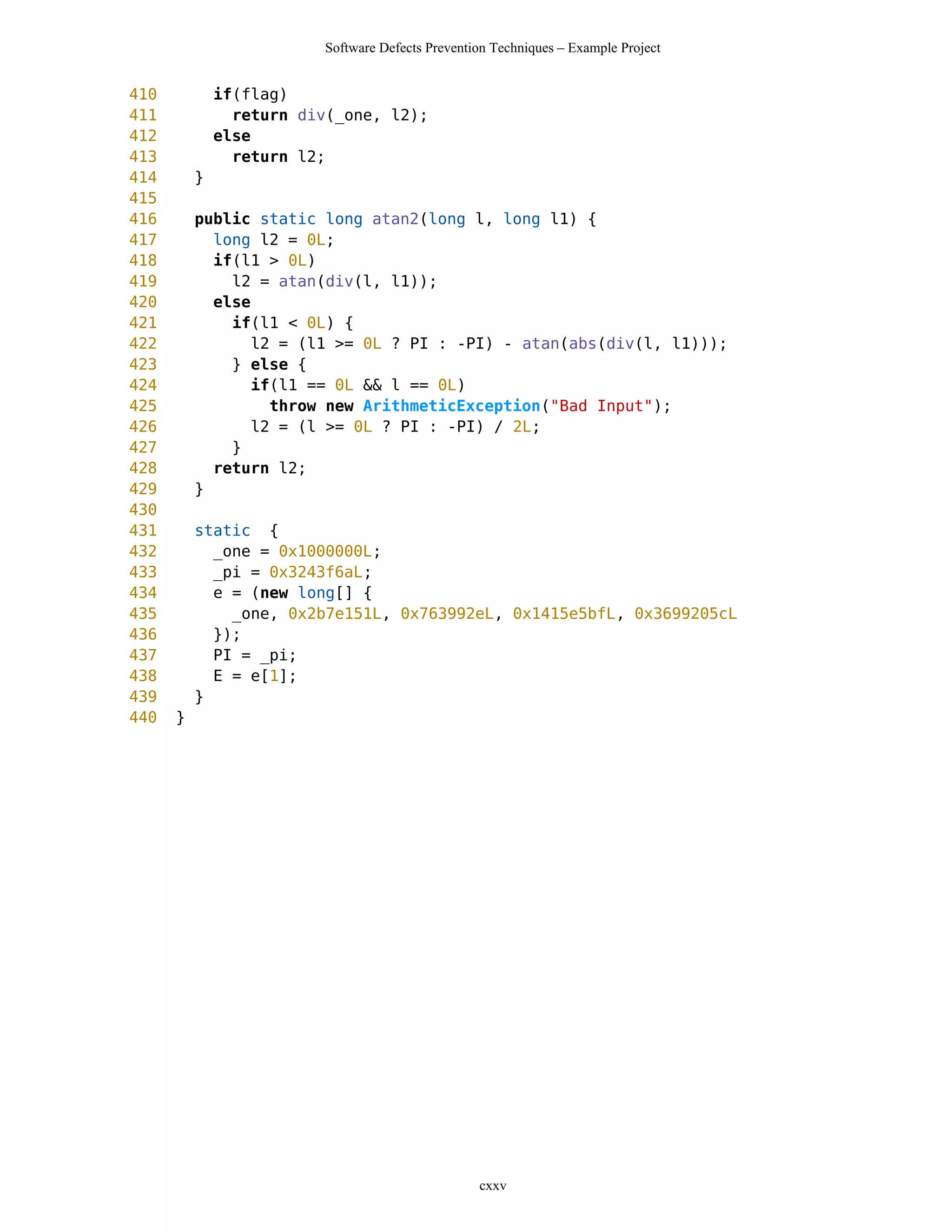 Software Defects Prevention Techniques – Example Project


410           if(flag)
411             return div(_one, l2);
412           else
413             return l2;
414       }
415
416       public static long atan2(long l, long l1) {
417         long l2 = 0L;
418         if(l1 > 0L)
419           l2 = atan(div(l, l1));
420         else
421           if(l1 < 0L) {
422              l2 = (l1 >= 0L ? PI : -PI) - atan(abs(div(l, l1)));
423           } else {
424              if(l1 == 0L && l == 0L)
425                throw new ArithmeticException("Bad Input");
426              l2 = (l >= 0L ? PI : -PI) / 2L;
427           }
428         return l2;
429       }
430
431       static {
432         _one = 0x1000000L;
433         _pi = 0x3243f6aL;
434         e = (new long[] {
435           _one, 0x2b7e151L, 0x763992eL, 0x1415e5bfL, 0x3699205cL
436         });
437         PI = _pi;
438         E = e[1];
439       }
440   }




                                                  cxxv
 