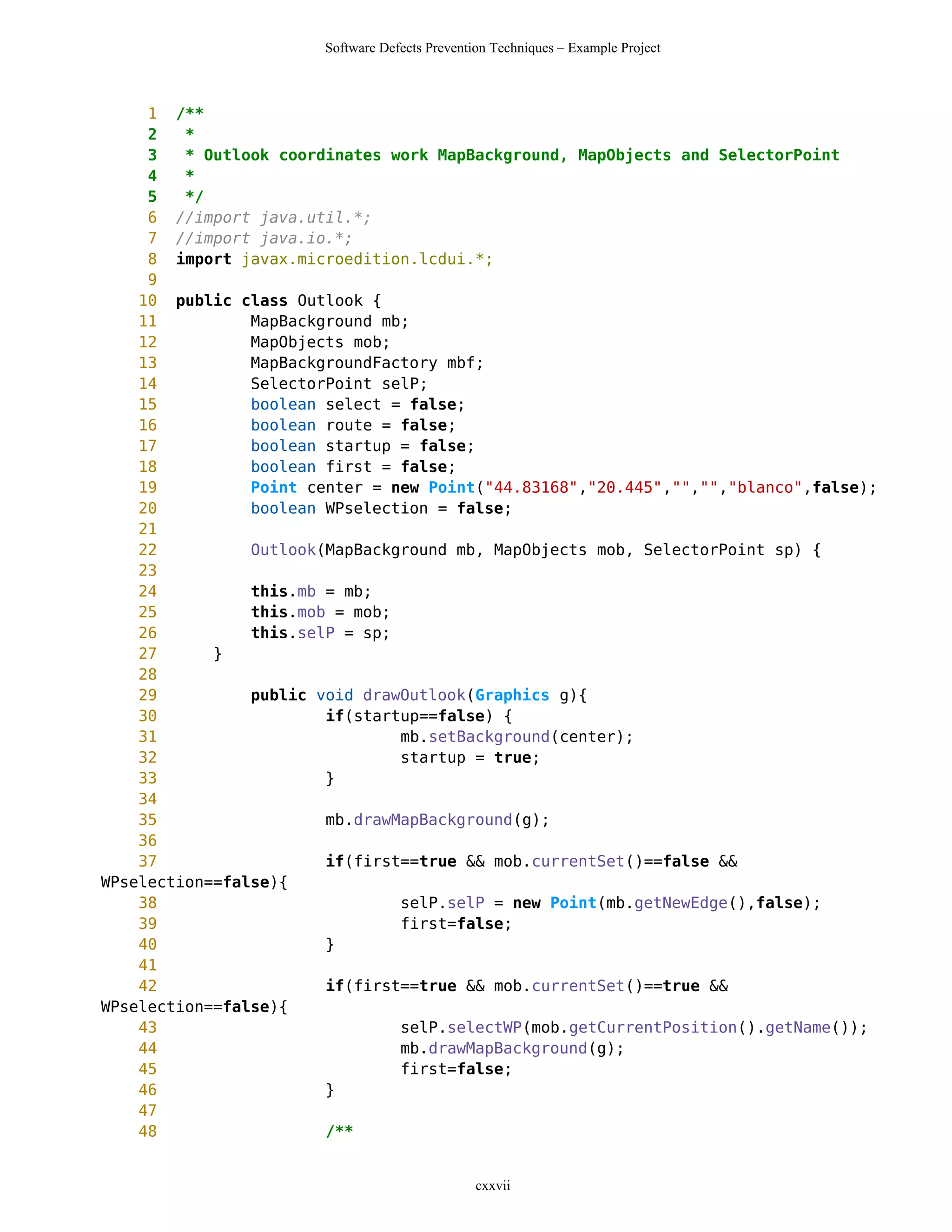 Software Defects Prevention Techniques – Example Project



     1 /**
     2   *
     3   * Outlook coordinates work MapBackground, MapObjects and SelectorPoint
     4   *
     5   */
     6 //import java.util.*;
     7 //import java.io.*;
     8 import javax.microedition.lcdui.*;
     9
    10 public class Outlook {
    11          MapBackground mb;
    12          MapObjects mob;
    13          MapBackgroundFactory mbf;
    14          SelectorPoint selP;
    15          boolean select = false;
    16          boolean route = false;
    17          boolean startup = false;
    18          boolean first = false;
    19          Point center = new Point("44.83168","20.445","","","blanco",false);
    20          boolean WPselection = false;
    21
    22          Outlook(MapBackground mb, MapObjects mob, SelectorPoint sp) {
    23
    24          this.mb = mb;
    25          this.mob = mob;
    26          this.selP = sp;
    27      }
    28
    29          public void drawOutlook(Graphics g){
    30                  if(startup==false) {
    31                          mb.setBackground(center);
    32                          startup = true;
    33                  }
    34
    35                  mb.drawMapBackground(g);
    36
    37                  if(first==true && mob.currentSet()==false &&
WPselection==false){
    38                          selP.selP = new Point(mb.getNewEdge(),false);
    39                          first=false;
    40                  }
    41
    42                  if(first==true && mob.currentSet()==true &&
WPselection==false){
    43                          selP.selectWP(mob.getCurrentPosition().getName());
    44                          mb.drawMapBackground(g);
    45                          first=false;
    46                  }
    47
    48                  /**


                                                cxxvii
 