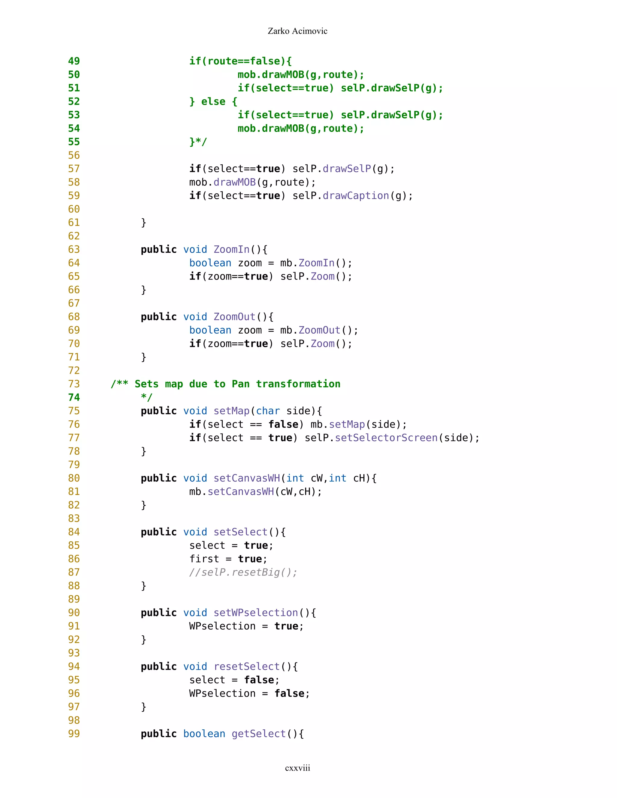 Zarko Acimovic


49               if(route==false){
50                       mob.drawMOB(g,route);
51                       if(select==true) selP.drawSelP(g);
52               } else {
53                       if(select==true) selP.drawSelP(g);
54                       mob.drawMOB(g,route);
55               }*/
56
57               if(select==true) selP.drawSelP(g);
58               mob.drawMOB(g,route);
59               if(select==true) selP.drawCaption(g);
60
61        }
62
63        public void ZoomIn(){
64                boolean zoom = mb.ZoomIn();
65                if(zoom==true) selP.Zoom();
66        }
67
68        public void ZoomOut(){
69                boolean zoom = mb.ZoomOut();
70                if(zoom==true) selP.Zoom();
71        }
72
73   /** Sets map due to Pan transformation
74        */
75        public void setMap(char side){
76                if(select == false) mb.setMap(side);
77                if(select == true) selP.setSelectorScreen(side);
78        }
79
80        public void setCanvasWH(int cW,int cH){
81                mb.setCanvasWH(cW,cH);
82        }
83
84        public void setSelect(){
85                select = true;
86                first = true;
87                //selP.resetBig();
88        }
89
90        public void setWPselection(){
91                WPselection = true;
92        }
93
94        public void resetSelect(){
95                select = false;
96                WPselection = false;
97        }
98
99        public boolean getSelect(){


                                  cxxviii
 