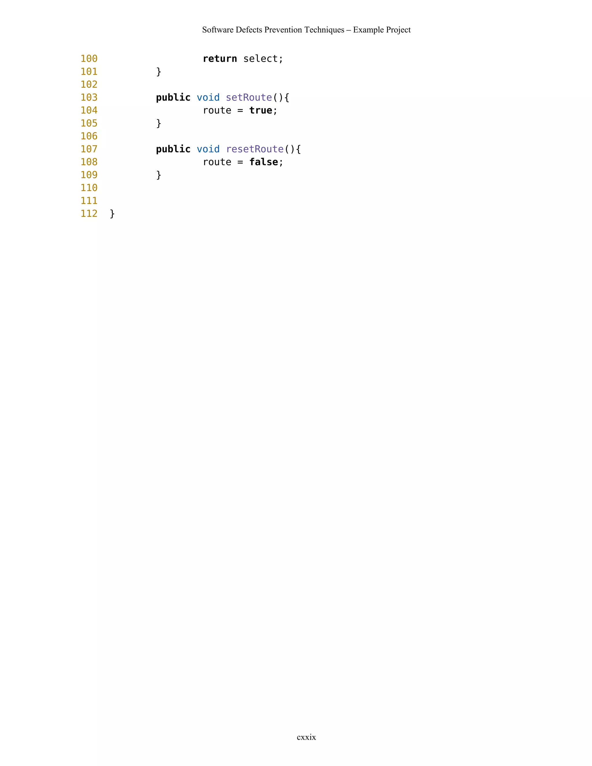 Software Defects Prevention Techniques – Example Project


100               return select;
101       }
102
103       public void setRoute(){
104               route = true;
105       }
106
107       public void resetRoute(){
108               route = false;
109       }
110
111
112   }




                                          cxxix
 