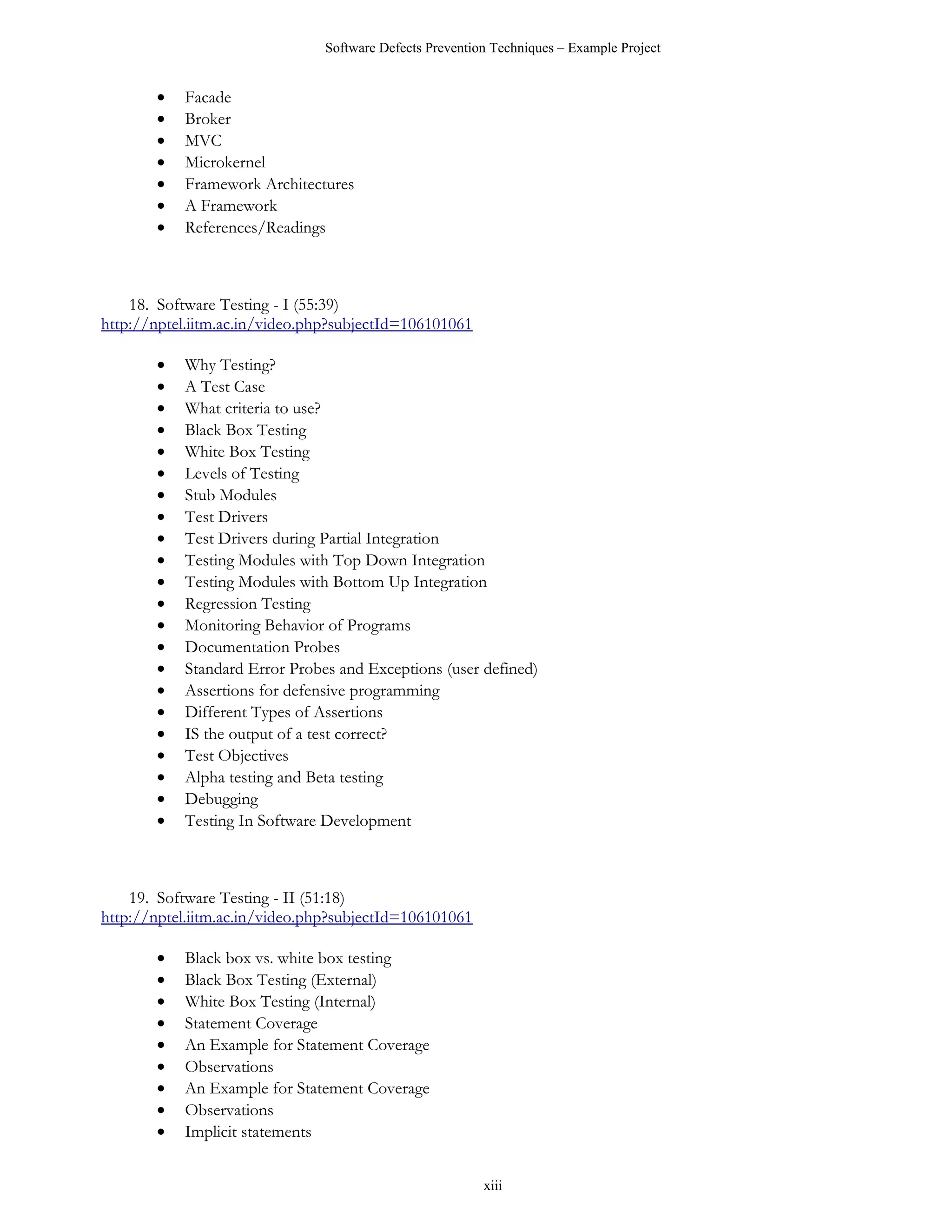 Software Defects Prevention Techniques – Example Project


       •   Facade
       •   Broker
       •   MVC
       •   Microkernel
       •   Framework Architectures
       •   A Framework
       •   References/Readings



    18. Software Testing - I (55:39)
http://nptel.iitm.ac.in/video.php?subjectId=106101061

       •   Why Testing?
       •   A Test Case
       •   What criteria to use?
       •   Black Box Testing
       •   White Box Testing
       •   Levels of Testing
       •   Stub Modules
       •   Test Drivers
       •   Test Drivers during Partial Integration
       •   Testing Modules with Top Down Integration
       •   Testing Modules with Bottom Up Integration
       •   Regression Testing
       •   Monitoring Behavior of Programs
       •   Documentation Probes
       •   Standard Error Probes and Exceptions (user defined)
       •   Assertions for defensive programming
       •   Different Types of Assertions
       •   IS the output of a test correct?
       •   Test Objectives
       •   Alpha testing and Beta testing
       •   Debugging
       •   Testing In Software Development



    19. Software Testing - II (51:18)
http://nptel.iitm.ac.in/video.php?subjectId=106101061

       •   Black box vs. white box testing
       •   Black Box Testing (External)
       •   White Box Testing (Internal)
       •   Statement Coverage
       •   An Example for Statement Coverage
       •   Observations
       •   An Example for Statement Coverage
       •   Observations
       •   Implicit statements


                                                         xiii
 