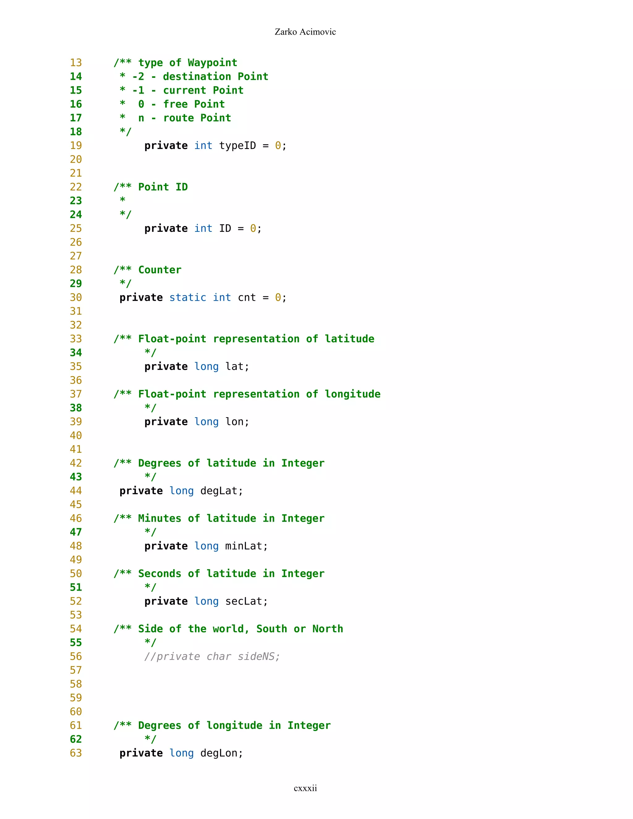 Zarko Acimovic


13   /** type of Waypoint
14    * -2 - destination Point
15    * -1 - current Point
16    * 0 - free Point
17    * n - route Point
18    */
19        private int typeID = 0;
20
21
22   /** Point ID
23    *
24    */
25        private int ID = 0;
26
27
28   /** Counter
29    */
30    private static int cnt = 0;
31
32
33   /** Float-point representation of latitude
34        */
35        private long lat;
36
37   /** Float-point representation of longitude
38        */
39        private long lon;
40
41
42   /** Degrees of latitude in Integer
43        */
44    private long degLat;
45
46   /** Minutes of latitude in Integer
47        */
48        private long minLat;
49
50   /** Seconds of latitude in Integer
51        */
52        private long secLat;
53
54   /** Side of the world, South or North
55        */
56        //private char sideNS;
57
58
59
60
61   /** Degrees of longitude in Integer
62        */
63    private long degLon;


                                    cxxxii
 