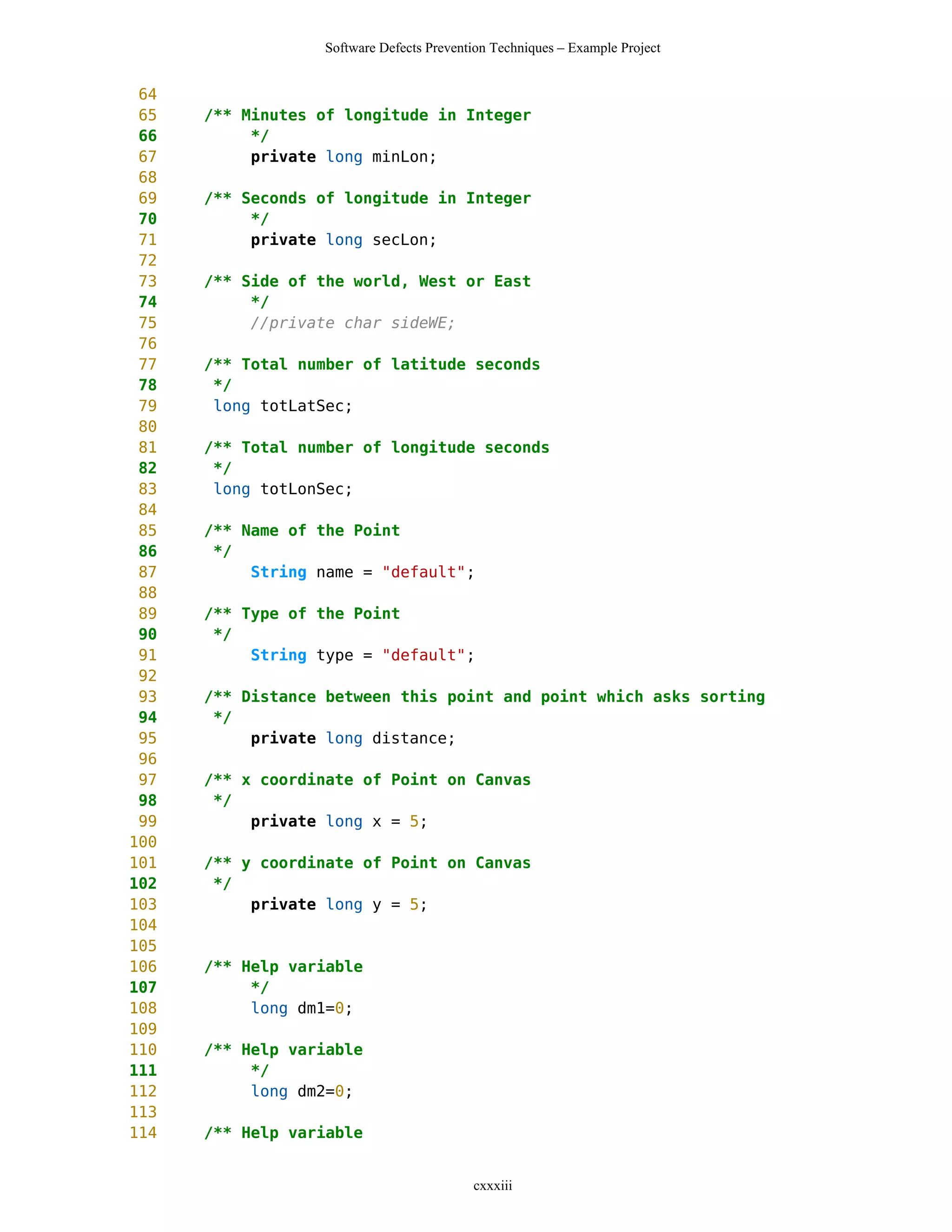 Software Defects Prevention Techniques – Example Project


 64
 65   /** Minutes of longitude in Integer
 66        */
 67        private long minLon;
 68
 69   /** Seconds of longitude in Integer
 70        */
 71        private long secLon;
 72
 73   /** Side of the world, West or East
 74        */
 75        //private char sideWE;
 76
 77   /** Total number of latitude seconds
 78    */
 79    long totLatSec;
 80
 81   /** Total number of longitude seconds
 82    */
 83    long totLonSec;
 84
 85   /** Name of the Point
 86    */
 87        String name = "default";
 88
 89   /** Type of the Point
 90    */
 91        String type = "default";
 92
 93   /** Distance between this point and point which asks sorting
 94    */
 95        private long distance;
 96
 97   /** x coordinate of Point on Canvas
 98    */
 99        private long x = 5;
100
101   /** y coordinate of Point on Canvas
102    */
103        private long y = 5;
104
105
106   /** Help variable
107        */
108        long dm1=0;
109
110   /** Help variable
111        */
112        long dm2=0;
113
114   /** Help variable


                                          cxxxiii
 