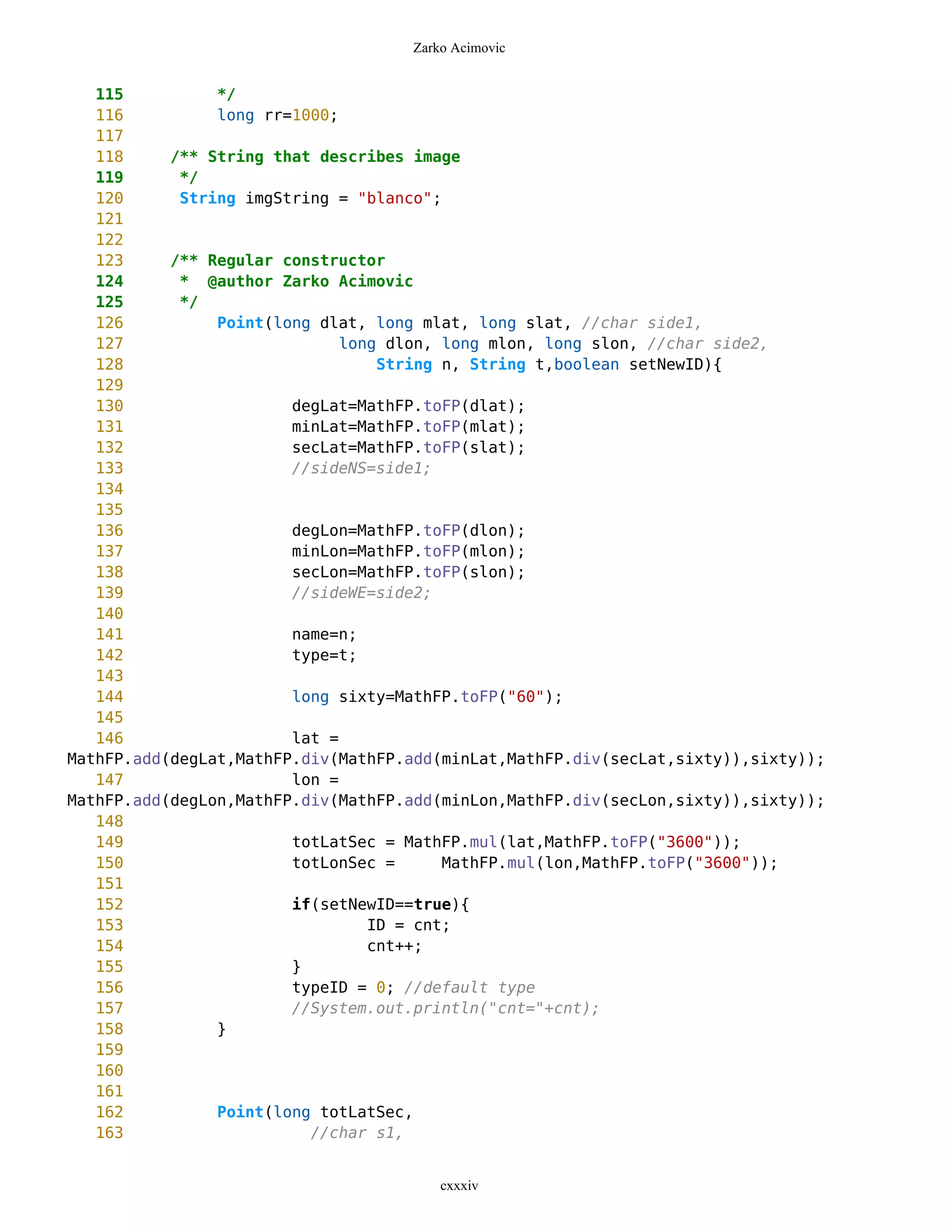 Zarko Acimovic


   115          */
   116          long rr=1000;
   117
   118     /** String that describes image
   119      */
   120      String imgString = "blanco";
   121
   122
   123     /** Regular constructor
   124      * @author Zarko Acimovic
   125      */
   126          Point(long dlat, long mlat, long slat, //char side1,
   127                        long dlon, long mlon, long slon, //char side2,
   128                            String n, String t,boolean setNewID){
   129
   130                  degLat=MathFP.toFP(dlat);
   131                  minLat=MathFP.toFP(mlat);
   132                  secLat=MathFP.toFP(slat);
   133                  //sideNS=side1;
   134
   135
   136                  degLon=MathFP.toFP(dlon);
   137                  minLon=MathFP.toFP(mlon);
   138                  secLon=MathFP.toFP(slon);
   139                  //sideWE=side2;
   140
   141                  name=n;
   142                  type=t;
   143
   144                  long sixty=MathFP.toFP("60");
   145
   146                  lat =
MathFP.add(degLat,MathFP.div(MathFP.add(minLat,MathFP.div(secLat,sixty)),sixty));
   147                  lon =
MathFP.add(degLon,MathFP.div(MathFP.add(minLon,MathFP.div(secLon,sixty)),sixty));
   148
   149                  totLatSec = MathFP.mul(lat,MathFP.toFP("3600"));
   150                  totLonSec =      MathFP.mul(lon,MathFP.toFP("3600"));
   151
   152                  if(setNewID==true){
   153                           ID = cnt;
   154                           cnt++;
   155                  }
   156                  typeID = 0; //default type
   157                  //System.out.println("cnt="+cnt);
   158          }
   159
   160
   161
   162          Point(long totLatSec,
   163                    //char s1,


                                        cxxxiv
 
