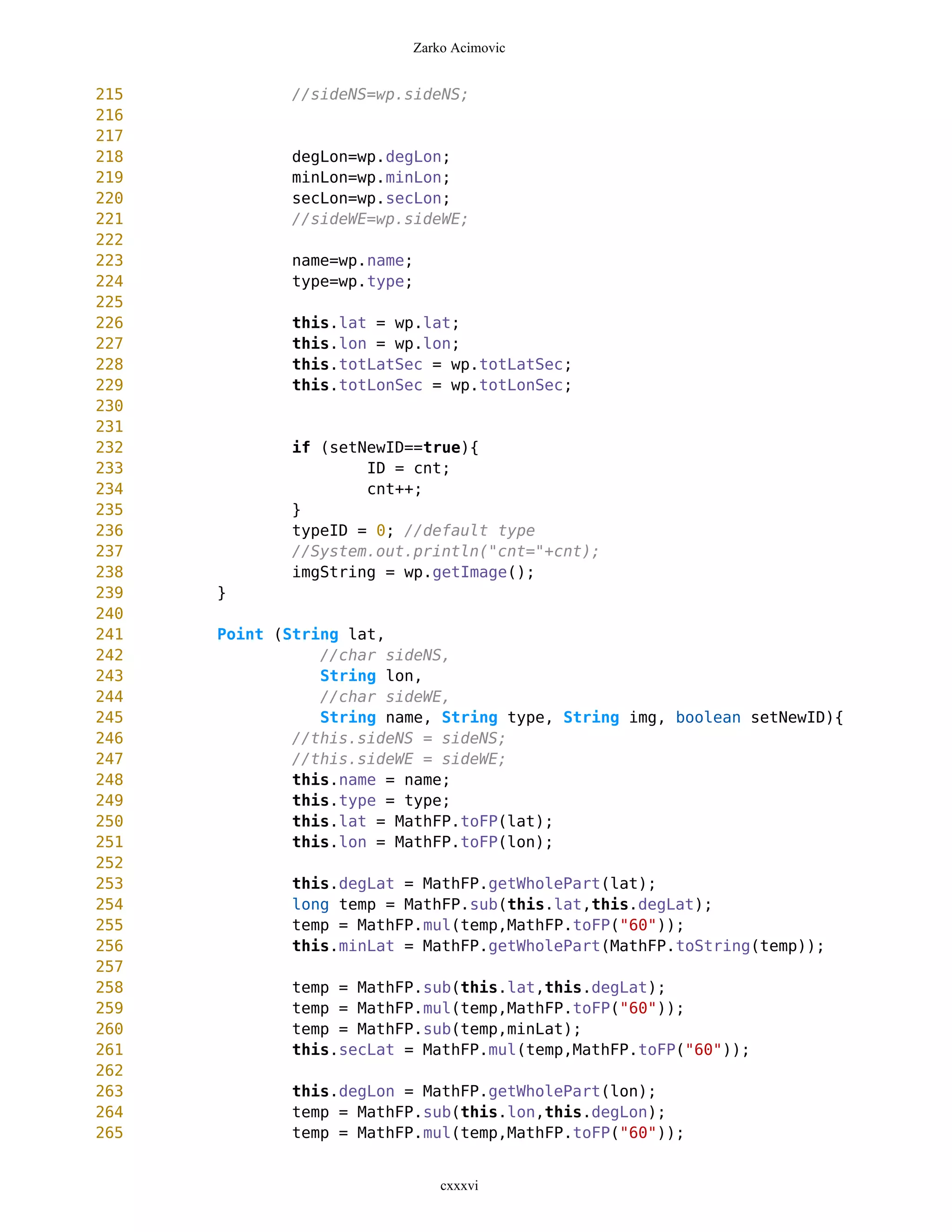 Zarko Acimovic


215          //sideNS=wp.sideNS;
216
217
218          degLon=wp.degLon;
219          minLon=wp.minLon;
220          secLon=wp.secLon;
221          //sideWE=wp.sideWE;
222
223          name=wp.name;
224          type=wp.type;
225
226          this.lat = wp.lat;
227          this.lon = wp.lon;
228          this.totLatSec = wp.totLatSec;
229          this.totLonSec = wp.totLonSec;
230
231
232          if (setNewID==true){
233                  ID = cnt;
234                  cnt++;
235          }
236          typeID = 0; //default type
237          //System.out.println("cnt="+cnt);
238          imgString = wp.getImage();
239   }
240
241   Point (String lat,
242              //char sideNS,
243              String lon,
244              //char sideWE,
245              String name, String type, String img, boolean setNewID){
246           //this.sideNS = sideNS;
247           //this.sideWE = sideWE;
248           this.name = name;
249           this.type = type;
250           this.lat = MathFP.toFP(lat);
251           this.lon = MathFP.toFP(lon);
252
253          this.degLat = MathFP.getWholePart(lat);
254          long temp = MathFP.sub(this.lat,this.degLat);
255          temp = MathFP.mul(temp,MathFP.toFP("60"));
256          this.minLat = MathFP.getWholePart(MathFP.toString(temp));
257
258          temp = MathFP.sub(this.lat,this.degLat);
259          temp = MathFP.mul(temp,MathFP.toFP("60"));
260          temp = MathFP.sub(temp,minLat);
261          this.secLat = MathFP.mul(temp,MathFP.toFP("60"));
262
263          this.degLon = MathFP.getWholePart(lon);
264          temp = MathFP.sub(this.lon,this.degLon);
265          temp = MathFP.mul(temp,MathFP.toFP("60"));


                              cxxxvi
 