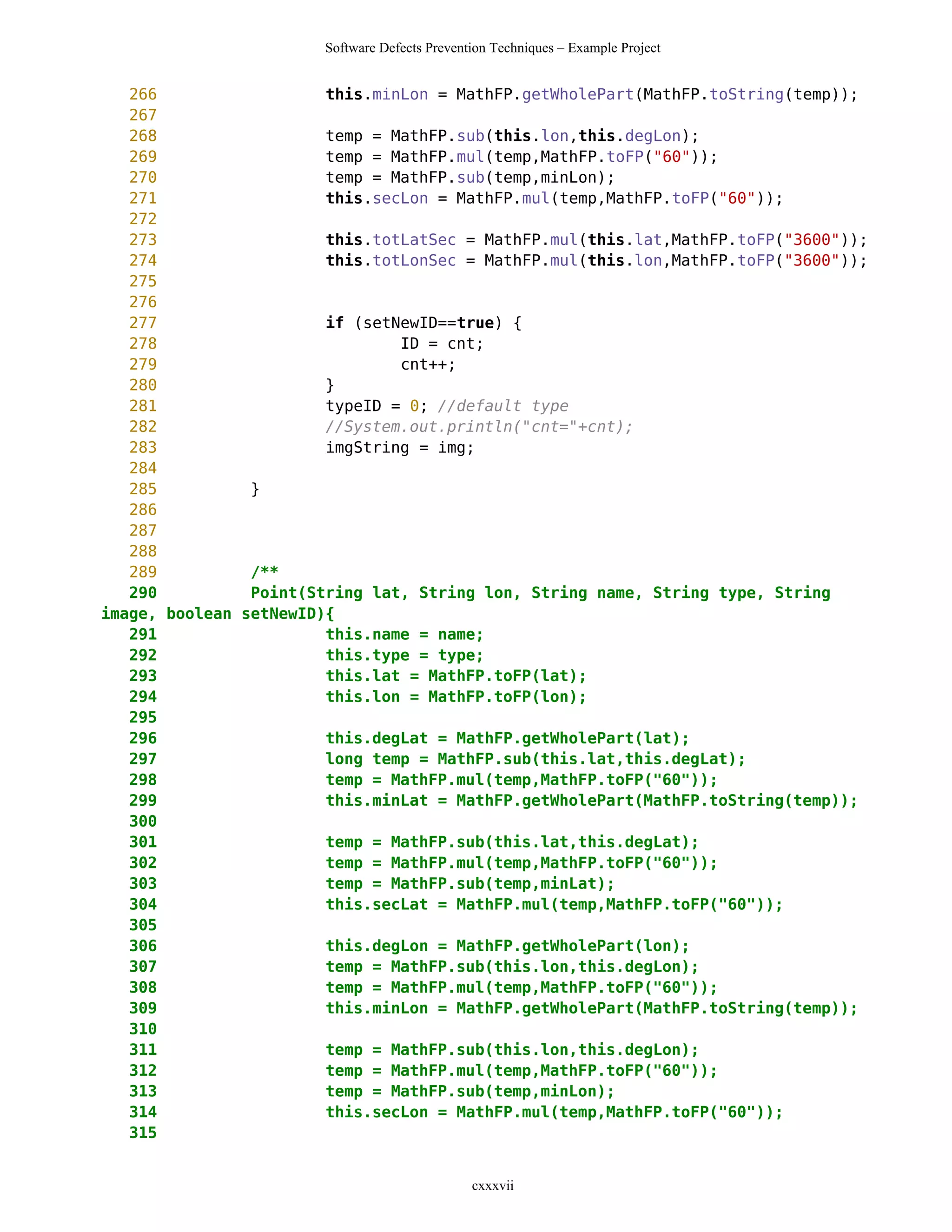 Software Defects Prevention Techniques – Example Project


   266                  this.minLon = MathFP.getWholePart(MathFP.toString(temp));
   267
   268                  temp = MathFP.sub(this.lon,this.degLon);
   269                  temp = MathFP.mul(temp,MathFP.toFP("60"));
   270                  temp = MathFP.sub(temp,minLon);
   271                  this.secLon = MathFP.mul(temp,MathFP.toFP("60"));
   272
   273                  this.totLatSec = MathFP.mul(this.lat,MathFP.toFP("3600"));
   274                  this.totLonSec = MathFP.mul(this.lon,MathFP.toFP("3600"));
   275
   276
   277                  if (setNewID==true) {
   278                          ID = cnt;
   279                          cnt++;
   280                  }
   281                  typeID = 0; //default type
   282                  //System.out.println("cnt="+cnt);
   283                  imgString = img;
   284
   285          }
   286
   287
   288
   289          /**
   290          Point(String lat, String lon, String name, String type, String
image, boolean setNewID){
   291                  this.name = name;
   292                  this.type = type;
   293                  this.lat = MathFP.toFP(lat);
   294                  this.lon = MathFP.toFP(lon);
   295
   296                  this.degLat = MathFP.getWholePart(lat);
   297                  long temp = MathFP.sub(this.lat,this.degLat);
   298                  temp = MathFP.mul(temp,MathFP.toFP("60"));
   299                  this.minLat = MathFP.getWholePart(MathFP.toString(temp));
   300
   301                  temp = MathFP.sub(this.lat,this.degLat);
   302                  temp = MathFP.mul(temp,MathFP.toFP("60"));
   303                  temp = MathFP.sub(temp,minLat);
   304                  this.secLat = MathFP.mul(temp,MathFP.toFP("60"));
   305
   306                  this.degLon = MathFP.getWholePart(lon);
   307                  temp = MathFP.sub(this.lon,this.degLon);
   308                  temp = MathFP.mul(temp,MathFP.toFP("60"));
   309                  this.minLon = MathFP.getWholePart(MathFP.toString(temp));
   310
   311                  temp = MathFP.sub(this.lon,this.degLon);
   312                  temp = MathFP.mul(temp,MathFP.toFP("60"));
   313                  temp = MathFP.sub(temp,minLon);
   314                  this.secLon = MathFP.mul(temp,MathFP.toFP("60"));
   315


                                               cxxxvii
 