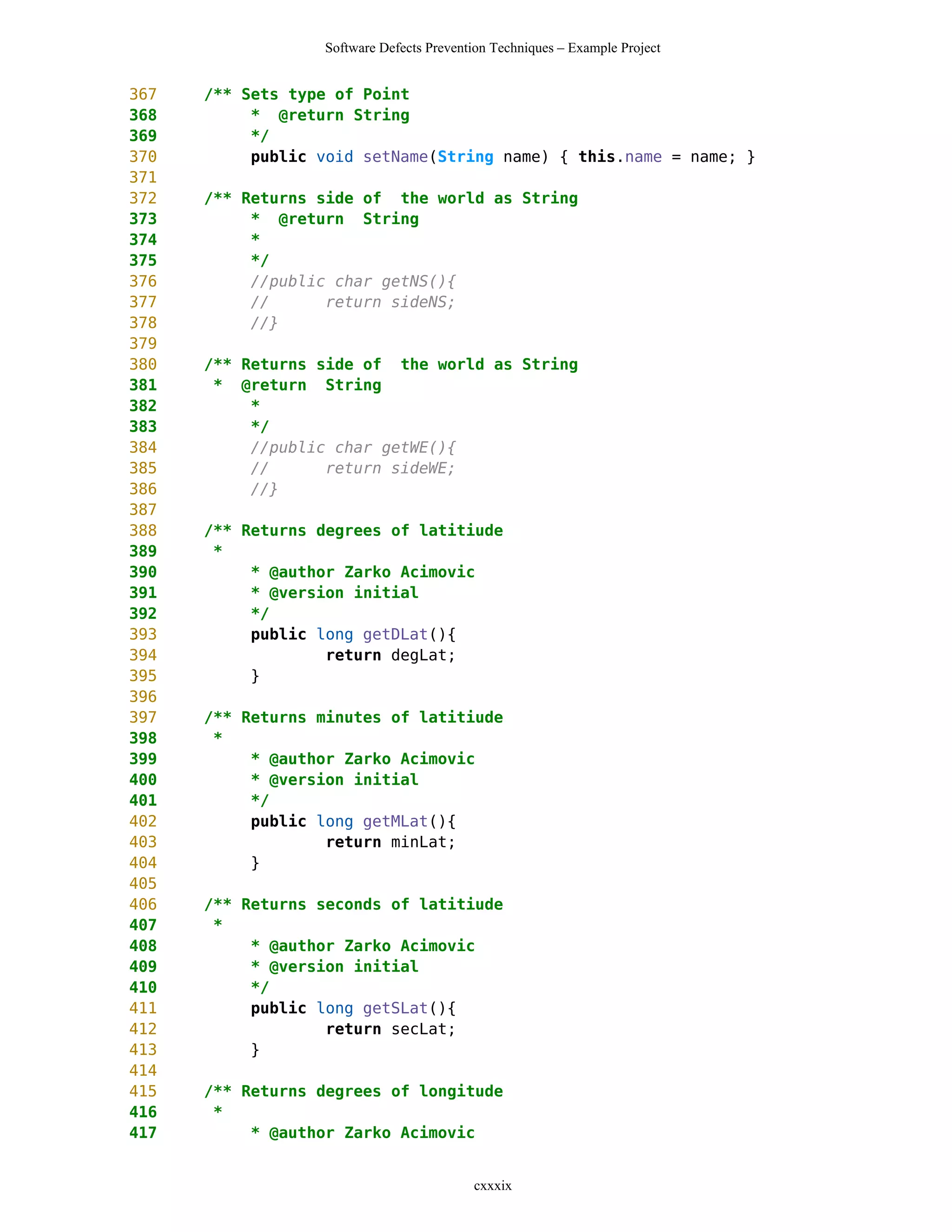 Software Defects Prevention Techniques – Example Project


367   /** Sets type of Point
368        * @return String
369        */
370        public void setName(String name) { this.name = name; }
371
372   /** Returns side of the world as String
373        * @return String
374        *
375        */
376        //public char getNS(){
377        //      return sideNS;
378        //}
379
380   /** Returns side of the world as String
381    * @return String
382        *
383        */
384        //public char getWE(){
385        //      return sideWE;
386        //}
387
388   /** Returns degrees of latitiude
389    *
390        * @author Zarko Acimovic
391        * @version initial
392        */
393        public long getDLat(){
394                return degLat;
395        }
396
397   /** Returns minutes of latitiude
398    *
399        * @author Zarko Acimovic
400        * @version initial
401        */
402        public long getMLat(){
403                return minLat;
404        }
405
406   /** Returns seconds of latitiude
407    *
408        * @author Zarko Acimovic
409        * @version initial
410        */
411        public long getSLat(){
412                return secLat;
413        }
414
415   /** Returns degrees of longitude
416    *
417        * @author Zarko Acimovic


                                          cxxxix
 