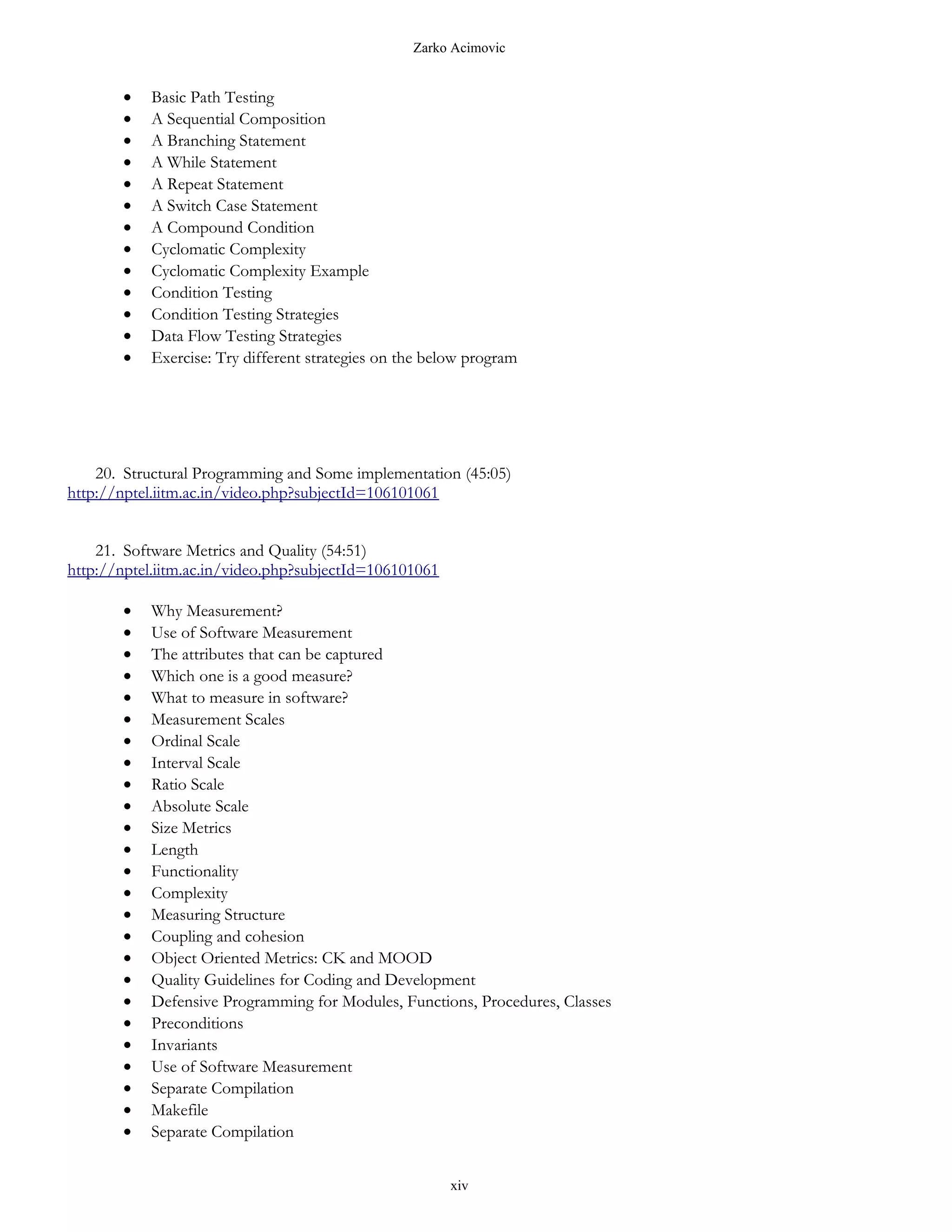 Zarko Acimovic


       •   Basic Path Testing
       •   A Sequential Composition
       •   A Branching Statement
       •   A While Statement
       •   A Repeat Statement
       •   A Switch Case Statement
       •   A Compound Condition
       •   Cyclomatic Complexity
       •   Cyclomatic Complexity Example
       •   Condition Testing
       •   Condition Testing Strategies
       •   Data Flow Testing Strategies
       •   Exercise: Try different strategies on the below program




    20. Structural Programming and Some implementation (45:05)
http://nptel.iitm.ac.in/video.php?subjectId=106101061


    21. Software Metrics and Quality (54:51)
http://nptel.iitm.ac.in/video.php?subjectId=106101061

       •   Why Measurement?
       •   Use of Software Measurement
       •   The attributes that can be captured
       •   Which one is a good measure?
       •   What to measure in software?
       •   Measurement Scales
       •   Ordinal Scale
       •   Interval Scale
       •   Ratio Scale
       •   Absolute Scale
       •   Size Metrics
       •   Length
       •   Functionality
       •   Complexity
       •   Measuring Structure
       •   Coupling and cohesion
       •   Object Oriented Metrics: CK and MOOD
       •   Quality Guidelines for Coding and Development
       •   Defensive Programming for Modules, Functions, Procedures, Classes
       •   Preconditions
       •   Invariants
       •   Use of Software Measurement
       •   Separate Compilation
       •   Makefile
       •   Separate Compilation


                                                        xiv
 