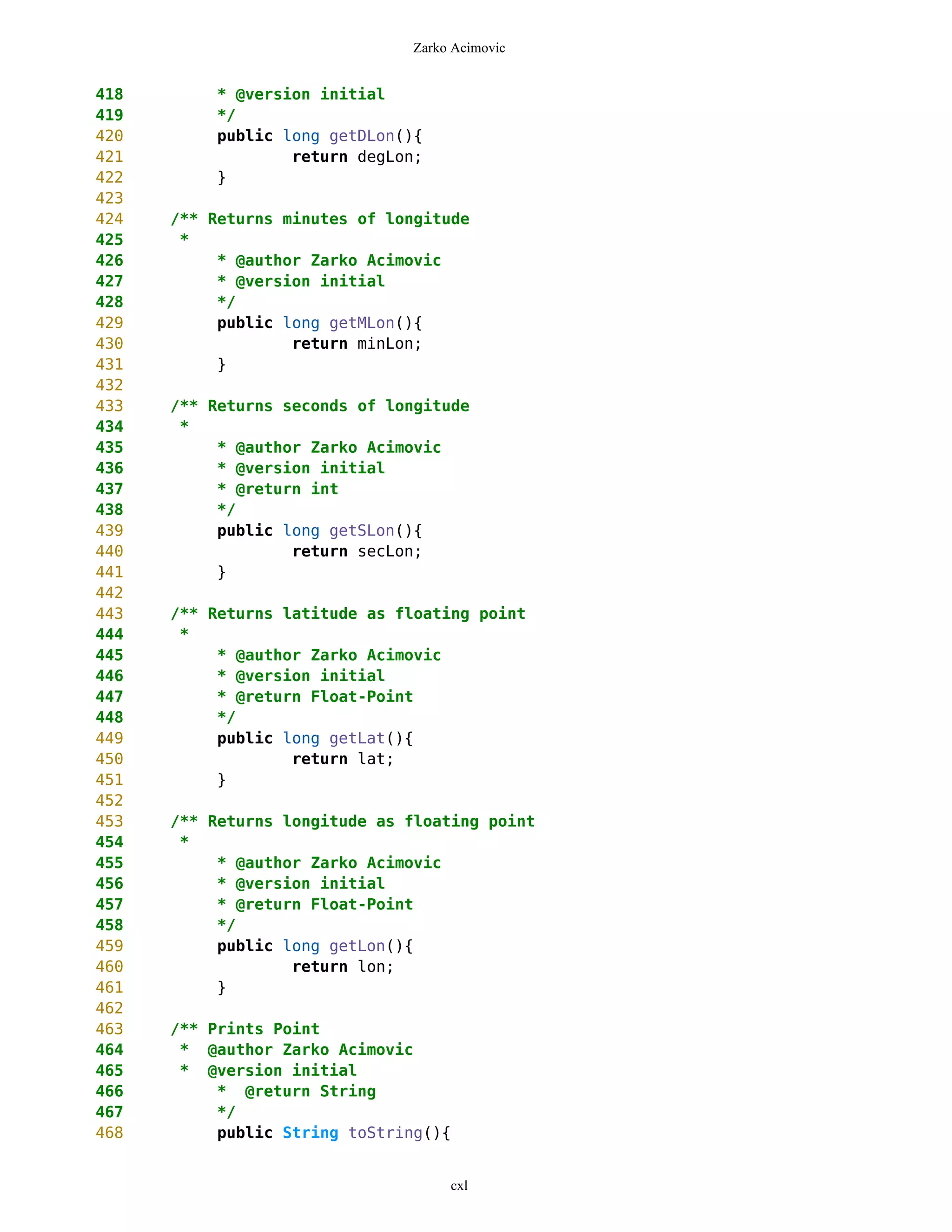 Zarko Acimovic


418        * @version initial
419        */
420        public long getDLon(){
421                return degLon;
422        }
423
424   /** Returns minutes of longitude
425    *
426        * @author Zarko Acimovic
427        * @version initial
428        */
429        public long getMLon(){
430                return minLon;
431        }
432
433   /** Returns seconds of longitude
434    *
435        * @author Zarko Acimovic
436        * @version initial
437        * @return int
438        */
439        public long getSLon(){
440                return secLon;
441        }
442
443   /** Returns latitude as floating point
444    *
445        * @author Zarko Acimovic
446        * @version initial
447        * @return Float-Point
448        */
449        public long getLat(){
450                return lat;
451        }
452
453   /** Returns longitude as floating point
454    *
455        * @author Zarko Acimovic
456        * @version initial
457        * @return Float-Point
458        */
459        public long getLon(){
460                return lon;
461        }
462
463   /** Prints Point
464    * @author Zarko Acimovic
465    * @version initial
466        * @return String
467        */
468        public String toString(){


                                    cxl
 