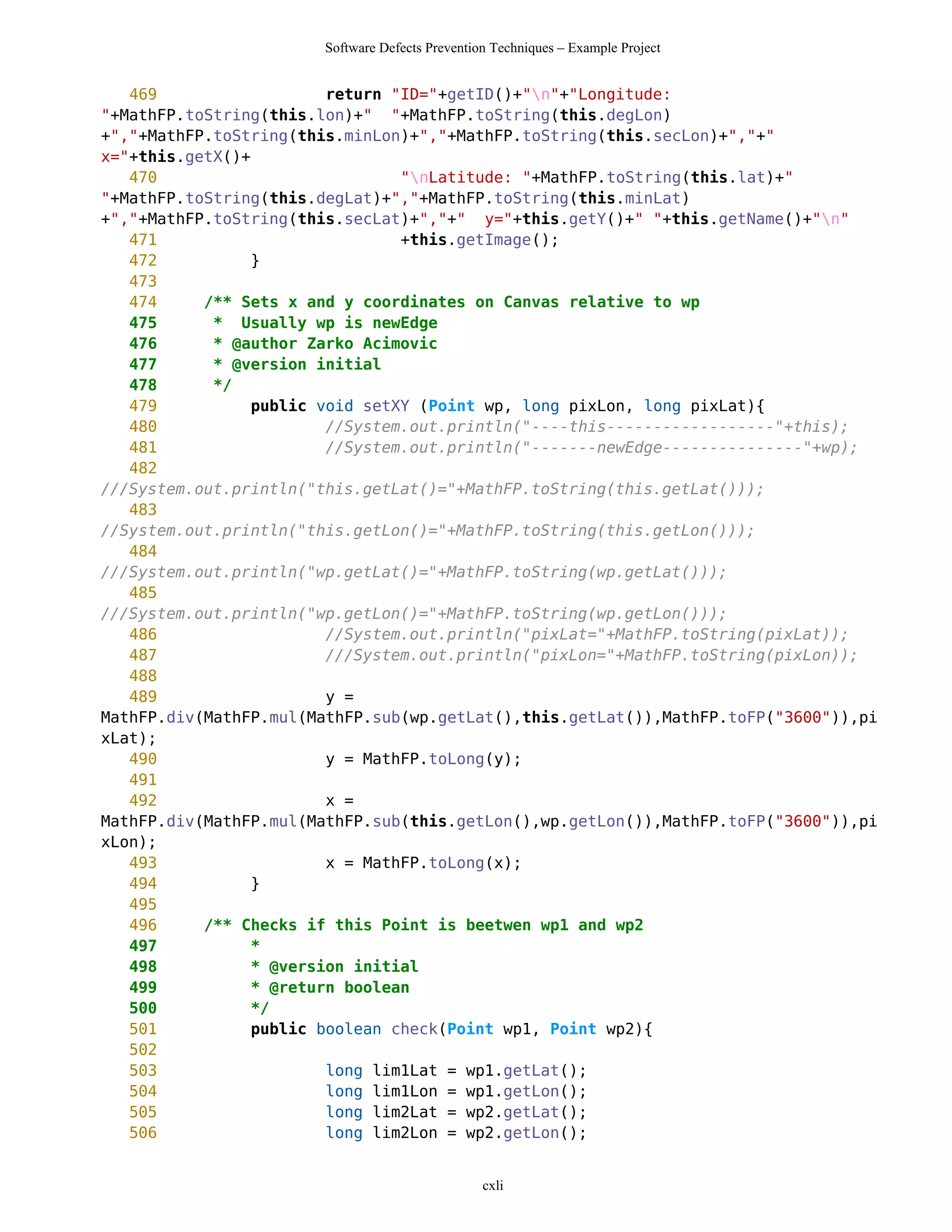 Software Defects Prevention Techniques – Example Project


   469                   return "ID="+getID()+"n"+"Longitude:
"+MathFP.toString(this.lon)+" "+MathFP.toString(this.degLon)
+","+MathFP.toString(this.minLon)+","+MathFP.toString(this.secLon)+","+"
x="+this.getX()+
   470                           "nLatitude: "+MathFP.toString(this.lat)+"
"+MathFP.toString(this.degLat)+","+MathFP.toString(this.minLat)
+","+MathFP.toString(this.secLat)+","+" y="+this.getY()+" "+this.getName()+"n"
   471                           +this.getImage();
   472           }
   473
   474     /** Sets x and y coordinates on Canvas relative to wp
   475      * Usually wp is newEdge
   476      * @author Zarko Acimovic
   477      * @version initial
   478      */
   479           public void setXY (Point wp, long pixLon, long pixLat){
   480                   //System.out.println("----this------------------"+this);
   481                   //System.out.println("-------newEdge---------------"+wp);
   482
///System.out.println("this.getLat()="+MathFP.toString(this.getLat()));
   483
//System.out.println("this.getLon()="+MathFP.toString(this.getLon()));
   484
///System.out.println("wp.getLat()="+MathFP.toString(wp.getLat()));
   485
///System.out.println("wp.getLon()="+MathFP.toString(wp.getLon()));
   486                   //System.out.println("pixLat="+MathFP.toString(pixLat));
   487                   ///System.out.println("pixLon="+MathFP.toString(pixLon));
   488
   489                   y =
MathFP.div(MathFP.mul(MathFP.sub(wp.getLat(),this.getLat()),MathFP.toFP("3600")),pi
xLat);
   490                   y = MathFP.toLong(y);
   491
   492                   x =
MathFP.div(MathFP.mul(MathFP.sub(this.getLon(),wp.getLon()),MathFP.toFP("3600")),pi
xLon);
   493                   x = MathFP.toLong(x);
   494           }
   495
   496     /** Checks if this Point is beetwen wp1 and wp2
   497           *
   498           * @version initial
   499           * @return boolean
   500           */
   501           public boolean check(Point wp1, Point wp2){
   502
   503                   long lim1Lat = wp1.getLat();
   504                   long lim1Lon = wp1.getLon();
   505                   long lim2Lat = wp2.getLat();
   506                   long lim2Lon = wp2.getLon();


                                                 cxli
 