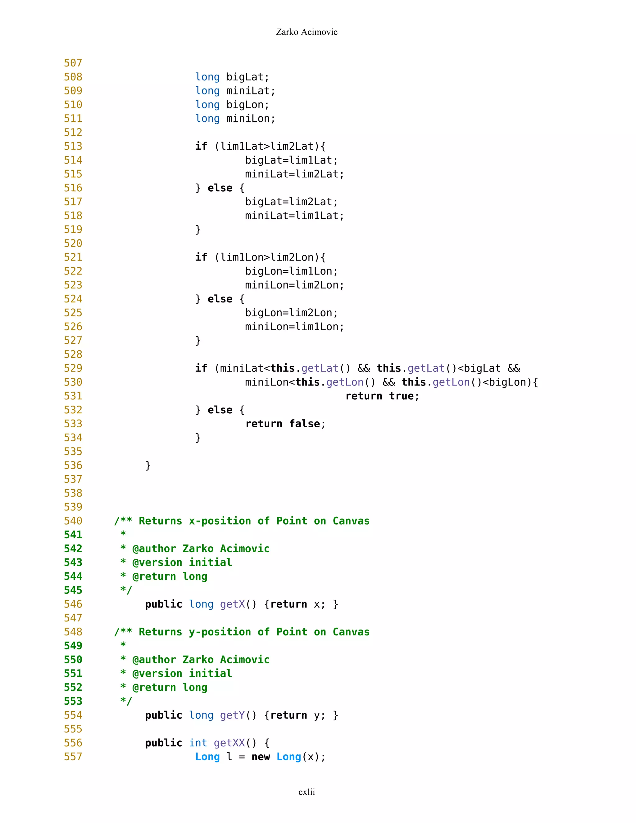 Zarko Acimovic


507
508                long   bigLat;
509                long   miniLat;
510                long   bigLon;
511                long   miniLon;
512
513               if (lim1Lat>lim2Lat){
514                        bigLat=lim1Lat;
515                        miniLat=lim2Lat;
516               } else {
517                        bigLat=lim2Lat;
518                        miniLat=lim1Lat;
519               }
520
521               if (lim1Lon>lim2Lon){
522                        bigLon=lim1Lon;
523                        miniLon=lim2Lon;
524               } else {
525                        bigLon=lim2Lon;
526                        miniLon=lim1Lon;
527               }
528
529               if (miniLat<this.getLat() && this.getLat()<bigLat &&
530                        miniLon<this.getLon() && this.getLon()<bigLon){
531                                        return true;
532               } else {
533                        return false;
534               }
535
536        }
537
538
539
540   /** Returns x-position of Point on Canvas
541    *
542    * @author Zarko Acimovic
543    * @version initial
544    * @return long
545    */
546        public long getX() {return x; }
547
548   /** Returns y-position of Point on Canvas
549    *
550    * @author Zarko Acimovic
551    * @version initial
552    * @return long
553    */
554        public long getY() {return y; }
555
556        public int getXX() {
557                Long l = new Long(x);


                                      cxlii
 