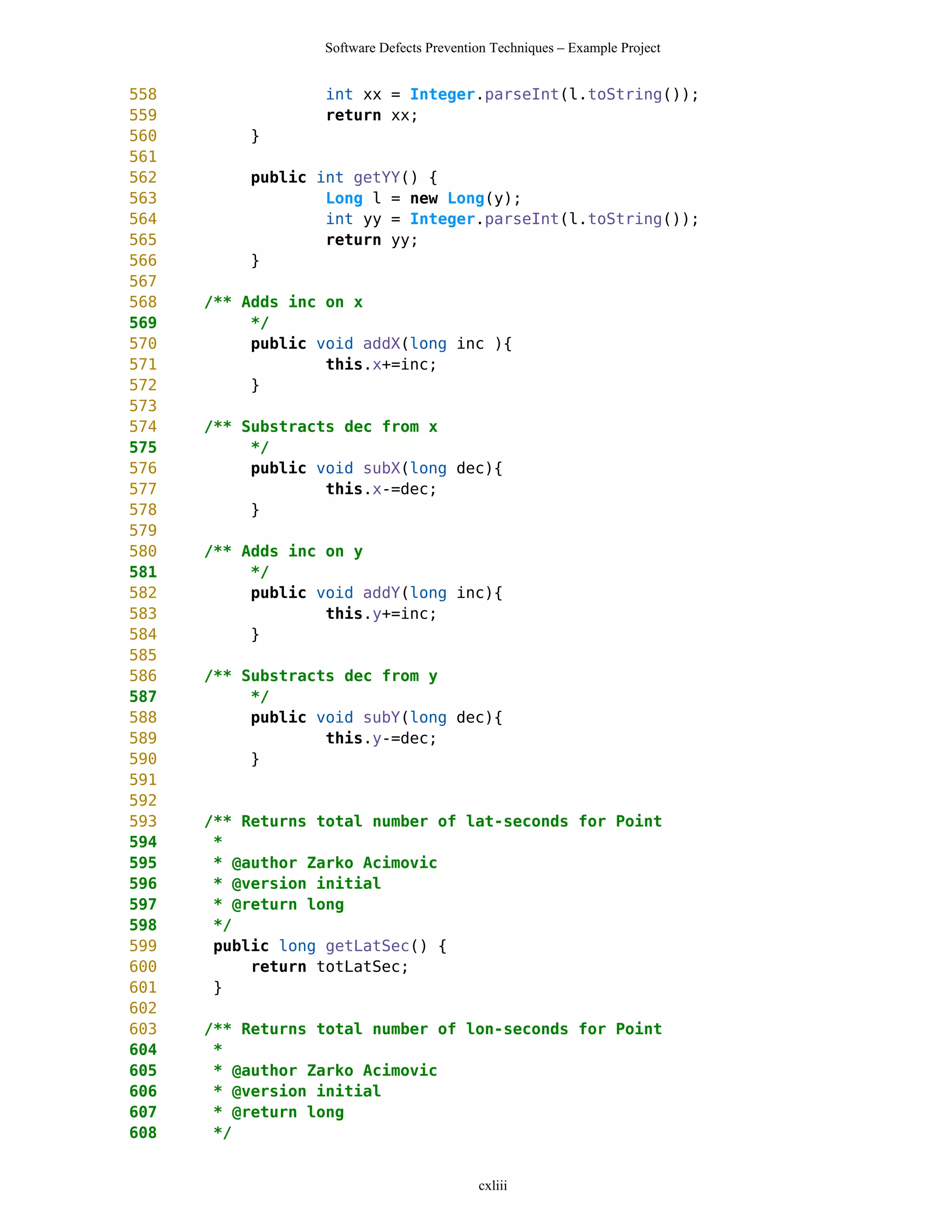 Software Defects Prevention Techniques – Example Project


558                int xx = Integer.parseInt(l.toString());
559                return xx;
560        }
561
562        public int getYY() {
563                Long l = new Long(y);
564                int yy = Integer.parseInt(l.toString());
565                return yy;
566        }
567
568   /** Adds inc on x
569        */
570        public void addX(long inc ){
571                this.x+=inc;
572        }
573
574   /** Substracts dec from x
575        */
576        public void subX(long dec){
577                this.x-=dec;
578        }
579
580   /** Adds inc on y
581        */
582        public void addY(long inc){
583                this.y+=inc;
584        }
585
586   /** Substracts dec from y
587        */
588        public void subY(long dec){
589                this.y-=dec;
590        }
591
592
593   /** Returns total number of lat-seconds for Point
594    *
595    * @author Zarko Acimovic
596    * @version initial
597    * @return long
598    */
599    public long getLatSec() {
600        return totLatSec;
601    }
602
603   /** Returns total number of lon-seconds for Point
604    *
605    * @author Zarko Acimovic
606    * @version initial
607    * @return long
608    */


                                           cxliii
 