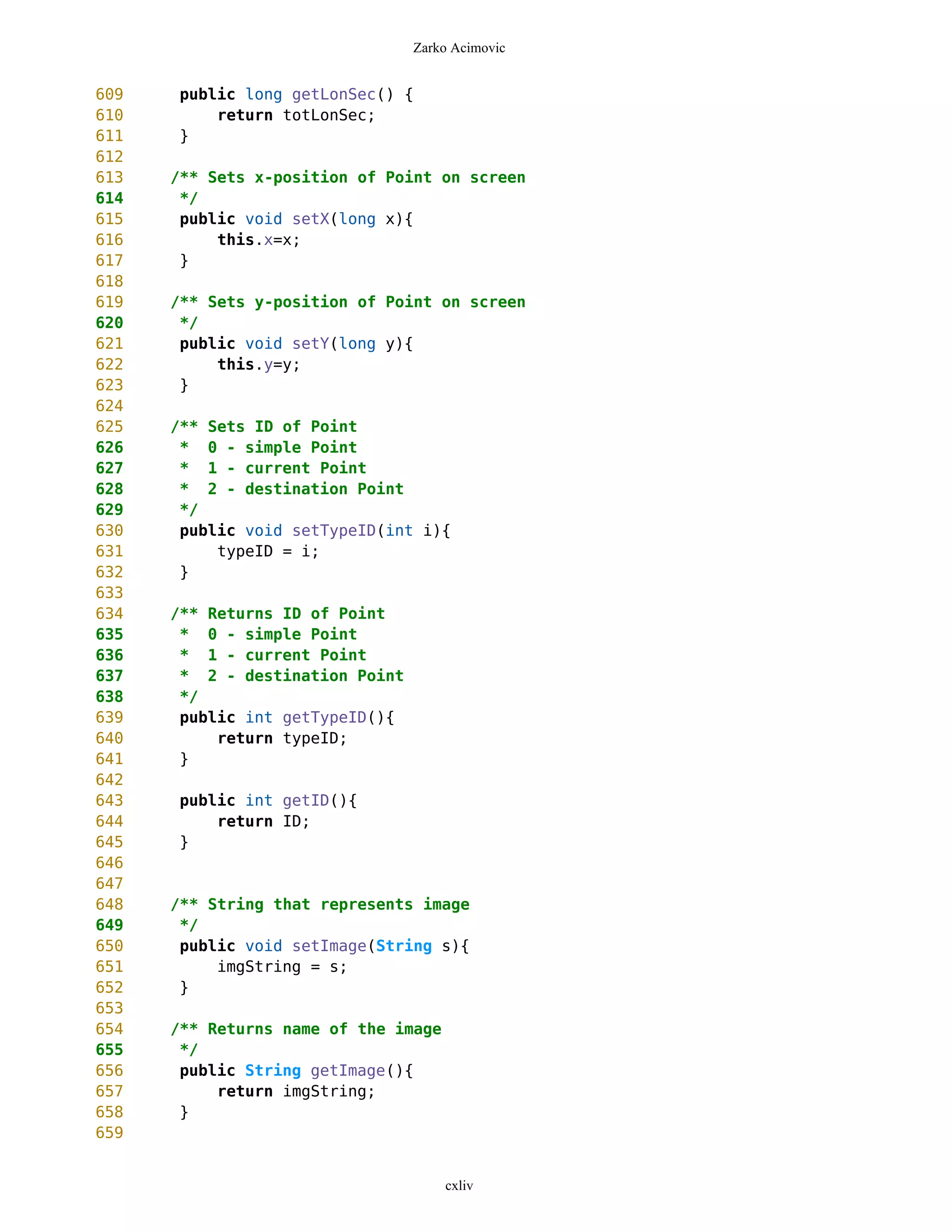 Zarko Acimovic


609   public long getLonSec() {
610       return totLonSec;
611   }
612
613   /** Sets x-position of Point on screen
614    */
615    public void setX(long x){
616        this.x=x;
617    }
618
619   /** Sets y-position of Point on screen
620    */
621    public void setY(long y){
622        this.y=y;
623    }
624
625   /** Sets ID of Point
626    * 0 - simple Point
627    * 1 - current Point
628    * 2 - destination Point
629    */
630    public void setTypeID(int i){
631        typeID = i;
632    }
633
634   /** Returns ID of Point
635    * 0 - simple Point
636    * 1 - current Point
637    * 2 - destination Point
638    */
639    public int getTypeID(){
640        return typeID;
641    }
642
643   public int getID(){
644       return ID;
645   }
646
647
648   /** String that represents image
649    */
650    public void setImage(String s){
651        imgString = s;
652    }
653
654   /** Returns name of the image
655    */
656    public String getImage(){
657        return imgString;
658    }
659


                                      cxliv
 
