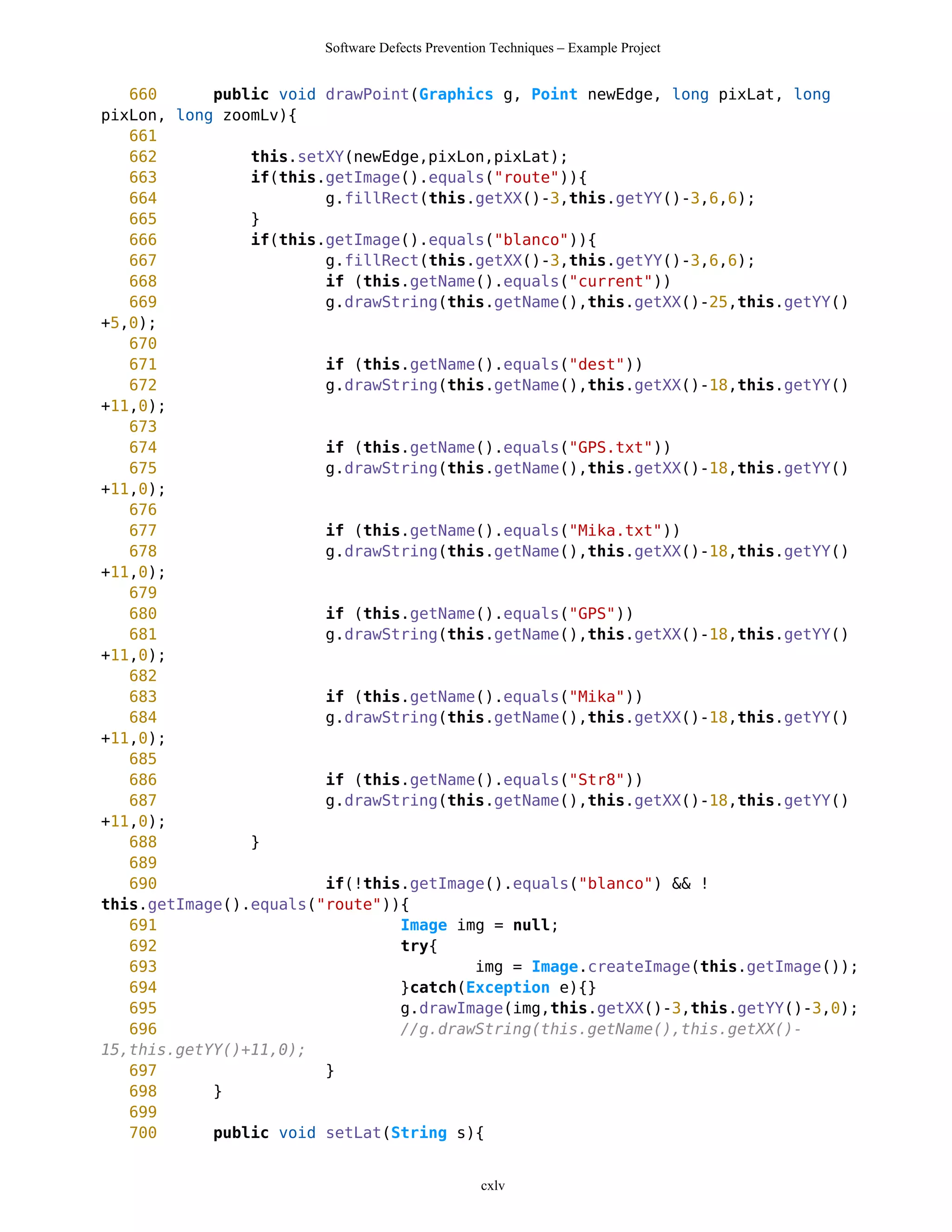 Software Defects Prevention Techniques – Example Project


   660      public void drawPoint(Graphics g, Point newEdge, long pixLat, long
pixLon, long zoomLv){
   661
   662          this.setXY(newEdge,pixLon,pixLat);
   663          if(this.getImage().equals("route")){
   664                  g.fillRect(this.getXX()-3,this.getYY()-3,6,6);
   665          }
   666          if(this.getImage().equals("blanco")){
   667                  g.fillRect(this.getXX()-3,this.getYY()-3,6,6);
   668                  if (this.getName().equals("current"))
   669                  g.drawString(this.getName(),this.getXX()-25,this.getYY()
+5,0);
   670
   671                  if (this.getName().equals("dest"))
   672                  g.drawString(this.getName(),this.getXX()-18,this.getYY()
+11,0);
   673
   674                  if (this.getName().equals("GPS.txt"))
   675                  g.drawString(this.getName(),this.getXX()-18,this.getYY()
+11,0);
   676
   677                  if (this.getName().equals("Mika.txt"))
   678                  g.drawString(this.getName(),this.getXX()-18,this.getYY()
+11,0);
   679
   680                  if (this.getName().equals("GPS"))
   681                  g.drawString(this.getName(),this.getXX()-18,this.getYY()
+11,0);
   682
   683                  if (this.getName().equals("Mika"))
   684                  g.drawString(this.getName(),this.getXX()-18,this.getYY()
+11,0);
   685
   686                  if (this.getName().equals("Str8"))
   687                  g.drawString(this.getName(),this.getXX()-18,this.getYY()
+11,0);
   688          }
   689
   690                  if(!this.getImage().equals("blanco") && !
this.getImage().equals("route")){
   691                          Image img = null;
   692                          try{
   693                                  img = Image.createImage(this.getImage());
   694                          }catch(Exception e){}
   695                          g.drawImage(img,this.getXX()-3,this.getYY()-3,0);
   696                          //g.drawString(this.getName(),this.getXX()-
15,this.getYY()+11,0);
   697                  }
   698      }
   699
   700      public void setLat(String s){


                                                 cxlv
 
