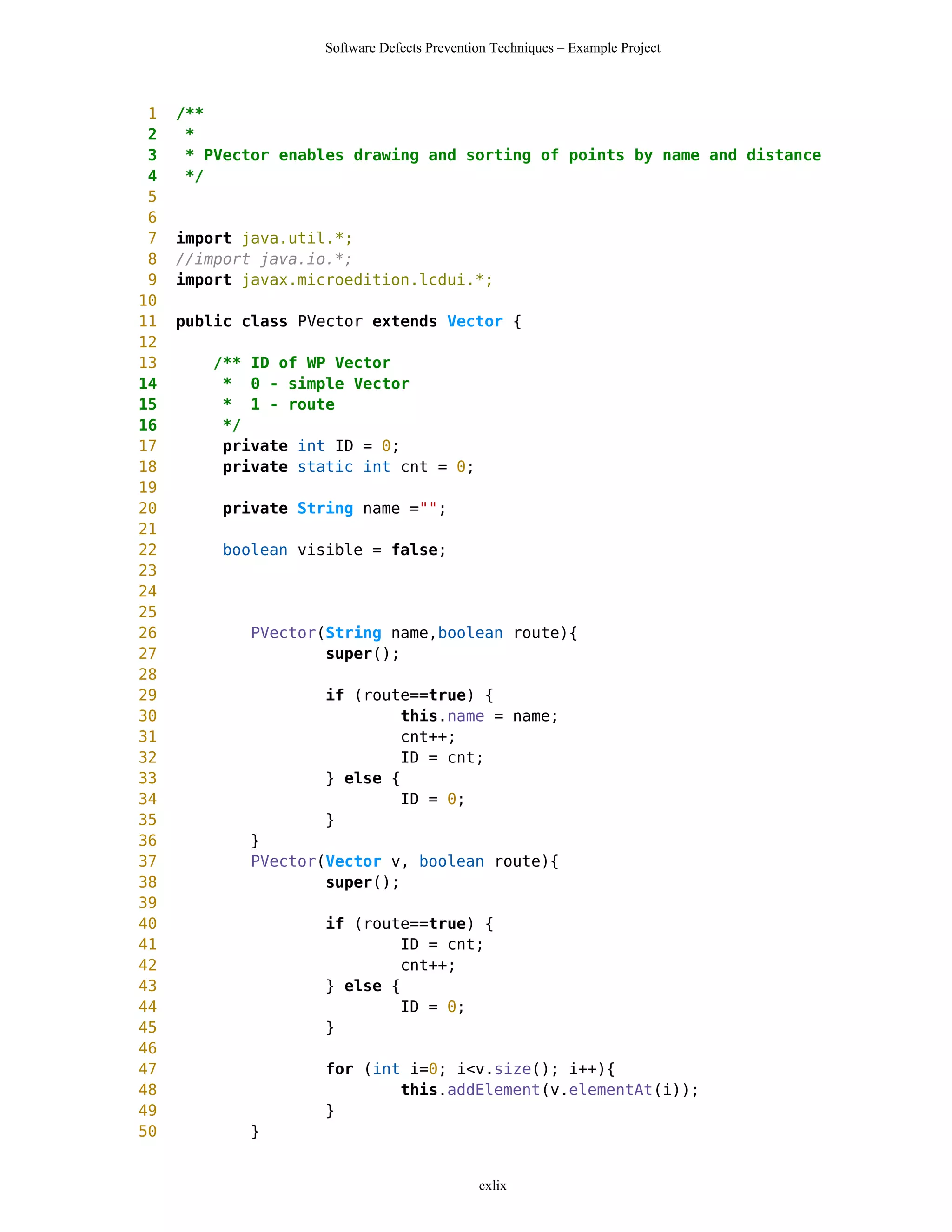 Software Defects Prevention Techniques – Example Project



 1   /**
 2    *
 3    * PVector enables drawing and sorting of points by name and distance
 4    */
 5
 6
 7   import java.util.*;
 8   //import java.io.*;
 9   import javax.microedition.lcdui.*;
10
11   public class PVector extends Vector {
12
13      /** ID of WP Vector
14       * 0 - simple Vector
15       * 1 - route
16       */
17       private int ID = 0;
18       private static int cnt = 0;
19
20       private String name ="";
21
22       boolean visible = false;
23
24
25
26           PVector(String name,boolean route){
27                   super();
28
29                  if (route==true) {
30                           this.name = name;
31                           cnt++;
32                           ID = cnt;
33                  } else {
34                           ID = 0;
35                  }
36          }
37          PVector(Vector v, boolean route){
38                  super();
39
40                  if (route==true) {
41                           ID = cnt;
42                           cnt++;
43                  } else {
44                           ID = 0;
45                  }
46
47                  for (int i=0; i<v.size(); i++){
48                          this.addElement(v.elementAt(i));
49                  }
50          }


                                             cxlix
 