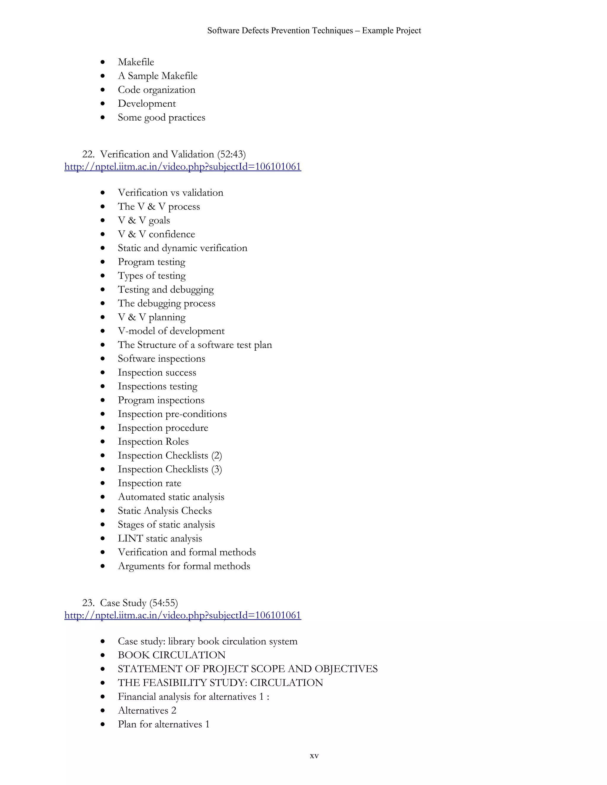 Software Defects Prevention Techniques – Example Project


       •   Makefile
       •   A Sample Makefile
       •   Code organization
       •   Development
       •   Some good practices


    22. Verification and Validation (52:43)
http://nptel.iitm.ac.in/video.php?subjectId=106101061

       •   Verification vs validation
       •   The V & V process
       •   V & V goals
       •   V & V confidence
       •   Static and dynamic verification
       •   Program testing
       •   Types of testing
       •   Testing and debugging
       •   The debugging process
       •   V & V planning
       •   V-model of development
       •   The Structure of a software test plan
       •   Software inspections
       •   Inspection success
       •   Inspections testing
       •   Program inspections
       •   Inspection pre-conditions
       •   Inspection procedure
       •   Inspection Roles
       •   Inspection Checklists (2)
       •   Inspection Checklists (3)
       •   Inspection rate
       •   Automated static analysis
       •   Static Analysis Checks
       •   Stages of static analysis
       •   LINT static analysis
       •   Verification and formal methods
       •   Arguments for formal methods


    23. Case Study (54:55)
http://nptel.iitm.ac.in/video.php?subjectId=106101061

       •   Case study: library book circulation system
       •   BOOK CIRCULATION
       •   STATEMENT OF PROJECT SCOPE AND OBJECTIVES
       •   THE FEASIBILITY STUDY: CIRCULATION
       •   Financial analysis for alternatives 1 :
       •   Alternatives 2
       •   Plan for alternatives 1

                                                           xv
 