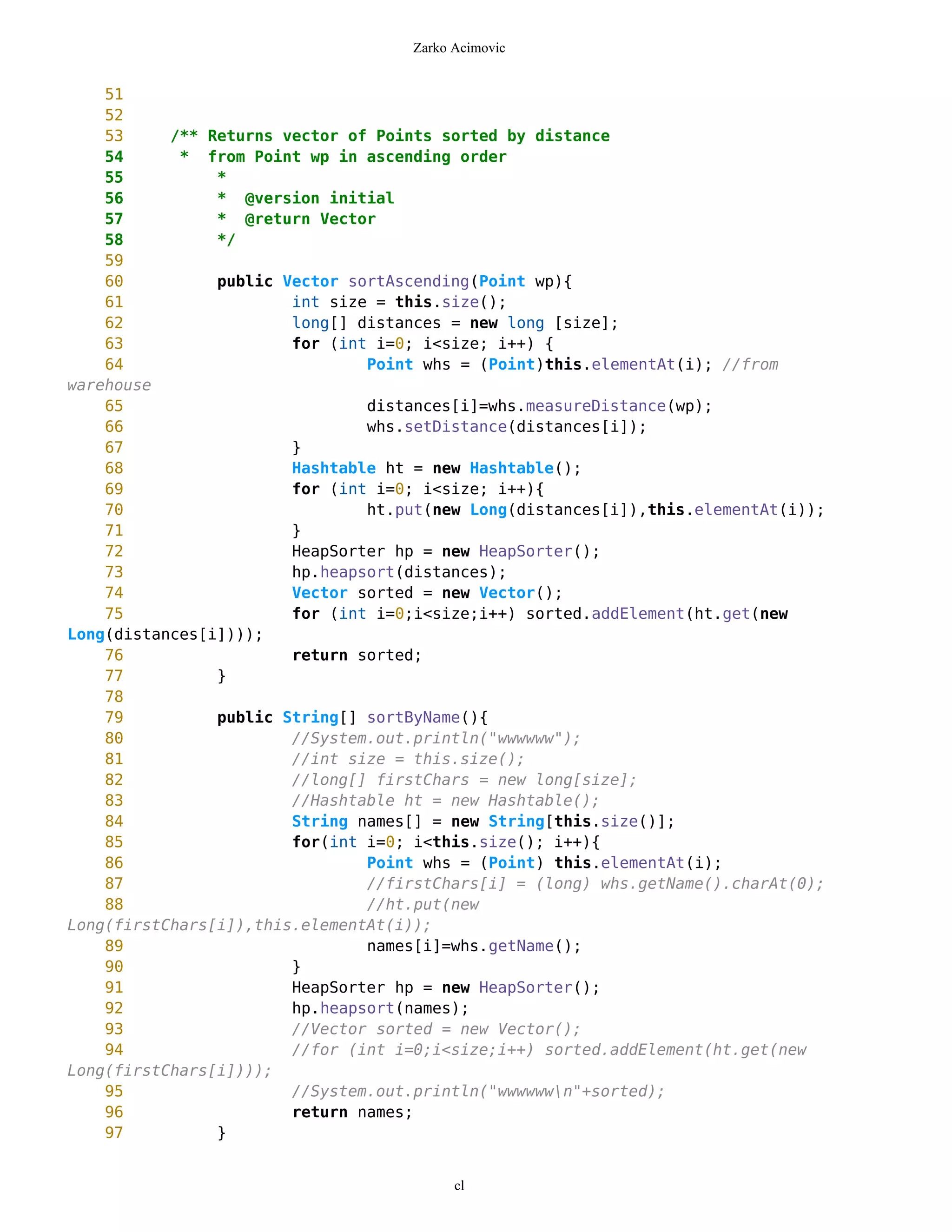 Zarko Acimovic


    51
    52
    53     /** Returns vector of Points sorted by distance
    54      * from Point wp in ascending order
    55          *
    56          * @version initial
    57          * @return Vector
    58          */
    59
    60          public Vector sortAscending(Point wp){
    61                  int size = this.size();
    62                  long[] distances = new long [size];
    63                  for (int i=0; i<size; i++) {
    64                          Point whs = (Point)this.elementAt(i); //from
warehouse
    65                          distances[i]=whs.measureDistance(wp);
    66                          whs.setDistance(distances[i]);
    67                  }
    68                  Hashtable ht = new Hashtable();
    69                  for (int i=0; i<size; i++){
    70                          ht.put(new Long(distances[i]),this.elementAt(i));
    71                  }
    72                  HeapSorter hp = new HeapSorter();
    73                  hp.heapsort(distances);
    74                  Vector sorted = new Vector();
    75                  for (int i=0;i<size;i++) sorted.addElement(ht.get(new
Long(distances[i])));
    76                  return sorted;
    77          }
    78
    79          public String[] sortByName(){
    80                  //System.out.println("wwwwww");
    81                  //int size = this.size();
    82                  //long[] firstChars = new long[size];
    83                  //Hashtable ht = new Hashtable();
    84                  String names[] = new String[this.size()];
    85                  for(int i=0; i<this.size(); i++){
    86                          Point whs = (Point) this.elementAt(i);
    87                          //firstChars[i] = (long) whs.getName().charAt(0);
    88                          //ht.put(new
Long(firstChars[i]),this.elementAt(i));
    89                          names[i]=whs.getName();
    90                  }
    91                  HeapSorter hp = new HeapSorter();
    92                  hp.heapsort(names);
    93                  //Vector sorted = new Vector();
    94                  //for (int i=0;i<size;i++) sorted.addElement(ht.get(new
Long(firstChars[i])));
    95                  //System.out.println("wwwwwwn"+sorted);
    96                  return names;
    97          }


                                          cl
 