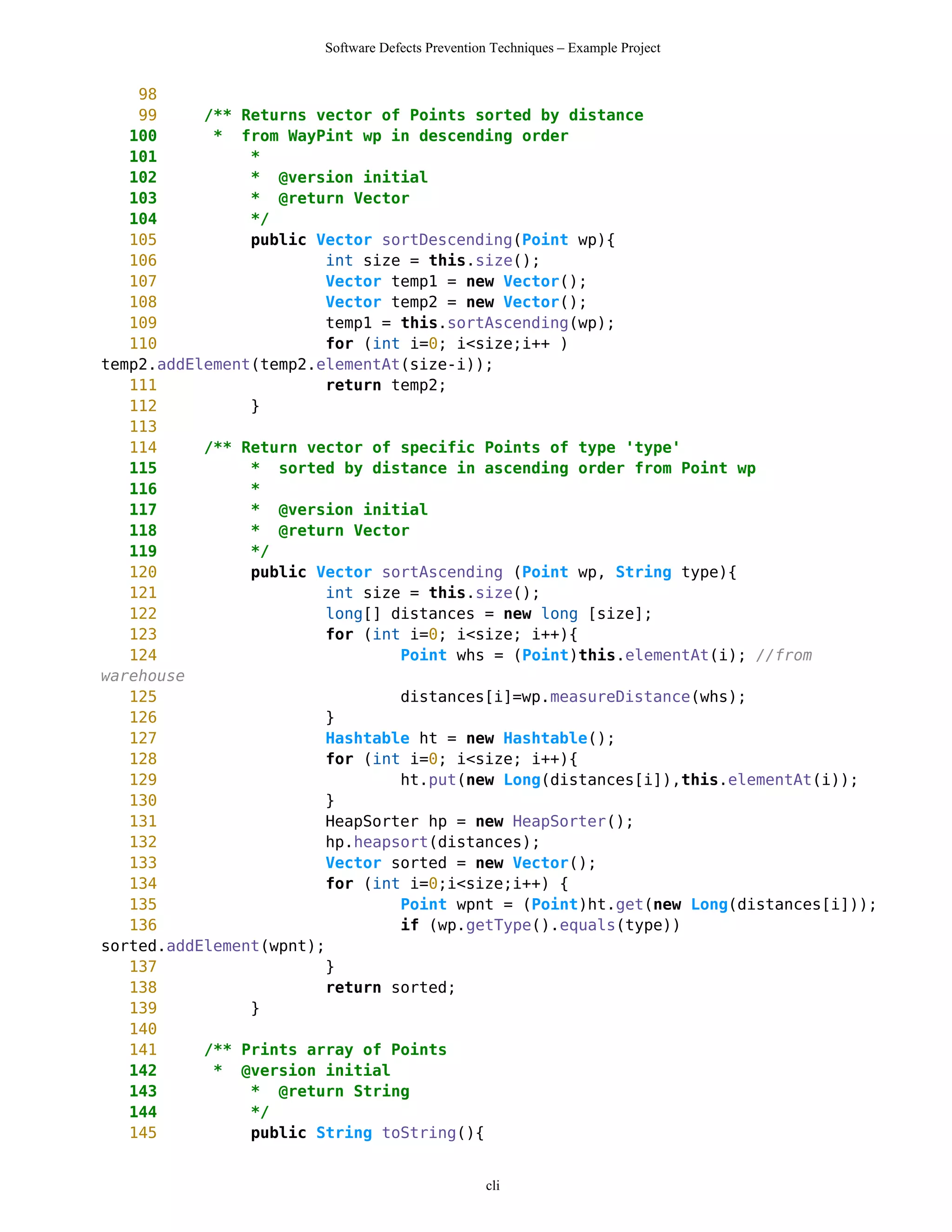 Software Defects Prevention Techniques – Example Project


    98
    99     /** Returns vector of Points sorted by distance
   100      * from WayPint wp in descending order
   101          *
   102          * @version initial
   103          * @return Vector
   104          */
   105          public Vector sortDescending(Point wp){
   106                   int size = this.size();
   107                   Vector temp1 = new Vector();
   108                   Vector temp2 = new Vector();
   109                   temp1 = this.sortAscending(wp);
   110                   for (int i=0; i<size;i++ )
temp2.addElement(temp2.elementAt(size-i));
   111                   return temp2;
   112          }
   113
   114     /** Return vector of specific Points of type 'type'
   115          * sorted by distance in ascending order from Point wp
   116          *
   117          * @version initial
   118          * @return Vector
   119          */
   120          public Vector sortAscending (Point wp, String type){
   121                   int size = this.size();
   122                   long[] distances = new long [size];
   123                   for (int i=0; i<size; i++){
   124                           Point whs = (Point)this.elementAt(i); //from
warehouse
   125                           distances[i]=wp.measureDistance(whs);
   126                   }
   127                   Hashtable ht = new Hashtable();
   128                   for (int i=0; i<size; i++){
   129                           ht.put(new Long(distances[i]),this.elementAt(i));
   130                   }
   131                   HeapSorter hp = new HeapSorter();
   132                   hp.heapsort(distances);
   133                   Vector sorted = new Vector();
   134                   for (int i=0;i<size;i++) {
   135                           Point wpnt = (Point)ht.get(new Long(distances[i]));
   136                           if (wp.getType().equals(type))
sorted.addElement(wpnt);
   137                   }
   138                   return sorted;
   139          }
   140
   141     /** Prints array of Points
   142      * @version initial
   143          * @return String
   144          */
   145          public String toString(){


                                                  cli
 