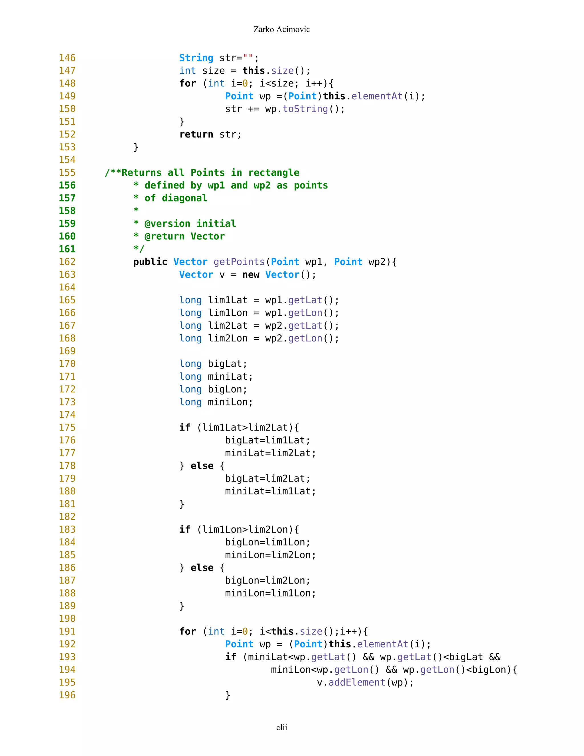 Zarko Acimovic


146               String str="";
147               int size = this.size();
148               for (int i=0; i<size; i++){
149                       Point wp =(Point)this.elementAt(i);
150                       str += wp.toString();
151               }
152               return str;
153        }
154
155   /**Returns all Points in rectangle
156        * defined by wp1 and wp2 as points
157        * of diagonal
158        *
159        * @version initial
160        * @return Vector
161        */
162        public Vector getPoints(Point wp1, Point wp2){
163                Vector v = new Vector();
164
165                long   lim1Lat    =   wp1.getLat();
166                long   lim1Lon    =   wp1.getLon();
167                long   lim2Lat    =   wp2.getLat();
168                long   lim2Lon    =   wp2.getLon();
169
170                long   bigLat;
171                long   miniLat;
172                long   bigLon;
173                long   miniLon;
174
175               if (lim1Lat>lim2Lat){
176                        bigLat=lim1Lat;
177                        miniLat=lim2Lat;
178               } else {
179                        bigLat=lim2Lat;
180                        miniLat=lim1Lat;
181               }
182
183               if (lim1Lon>lim2Lon){
184                        bigLon=lim1Lon;
185                        miniLon=lim2Lon;
186               } else {
187                        bigLon=lim2Lon;
188                        miniLon=lim1Lon;
189               }
190
191                for (int i=0; i<this.size();i++){
192                        Point wp = (Point)this.elementAt(i);
193                        if (miniLat<wp.getLat() && wp.getLat()<bigLat &&
194                                miniLon<wp.getLon() && wp.getLon()<bigLon){
195                                        v.addElement(wp);
196                        }


                                          clii
 