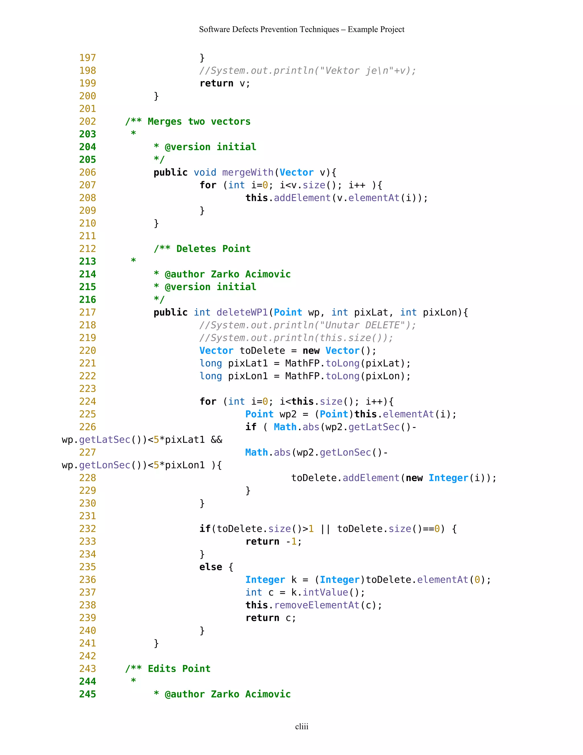 Software Defects Prevention Techniques – Example Project


   197                  }
   198                  //System.out.println("Vektor jen"+v);
   199                  return v;
   200          }
   201
   202     /** Merges two vectors
   203      *
   204          * @version initial
   205          */
   206          public void mergeWith(Vector v){
   207                  for (int i=0; i<v.size(); i++ ){
   208                          this.addElement(v.elementAt(i));
   209                  }
   210          }
   211
   212          /** Deletes Point
   213      *
   214          * @author Zarko Acimovic
   215          * @version initial
   216          */
   217          public int deleteWP1(Point wp, int pixLat, int pixLon){
   218                  //System.out.println("Unutar DELETE");
   219                  //System.out.println(this.size());
   220                  Vector toDelete = new Vector();
   221                  long pixLat1 = MathFP.toLong(pixLat);
   222                  long pixLon1 = MathFP.toLong(pixLon);
   223
   224                  for (int i=0; i<this.size(); i++){
   225                          Point wp2 = (Point)this.elementAt(i);
   226                          if ( Math.abs(wp2.getLatSec()-
wp.getLatSec())<5*pixLat1 &&
   227                          Math.abs(wp2.getLonSec()-
wp.getLonSec())<5*pixLon1 ){
   228                                   toDelete.addElement(new Integer(i));
   229                          }
   230                  }
   231
   232                  if(toDelete.size()>1 || toDelete.size()==0) {
   233                          return -1;
   234                  }
   235                  else {
   236                          Integer k = (Integer)toDelete.elementAt(0);
   237                          int c = k.intValue();
   238                          this.removeElementAt(c);
   239                          return c;
   240                  }
   241          }
   242
   243     /** Edits Point
   244      *
   245          * @author Zarko Acimovic


                                                  cliii
 