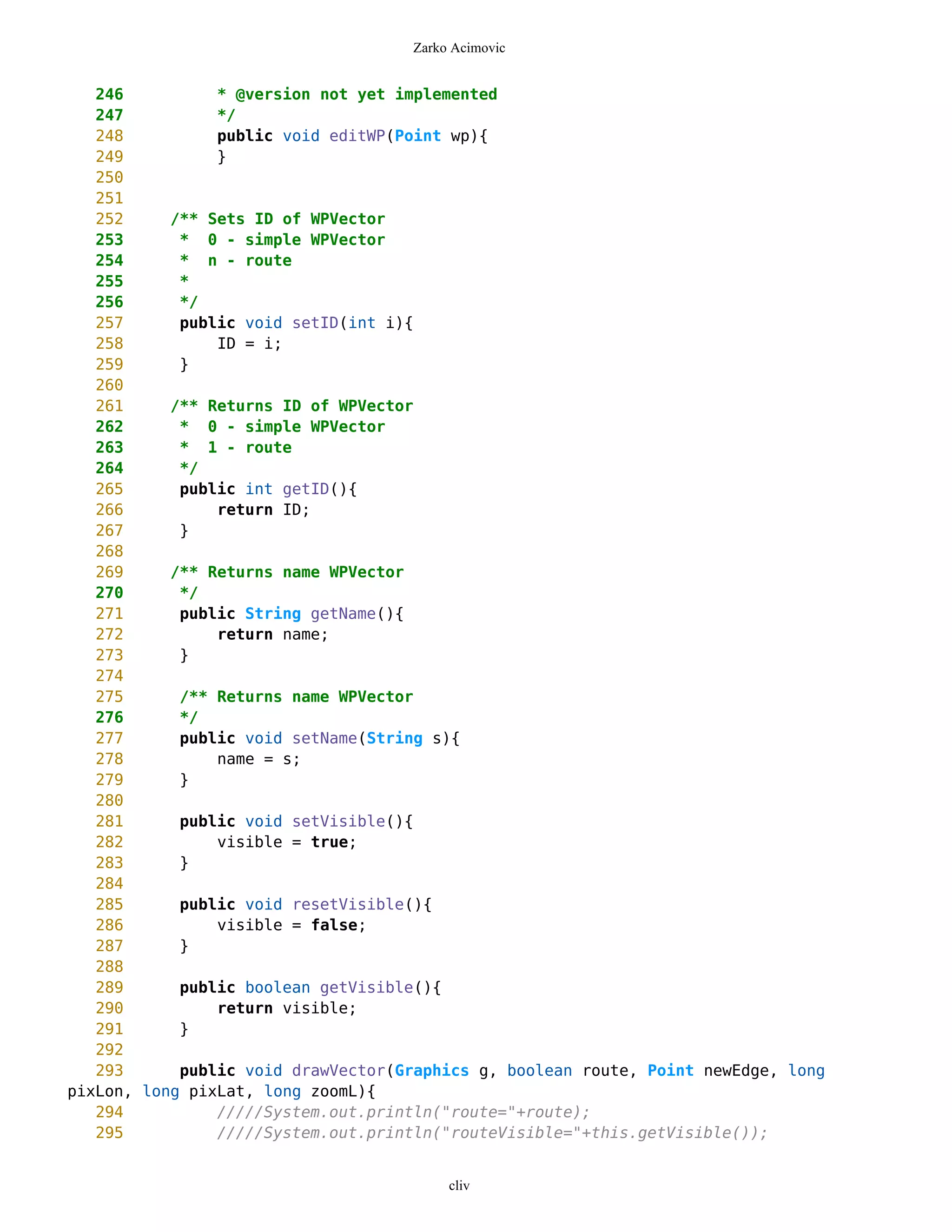 Zarko Acimovic


   246          * @version not yet implemented
   247          */
   248          public void editWP(Point wp){
   249          }
   250
   251
   252     /** Sets ID of WPVector
   253      * 0 - simple WPVector
   254      * n - route
   255      *
   256      */
   257      public void setID(int i){
   258          ID = i;
   259      }
   260
   261     /** Returns ID of WPVector
   262      * 0 - simple WPVector
   263      * 1 - route
   264      */
   265      public int getID(){
   266          return ID;
   267      }
   268
   269     /** Returns name WPVector
   270      */
   271      public String getName(){
   272          return name;
   273      }
   274
   275      /** Returns name WPVector
   276      */
   277      public void setName(String s){
   278          name = s;
   279      }
   280
   281      public void setVisible(){
   282          visible = true;
   283      }
   284
   285      public void resetVisible(){
   286          visible = false;
   287      }
   288
   289      public boolean getVisible(){
   290          return visible;
   291      }
   292
   293      public void drawVector(Graphics g, boolean route, Point newEdge, long
pixLon, long pixLat, long zoomL){
   294          /////System.out.println("route="+route);
   295          /////System.out.println("routeVisible="+this.getVisible());


                                         cliv
 