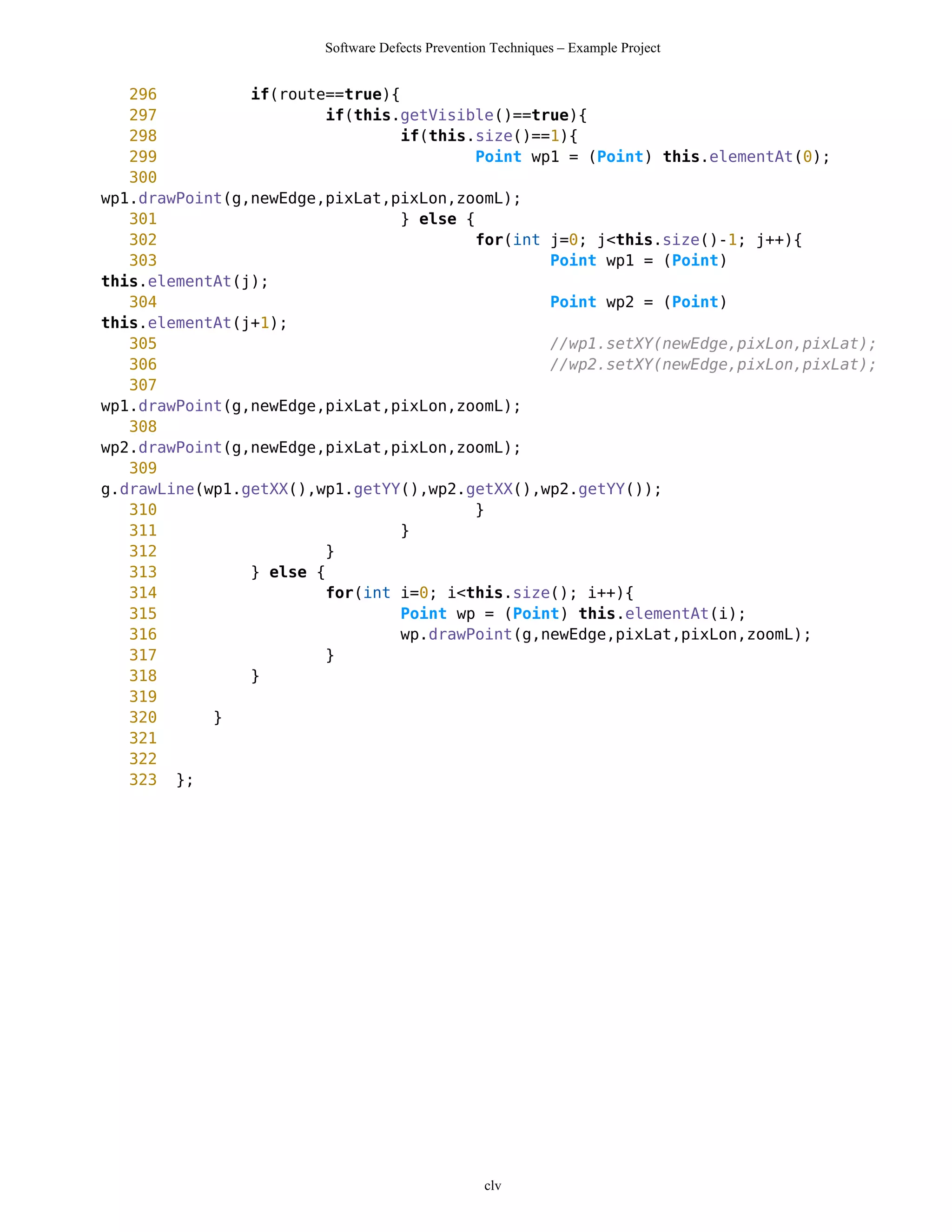 Software Defects Prevention Techniques – Example Project


   296          if(route==true){
   297                  if(this.getVisible()==true){
   298                           if(this.size()==1){
   299                                    Point wp1 = (Point) this.elementAt(0);
   300
wp1.drawPoint(g,newEdge,pixLat,pixLon,zoomL);
   301                           } else {
   302                                    for(int j=0; j<this.size()-1; j++){
   303                                            Point wp1 = (Point)
this.elementAt(j);
   304                                            Point wp2 = (Point)
this.elementAt(j+1);
   305                                            //wp1.setXY(newEdge,pixLon,pixLat);
   306                                            //wp2.setXY(newEdge,pixLon,pixLat);
   307
wp1.drawPoint(g,newEdge,pixLat,pixLon,zoomL);
   308
wp2.drawPoint(g,newEdge,pixLat,pixLon,zoomL);
   309
g.drawLine(wp1.getXX(),wp1.getYY(),wp2.getXX(),wp2.getYY());
   310                                    }
   311                           }
   312                  }
   313          } else {
   314                  for(int i=0; i<this.size(); i++){
   315                           Point wp = (Point) this.elementAt(i);
   316                           wp.drawPoint(g,newEdge,pixLat,pixLon,zoomL);
   317                  }
   318          }
   319
   320      }
   321
   322
   323 };




                                                  clv
 