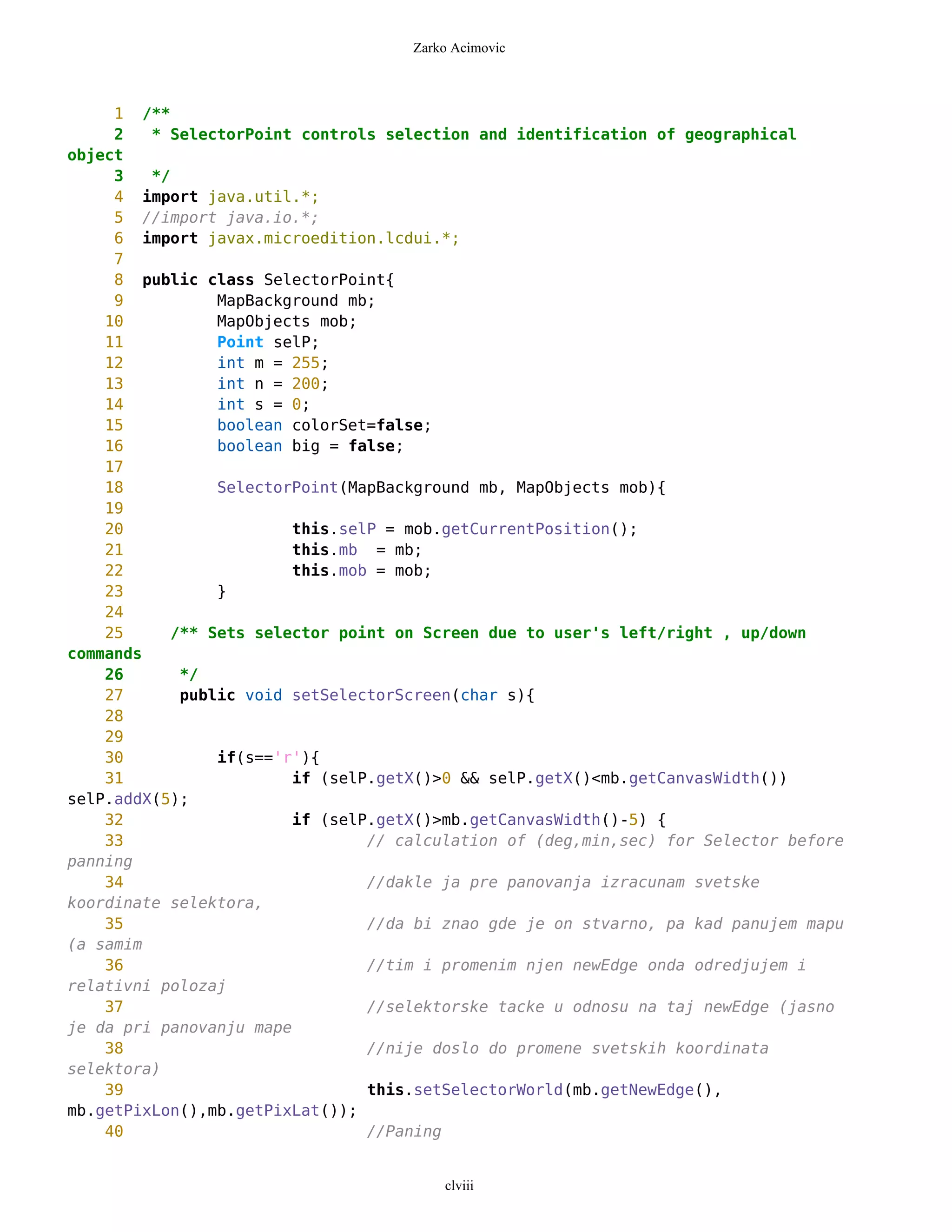 Zarko Acimovic



     1 /**
     2   * SelectorPoint controls selection and identification of geographical
object
     3   */
     4 import java.util.*;
     5 //import java.io.*;
     6 import javax.microedition.lcdui.*;
     7
     8 public class SelectorPoint{
     9          MapBackground mb;
    10          MapObjects mob;
    11          Point selP;
    12          int m = 255;
    13          int n = 200;
    14          int s = 0;
    15          boolean colorSet=false;
    16          boolean big = false;
    17
    18          SelectorPoint(MapBackground mb, MapObjects mob){
    19
    20                   this.selP = mob.getCurrentPosition();
    21                   this.mb = mb;
    22                   this.mob = mob;
    23          }
    24
    25     /** Sets selector point on Screen due to user's left/right , up/down
commands
    26      */
    27      public void setSelectorScreen(char s){
    28
    29
    30          if(s=='r'){
    31                   if (selP.getX()>0 && selP.getX()<mb.getCanvasWidth())
selP.addX(5);
    32                   if (selP.getX()>mb.getCanvasWidth()-5) {
    33                           // calculation of (deg,min,sec) for Selector before
panning
    34                           //dakle ja pre panovanja izracunam svetske
koordinate selektora,
    35                           //da bi znao gde je on stvarno, pa kad panujem mapu
(a samim
    36                           //tim i promenim njen newEdge onda odredjujem i
relativni polozaj
    37                           //selektorske tacke u odnosu na taj newEdge (jasno
je da pri panovanju mape
    38                           //nije doslo do promene svetskih koordinata
selektora)
    39                           this.setSelectorWorld(mb.getNewEdge(),
mb.getPixLon(),mb.getPixLat());
    40                           //Paning


                                         clviii
 