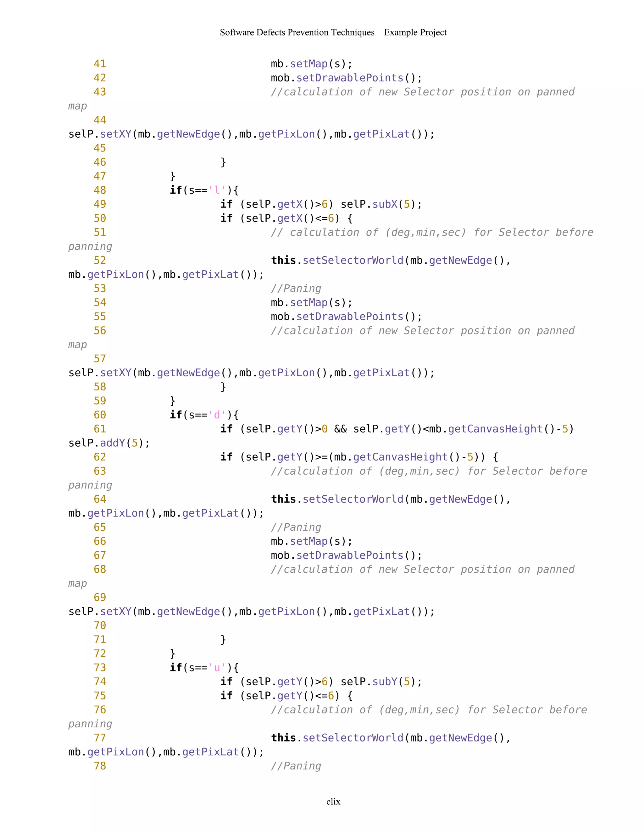 Software Defects Prevention Techniques – Example Project


      41                           mb.setMap(s);
      42                           mob.setDrawablePoints();
      43                           //calculation of new Selector position on panned
map
    44
selP.setXY(mb.getNewEdge(),mb.getPixLon(),mb.getPixLat());
    45
    46                  }
    47          }
    48          if(s=='l'){
    49                  if (selP.getX()>6) selP.subX(5);
    50                  if (selP.getX()<=6) {
    51                          // calculation of (deg,min,sec) for Selector before
panning
    52                          this.setSelectorWorld(mb.getNewEdge(),
mb.getPixLon(),mb.getPixLat());
    53                          //Paning
    54                          mb.setMap(s);
    55                          mob.setDrawablePoints();
    56                          //calculation of new Selector position on panned
map
    57
selP.setXY(mb.getNewEdge(),mb.getPixLon(),mb.getPixLat());
    58                  }
    59          }
    60          if(s=='d'){
    61                  if (selP.getY()>0 && selP.getY()<mb.getCanvasHeight()-5)
selP.addY(5);
    62                  if (selP.getY()>=(mb.getCanvasHeight()-5)) {
    63                          //calculation of (deg,min,sec) for Selector before
panning
    64                          this.setSelectorWorld(mb.getNewEdge(),
mb.getPixLon(),mb.getPixLat());
    65                          //Paning
    66                          mb.setMap(s);
    67                          mob.setDrawablePoints();
    68                          //calculation of new Selector position on panned
map
    69
selP.setXY(mb.getNewEdge(),mb.getPixLon(),mb.getPixLat());
    70
    71                  }
    72          }
    73          if(s=='u'){
    74                  if (selP.getY()>6) selP.subY(5);
    75                  if (selP.getY()<=6) {
    76                          //calculation of (deg,min,sec) for Selector before
panning
    77                          this.setSelectorWorld(mb.getNewEdge(),
mb.getPixLon(),mb.getPixLat());
    78                          //Paning


                                                 clix
 