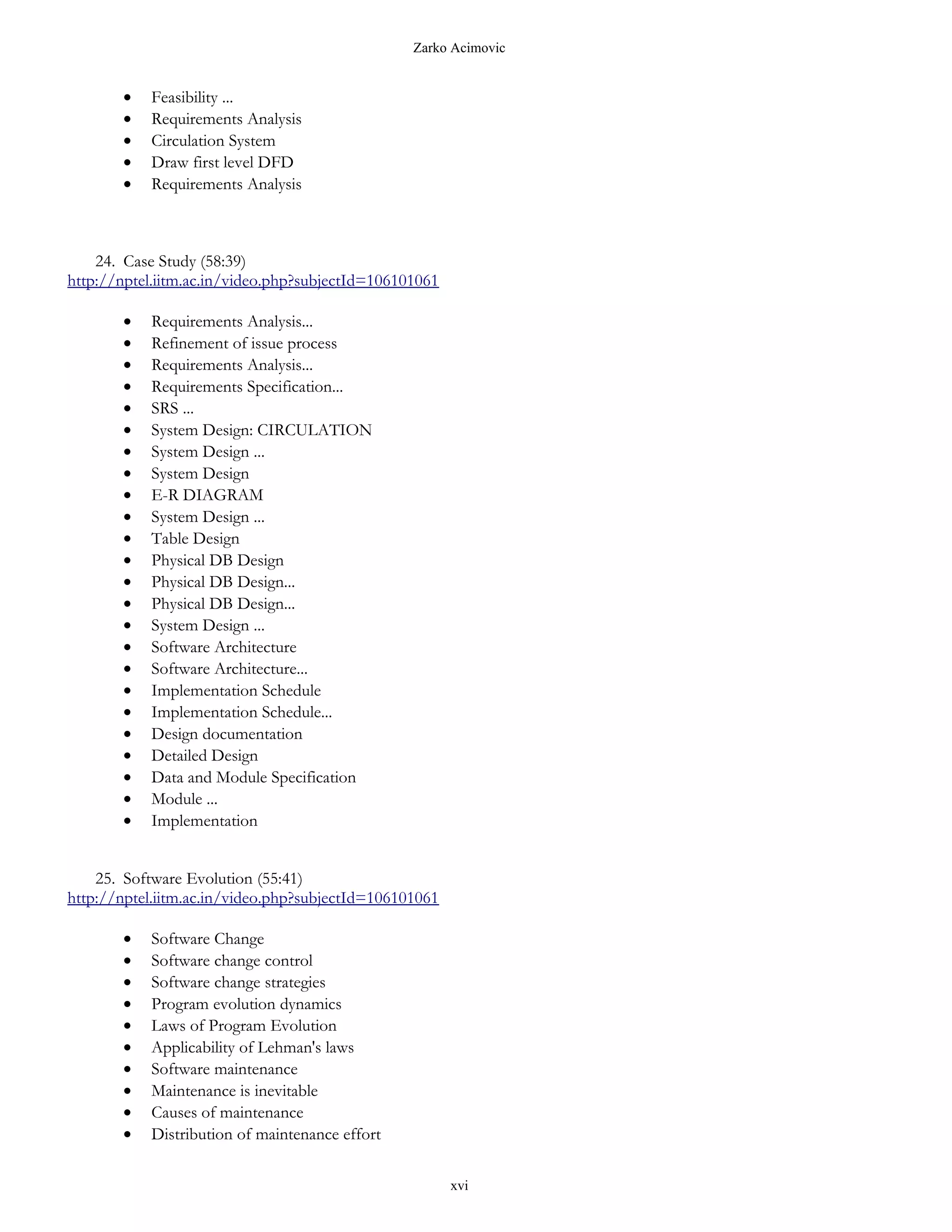 Zarko Acimovic


       •   Feasibility ...
       •   Requirements Analysis
       •   Circulation System
       •   Draw first level DFD
       •   Requirements Analysis



    24. Case Study (58:39)
http://nptel.iitm.ac.in/video.php?subjectId=106101061

       •   Requirements Analysis...
       •   Refinement of issue process
       •   Requirements Analysis...
       •   Requirements Specification...
       •   SRS ...
       •   System Design: CIRCULATION
       •   System Design ...
       •   System Design
       •   E-R DIAGRAM
       •   System Design ...
       •   Table Design
       •   Physical DB Design
       •   Physical DB Design...
       •   Physical DB Design...
       •   System Design ...
       •   Software Architecture
       •   Software Architecture...
       •   Implementation Schedule
       •   Implementation Schedule...
       •   Design documentation
       •   Detailed Design
       •   Data and Module Specification
       •   Module ...
       •   Implementation


    25. Software Evolution (55:41)
http://nptel.iitm.ac.in/video.php?subjectId=106101061

       •   Software Change
       •   Software change control
       •   Software change strategies
       •   Program evolution dynamics
       •   Laws of Program Evolution
       •   Applicability of Lehman's laws
       •   Software maintenance
       •   Maintenance is inevitable
       •   Causes of maintenance
       •   Distribution of maintenance effort

                                                        xvi
 