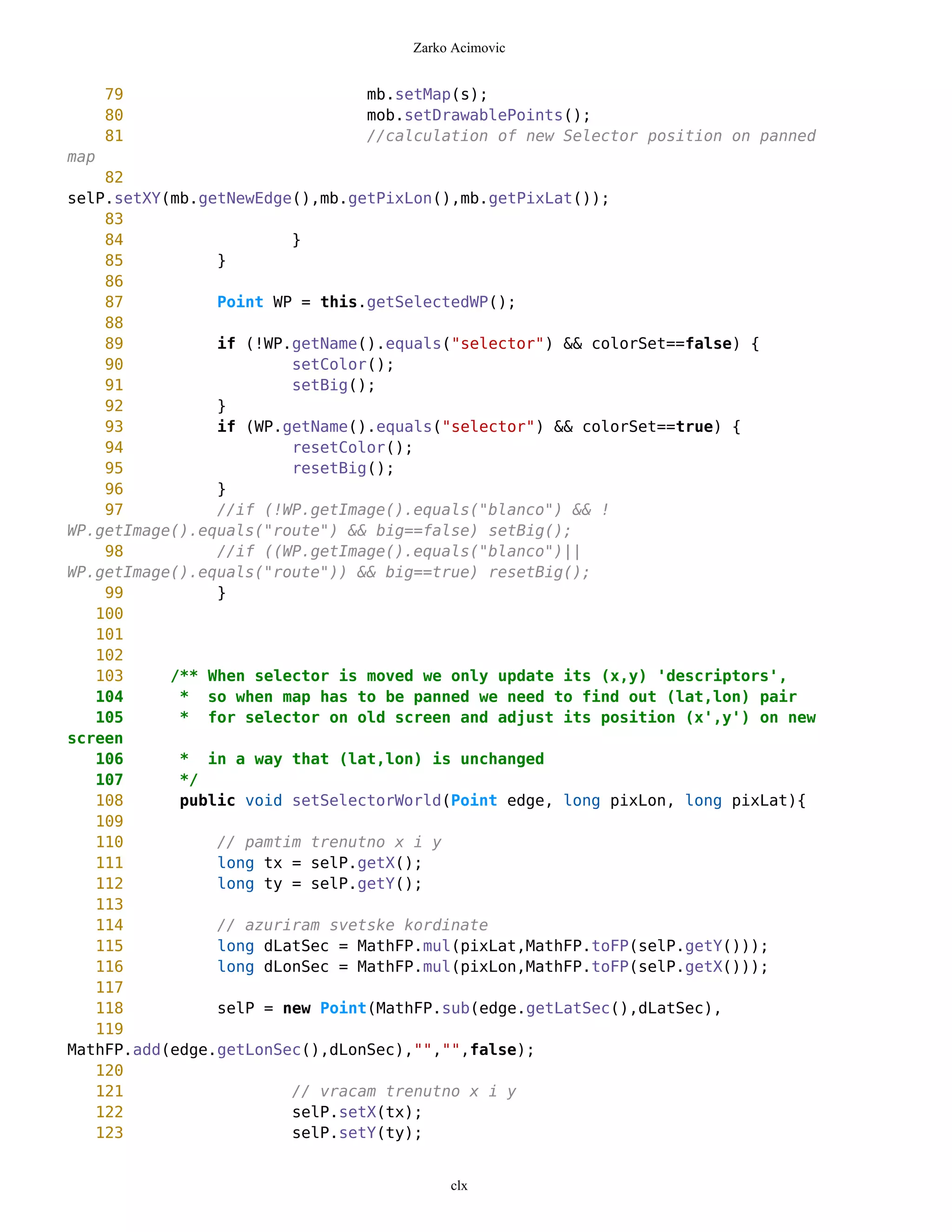 Zarko Acimovic


      79                       mb.setMap(s);
      80                       mob.setDrawablePoints();
      81                       //calculation of new Selector position on panned
map
    82
selP.setXY(mb.getNewEdge(),mb.getPixLon(),mb.getPixLat());
    83
    84                  }
    85          }
    86
    87          Point WP = this.getSelectedWP();
    88
    89          if (!WP.getName().equals("selector") && colorSet==false) {
    90                  setColor();
    91                  setBig();
    92          }
    93          if (WP.getName().equals("selector") && colorSet==true) {
    94                  resetColor();
    95                  resetBig();
    96          }
    97          //if (!WP.getImage().equals("blanco") && !
WP.getImage().equals("route") && big==false) setBig();
    98          //if ((WP.getImage().equals("blanco")||
WP.getImage().equals("route")) && big==true) resetBig();
    99          }
   100
   101
   102
   103     /** When selector is moved we only update its (x,y) 'descriptors',
   104      * so when map has to be panned we need to find out (lat,lon) pair
   105      * for selector on old screen and adjust its position (x',y') on new
screen
   106      * in a way that (lat,lon) is unchanged
   107      */
   108      public void setSelectorWorld(Point edge, long pixLon, long pixLat){
   109
   110          // pamtim trenutno x i y
   111          long tx = selP.getX();
   112          long ty = selP.getY();
   113
   114          // azuriram svetske kordinate
   115          long dLatSec = MathFP.mul(pixLat,MathFP.toFP(selP.getY()));
   116          long dLonSec = MathFP.mul(pixLon,MathFP.toFP(selP.getX()));
   117
   118          selP = new Point(MathFP.sub(edge.getLatSec(),dLatSec),
   119
MathFP.add(edge.getLonSec(),dLonSec),"","",false);
   120
   121                  // vracam trenutno x i y
   122                  selP.setX(tx);
   123                  selP.setY(ty);


                                         clx
 