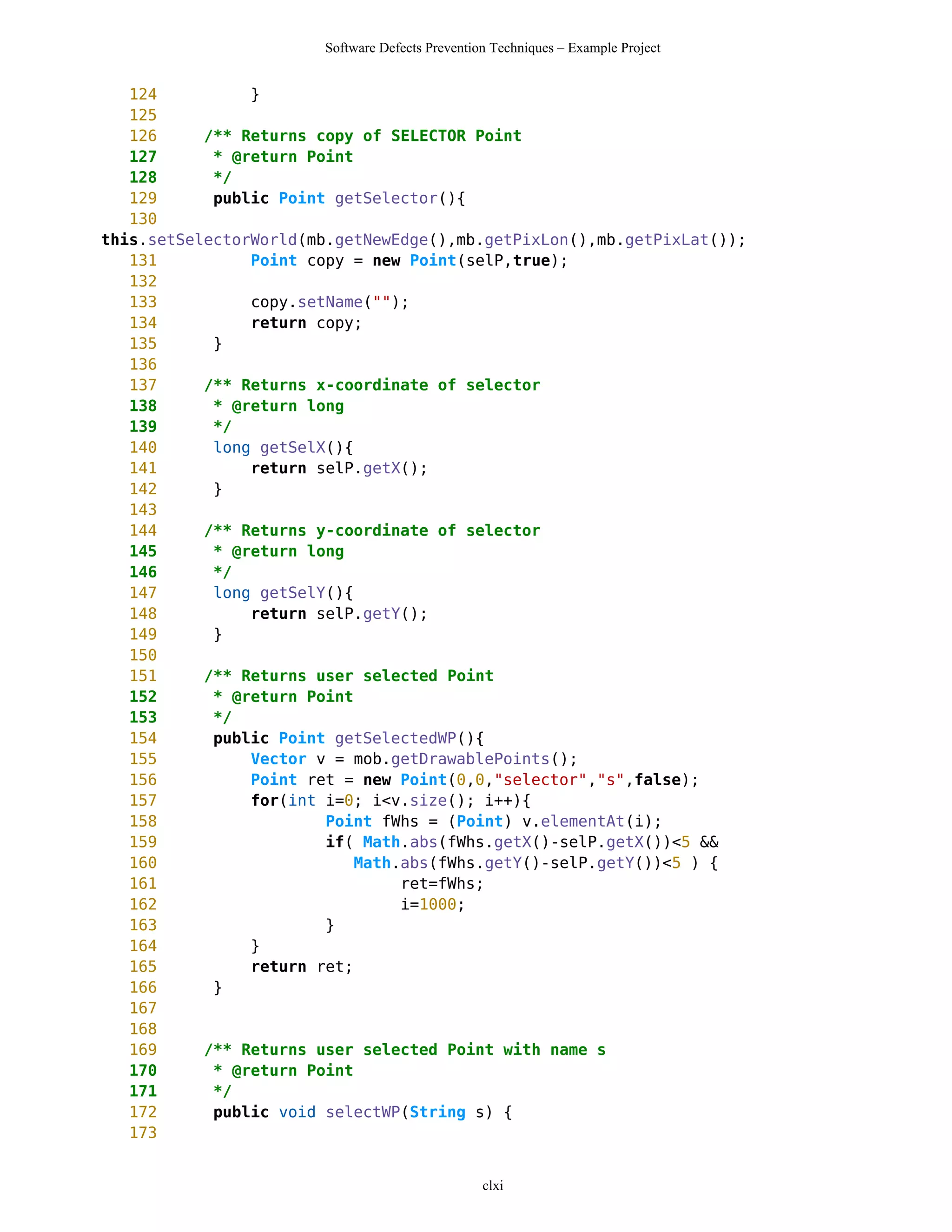 Software Defects Prevention Techniques – Example Project


   124          }
   125
   126     /** Returns copy of SELECTOR Point
   127      * @return Point
   128      */
   129      public Point getSelector(){
   130
this.setSelectorWorld(mb.getNewEdge(),mb.getPixLon(),mb.getPixLat());
   131          Point copy = new Point(selP,true);
   132
   133          copy.setName("");
   134          return copy;
   135      }
   136
   137     /** Returns x-coordinate of selector
   138      * @return long
   139      */
   140      long getSelX(){
   141          return selP.getX();
   142      }
   143
   144     /** Returns y-coordinate of selector
   145      * @return long
   146      */
   147      long getSelY(){
   148          return selP.getY();
   149      }
   150
   151     /** Returns user selected Point
   152      * @return Point
   153      */
   154      public Point getSelectedWP(){
   155          Vector v = mob.getDrawablePoints();
   156          Point ret = new Point(0,0,"selector","s",false);
   157          for(int i=0; i<v.size(); i++){
   158                  Point fWhs = (Point) v.elementAt(i);
   159                  if( Math.abs(fWhs.getX()-selP.getX())<5 &&
   160                      Math.abs(fWhs.getY()-selP.getY())<5 ) {
   161                           ret=fWhs;
   162                           i=1000;
   163                  }
   164          }
   165          return ret;
   166      }
   167
   168
   169     /** Returns user selected Point with name s
   170      * @return Point
   171      */
   172      public void selectWP(String s) {
   173


                                                 clxi
 