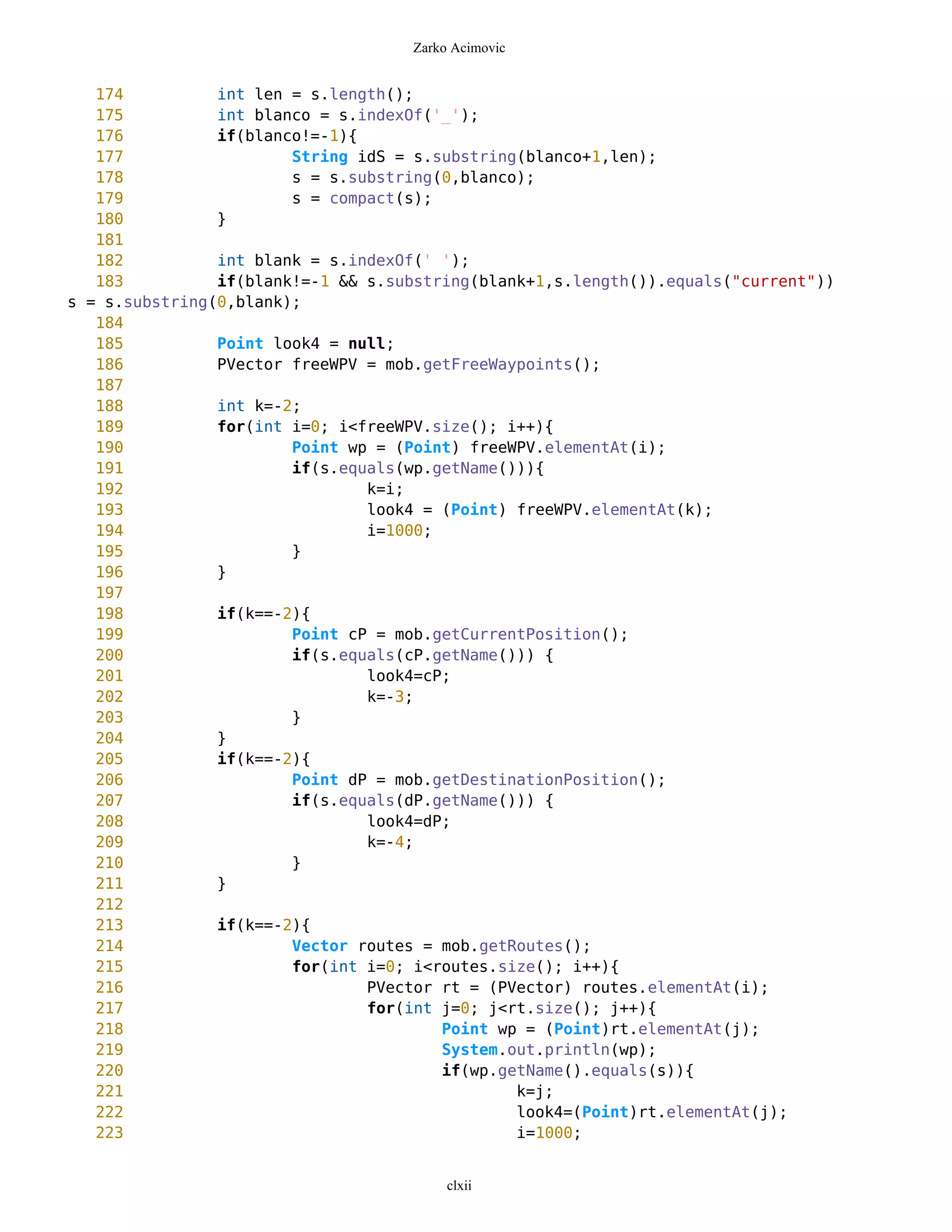 Zarko Acimovic


   174          int len = s.length();
   175          int blanco = s.indexOf('_');
   176          if(blanco!=-1){
   177                  String idS = s.substring(blanco+1,len);
   178                  s = s.substring(0,blanco);
   179                  s = compact(s);
   180          }
   181
   182          int blank = s.indexOf(' ');
   183          if(blank!=-1 && s.substring(blank+1,s.length()).equals("current"))
s = s.substring(0,blank);
   184
   185          Point look4 = null;
   186          PVector freeWPV = mob.getFreeWaypoints();
   187
   188          int k=-2;
   189          for(int i=0; i<freeWPV.size(); i++){
   190                  Point wp = (Point) freeWPV.elementAt(i);
   191                  if(s.equals(wp.getName())){
   192                          k=i;
   193                          look4 = (Point) freeWPV.elementAt(k);
   194                          i=1000;
   195                  }
   196          }
   197
   198          if(k==-2){
   199                  Point cP = mob.getCurrentPosition();
   200                  if(s.equals(cP.getName())) {
   201                          look4=cP;
   202                          k=-3;
   203                  }
   204          }
   205          if(k==-2){
   206                  Point dP = mob.getDestinationPosition();
   207                  if(s.equals(dP.getName())) {
   208                          look4=dP;
   209                          k=-4;
   210                  }
   211          }
   212
   213          if(k==-2){
   214                  Vector routes = mob.getRoutes();
   215                  for(int i=0; i<routes.size(); i++){
   216                          PVector rt = (PVector) routes.elementAt(i);
   217                          for(int j=0; j<rt.size(); j++){
   218                                  Point wp = (Point)rt.elementAt(j);
   219                                  System.out.println(wp);
   220                                  if(wp.getName().equals(s)){
   221                                          k=j;
   222                                          look4=(Point)rt.elementAt(j);
   223                                          i=1000;


                                         clxii
 
