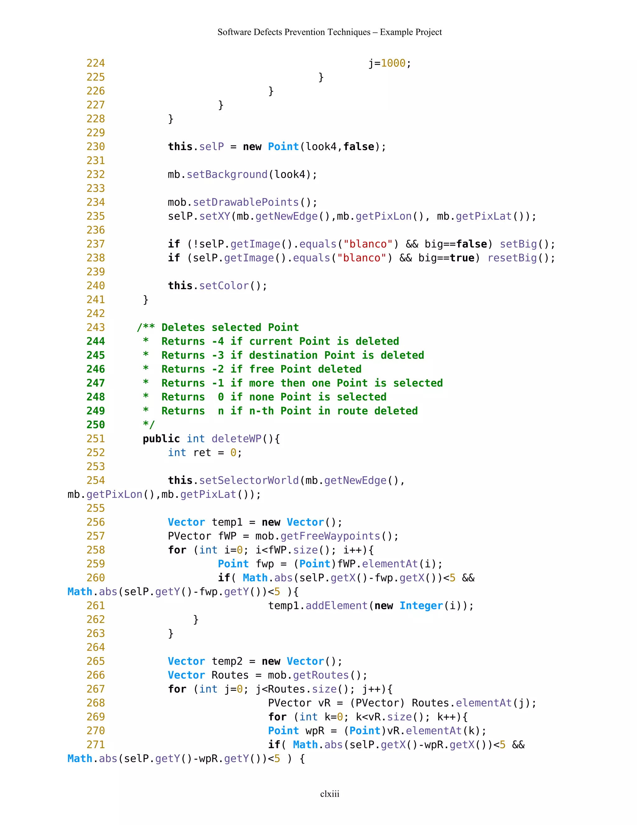 Software Defects Prevention Techniques – Example Project


   224                                           j=1000;
   225                                   }
   226                           }
   227                  }
   228          }
   229
   230          this.selP = new Point(look4,false);
   231
   232          mb.setBackground(look4);
   233
   234          mob.setDrawablePoints();
   235          selP.setXY(mb.getNewEdge(),mb.getPixLon(), mb.getPixLat());
   236
   237          if (!selP.getImage().equals("blanco") && big==false) setBig();
   238          if (selP.getImage().equals("blanco") && big==true) resetBig();
   239
   240          this.setColor();
   241      }
   242
   243     /** Deletes selected Point
   244      * Returns -4 if current Point is deleted
   245      * Returns -3 if destination Point is deleted
   246      * Returns -2 if free Point deleted
   247      * Returns -1 if more then one Point is selected
   248      * Returns 0 if none Point is selected
   249      * Returns n if n-th Point in route deleted
   250      */
   251      public int deleteWP(){
   252          int ret = 0;
   253
   254          this.setSelectorWorld(mb.getNewEdge(),
mb.getPixLon(),mb.getPixLat());
   255
   256          Vector temp1 = new Vector();
   257          PVector fWP = mob.getFreeWaypoints();
   258          for (int i=0; i<fWP.size(); i++){
   259                  Point fwp = (Point)fWP.elementAt(i);
   260                  if( Math.abs(selP.getX()-fwp.getX())<5 &&
Math.abs(selP.getY()-fwp.getY())<5 ){
   261                           temp1.addElement(new Integer(i));
   262              }
   263          }
   264
   265          Vector temp2 = new Vector();
   266          Vector Routes = mob.getRoutes();
   267          for (int j=0; j<Routes.size(); j++){
   268                           PVector vR = (PVector) Routes.elementAt(j);
   269                           for (int k=0; k<vR.size(); k++){
   270                           Point wpR = (Point)vR.elementAt(k);
   271                           if( Math.abs(selP.getX()-wpR.getX())<5 &&
Math.abs(selP.getY()-wpR.getY())<5 ) {


                                                clxiii
 