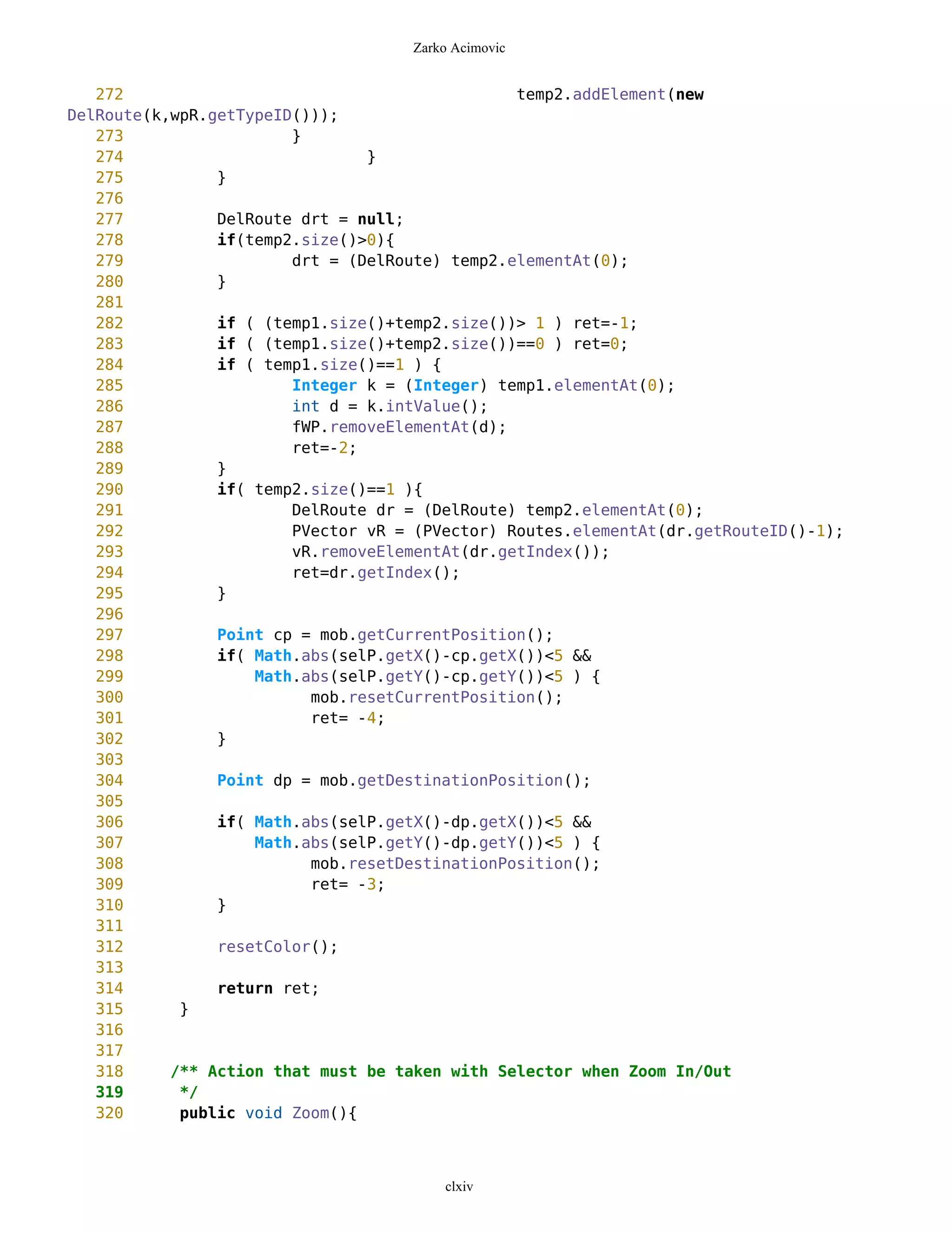 Zarko Acimovic


   272                                          temp2.addElement(new
DelRoute(k,wpR.getTypeID()));
   273                  }
   274                          }
   275          }
   276
   277          DelRoute drt = null;
   278          if(temp2.size()>0){
   279                  drt = (DelRoute) temp2.elementAt(0);
   280          }
   281
   282          if ( (temp1.size()+temp2.size())> 1 ) ret=-1;
   283          if ( (temp1.size()+temp2.size())==0 ) ret=0;
   284          if ( temp1.size()==1 ) {
   285                  Integer k = (Integer) temp1.elementAt(0);
   286                  int d = k.intValue();
   287                  fWP.removeElementAt(d);
   288                  ret=-2;
   289          }
   290          if( temp2.size()==1 ){
   291                  DelRoute dr = (DelRoute) temp2.elementAt(0);
   292                  PVector vR = (PVector) Routes.elementAt(dr.getRouteID()-1);
   293                  vR.removeElementAt(dr.getIndex());
   294                  ret=dr.getIndex();
   295          }
   296
   297          Point cp = mob.getCurrentPosition();
   298          if( Math.abs(selP.getX()-cp.getX())<5 &&
   299              Math.abs(selP.getY()-cp.getY())<5 ) {
   300                    mob.resetCurrentPosition();
   301                    ret= -4;
   302          }
   303
   304          Point dp = mob.getDestinationPosition();
   305
   306          if( Math.abs(selP.getX()-dp.getX())<5 &&
   307              Math.abs(selP.getY()-dp.getY())<5 ) {
   308                    mob.resetDestinationPosition();
   309                    ret= -3;
   310          }
   311
   312          resetColor();
   313
   314          return ret;
   315      }
   316
   317
   318     /** Action that must be taken with Selector when Zoom In/Out
   319      */
   320      public void Zoom(){



                                        clxiv
 