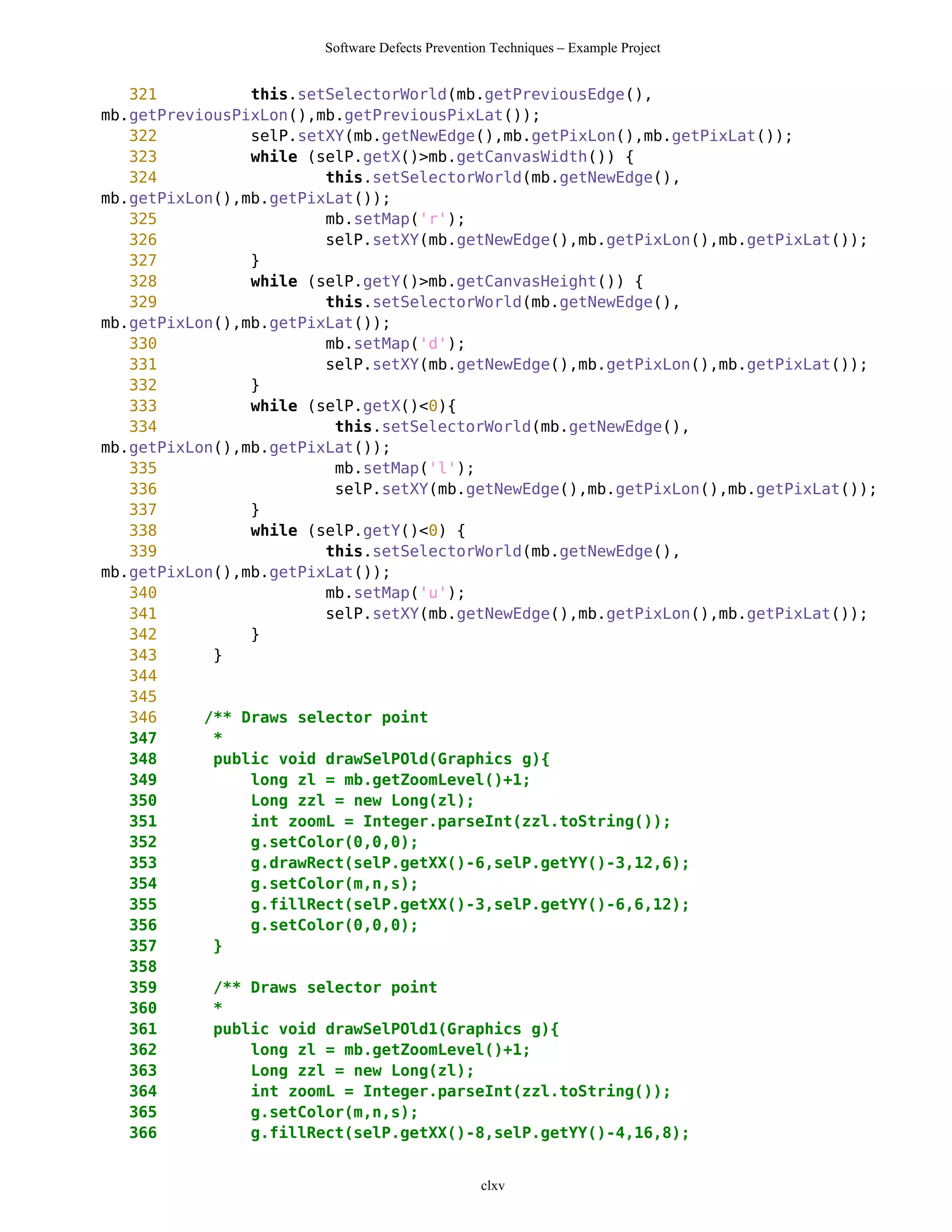 Software Defects Prevention Techniques – Example Project


   321          this.setSelectorWorld(mb.getPreviousEdge(),
mb.getPreviousPixLon(),mb.getPreviousPixLat());
   322          selP.setXY(mb.getNewEdge(),mb.getPixLon(),mb.getPixLat());
   323          while (selP.getX()>mb.getCanvasWidth()) {
   324                  this.setSelectorWorld(mb.getNewEdge(),
mb.getPixLon(),mb.getPixLat());
   325                  mb.setMap('r');
   326                  selP.setXY(mb.getNewEdge(),mb.getPixLon(),mb.getPixLat());
   327          }
   328          while (selP.getY()>mb.getCanvasHeight()) {
   329                  this.setSelectorWorld(mb.getNewEdge(),
mb.getPixLon(),mb.getPixLat());
   330                  mb.setMap('d');
   331                  selP.setXY(mb.getNewEdge(),mb.getPixLon(),mb.getPixLat());
   332          }
   333          while (selP.getX()<0){
   334                   this.setSelectorWorld(mb.getNewEdge(),
mb.getPixLon(),mb.getPixLat());
   335                   mb.setMap('l');
   336                   selP.setXY(mb.getNewEdge(),mb.getPixLon(),mb.getPixLat());
   337          }
   338          while (selP.getY()<0) {
   339                  this.setSelectorWorld(mb.getNewEdge(),
mb.getPixLon(),mb.getPixLat());
   340                  mb.setMap('u');
   341                  selP.setXY(mb.getNewEdge(),mb.getPixLon(),mb.getPixLat());
   342          }
   343      }
   344
   345
   346     /** Draws selector point
   347      *
   348      public void drawSelPOld(Graphics g){
   349          long zl = mb.getZoomLevel()+1;
   350          Long zzl = new Long(zl);
   351          int zoomL = Integer.parseInt(zzl.toString());
   352          g.setColor(0,0,0);
   353          g.drawRect(selP.getXX()-6,selP.getYY()-3,12,6);
   354          g.setColor(m,n,s);
   355          g.fillRect(selP.getXX()-3,selP.getYY()-6,6,12);
   356          g.setColor(0,0,0);
   357      }
   358
   359      /** Draws selector point
   360      *
   361      public void drawSelPOld1(Graphics g){
   362          long zl = mb.getZoomLevel()+1;
   363          Long zzl = new Long(zl);
   364          int zoomL = Integer.parseInt(zzl.toString());
   365          g.setColor(m,n,s);
   366          g.fillRect(selP.getXX()-8,selP.getYY()-4,16,8);


                                                 clxv
 