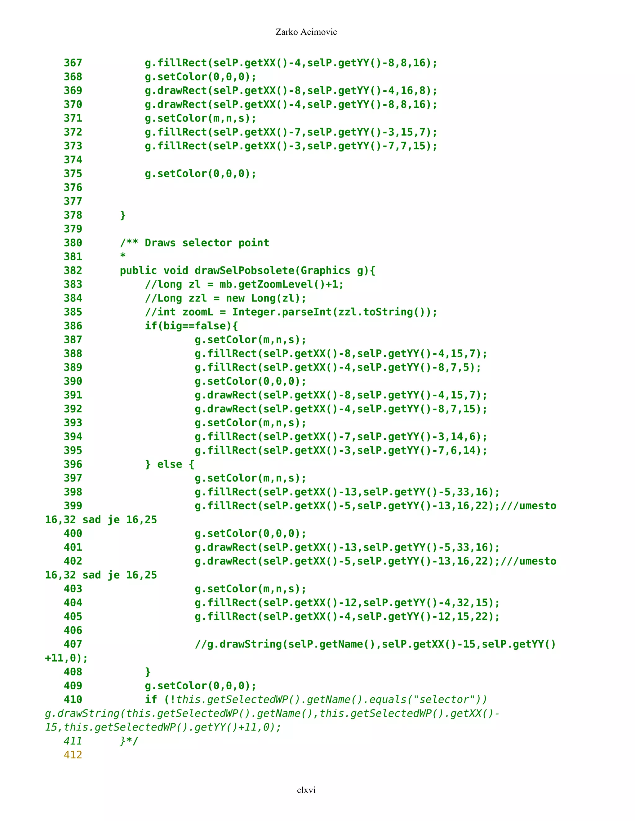Zarko Acimovic


   367          g.fillRect(selP.getXX()-4,selP.getYY()-8,8,16);
   368          g.setColor(0,0,0);
   369          g.drawRect(selP.getXX()-8,selP.getYY()-4,16,8);
   370          g.drawRect(selP.getXX()-4,selP.getYY()-8,8,16);
   371          g.setColor(m,n,s);
   372          g.fillRect(selP.getXX()-7,selP.getYY()-3,15,7);
   373          g.fillRect(selP.getXX()-3,selP.getYY()-7,7,15);
   374
   375          g.setColor(0,0,0);
   376
   377
   378      }
   379
   380      /** Draws selector point
   381      *
   382      public void drawSelPobsolete(Graphics g){
   383          //long zl = mb.getZoomLevel()+1;
   384          //Long zzl = new Long(zl);
   385          //int zoomL = Integer.parseInt(zzl.toString());
   386          if(big==false){
   387                  g.setColor(m,n,s);
   388                  g.fillRect(selP.getXX()-8,selP.getYY()-4,15,7);
   389                  g.fillRect(selP.getXX()-4,selP.getYY()-8,7,5);
   390                  g.setColor(0,0,0);
   391                  g.drawRect(selP.getXX()-8,selP.getYY()-4,15,7);
   392                  g.drawRect(selP.getXX()-4,selP.getYY()-8,7,15);
   393                  g.setColor(m,n,s);
   394                  g.fillRect(selP.getXX()-7,selP.getYY()-3,14,6);
   395                  g.fillRect(selP.getXX()-3,selP.getYY()-7,6,14);
   396          } else {
   397                  g.setColor(m,n,s);
   398                  g.fillRect(selP.getXX()-13,selP.getYY()-5,33,16);
   399                  g.fillRect(selP.getXX()-5,selP.getYY()-13,16,22);///umesto
16,32 sad je 16,25
   400                  g.setColor(0,0,0);
   401                  g.drawRect(selP.getXX()-13,selP.getYY()-5,33,16);
   402                  g.drawRect(selP.getXX()-5,selP.getYY()-13,16,22);///umesto
16,32 sad je 16,25
   403                  g.setColor(m,n,s);
   404                  g.fillRect(selP.getXX()-12,selP.getYY()-4,32,15);
   405                  g.fillRect(selP.getXX()-4,selP.getYY()-12,15,22);
   406
   407                  //g.drawString(selP.getName(),selP.getXX()-15,selP.getYY()
+11,0);
   408          }
   409          g.setColor(0,0,0);
   410          if (!this.getSelectedWP().getName().equals("selector"))
g.drawString(this.getSelectedWP().getName(),this.getSelectedWP().getXX()-
15,this.getSelectedWP().getYY()+11,0);
   411      }*/
   412


                                        clxvi
 