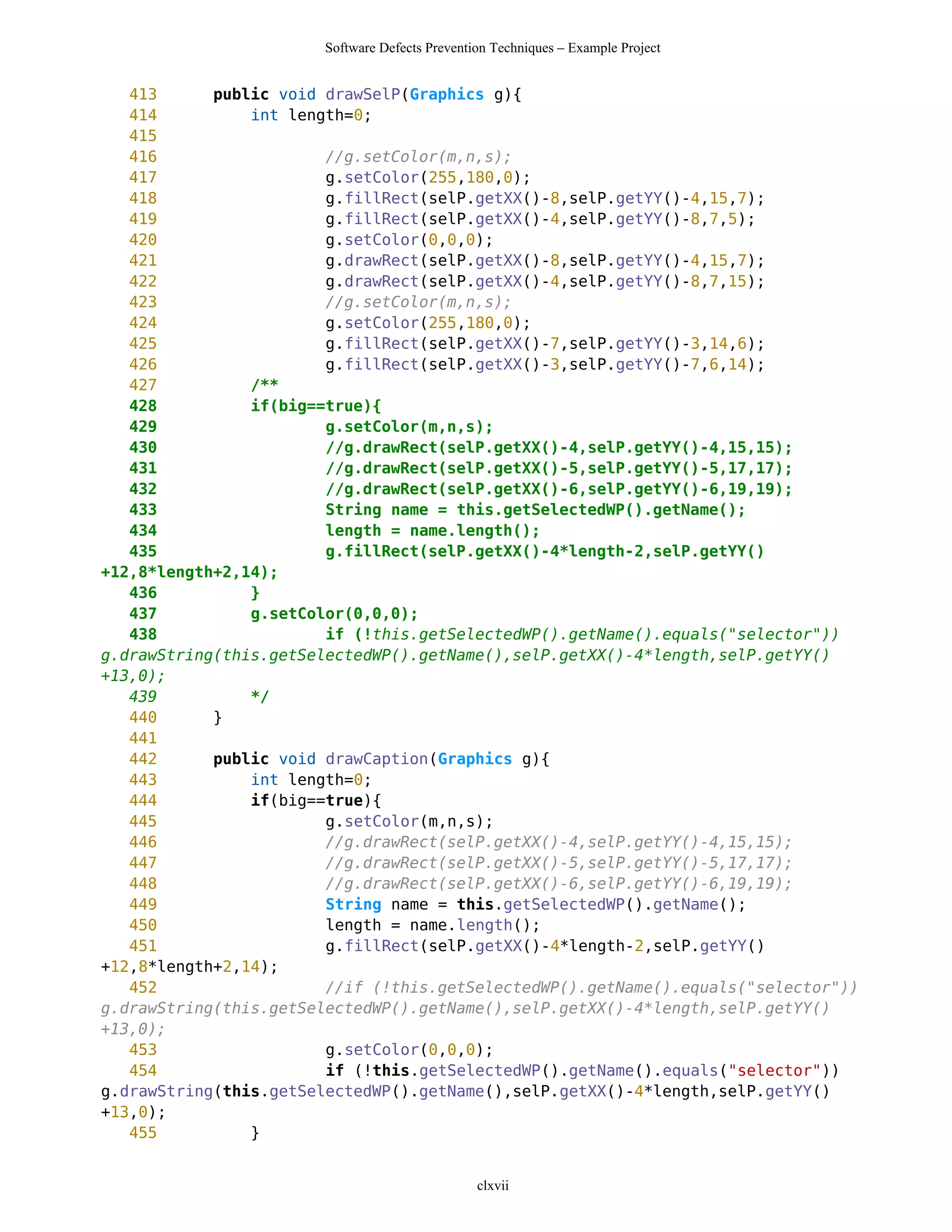 Software Defects Prevention Techniques – Example Project


   413      public void drawSelP(Graphics g){
   414          int length=0;
   415
   416                  //g.setColor(m,n,s);
   417                  g.setColor(255,180,0);
   418                  g.fillRect(selP.getXX()-8,selP.getYY()-4,15,7);
   419                  g.fillRect(selP.getXX()-4,selP.getYY()-8,7,5);
   420                  g.setColor(0,0,0);
   421                  g.drawRect(selP.getXX()-8,selP.getYY()-4,15,7);
   422                  g.drawRect(selP.getXX()-4,selP.getYY()-8,7,15);
   423                  //g.setColor(m,n,s);
   424                  g.setColor(255,180,0);
   425                  g.fillRect(selP.getXX()-7,selP.getYY()-3,14,6);
   426                  g.fillRect(selP.getXX()-3,selP.getYY()-7,6,14);
   427          /**
   428          if(big==true){
   429                  g.setColor(m,n,s);
   430                  //g.drawRect(selP.getXX()-4,selP.getYY()-4,15,15);
   431                  //g.drawRect(selP.getXX()-5,selP.getYY()-5,17,17);
   432                  //g.drawRect(selP.getXX()-6,selP.getYY()-6,19,19);
   433                  String name = this.getSelectedWP().getName();
   434                  length = name.length();
   435                  g.fillRect(selP.getXX()-4*length-2,selP.getYY()
+12,8*length+2,14);
   436          }
   437          g.setColor(0,0,0);
   438                  if (!this.getSelectedWP().getName().equals("selector"))
g.drawString(this.getSelectedWP().getName(),selP.getXX()-4*length,selP.getYY()
+13,0);
   439          */
   440      }
   441
   442      public void drawCaption(Graphics g){
   443          int length=0;
   444          if(big==true){
   445                  g.setColor(m,n,s);
   446                  //g.drawRect(selP.getXX()-4,selP.getYY()-4,15,15);
   447                  //g.drawRect(selP.getXX()-5,selP.getYY()-5,17,17);
   448                  //g.drawRect(selP.getXX()-6,selP.getYY()-6,19,19);
   449                  String name = this.getSelectedWP().getName();
   450                  length = name.length();
   451                  g.fillRect(selP.getXX()-4*length-2,selP.getYY()
+12,8*length+2,14);
   452                  //if (!this.getSelectedWP().getName().equals("selector"))
g.drawString(this.getSelectedWP().getName(),selP.getXX()-4*length,selP.getYY()
+13,0);
   453                  g.setColor(0,0,0);
   454                  if (!this.getSelectedWP().getName().equals("selector"))
g.drawString(this.getSelectedWP().getName(),selP.getXX()-4*length,selP.getYY()
+13,0);
   455          }


                                                clxvii
 