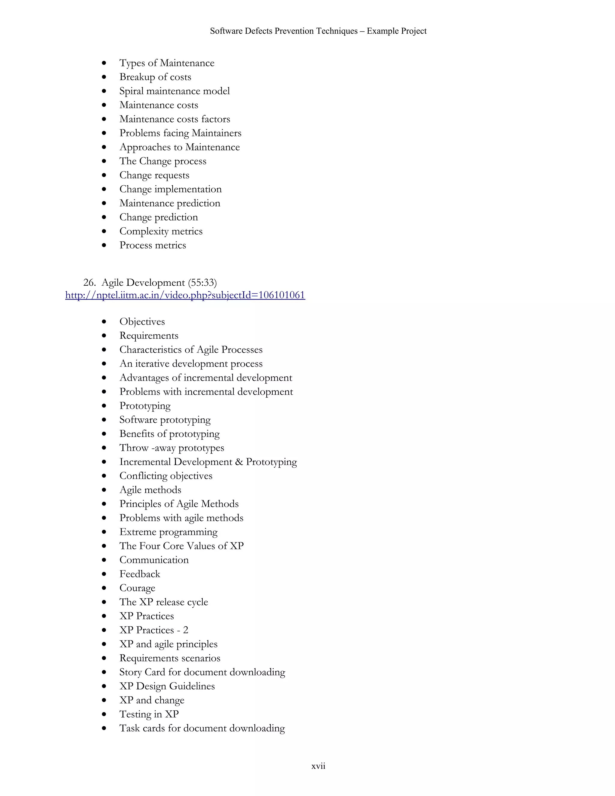 Software Defects Prevention Techniques – Example Project


       •   Types of Maintenance
       •   Breakup of costs
       •   Spiral maintenance model
       •   Maintenance costs
       •   Maintenance costs factors
       •   Problems facing Maintainers
       •   Approaches to Maintenance
       •   The Change process
       •   Change requests
       •   Change implementation
       •   Maintenance prediction
       •   Change prediction
       •   Complexity metrics
       •   Process metrics


    26. Agile Development (55:33)
http://nptel.iitm.ac.in/video.php?subjectId=106101061

       •   Objectives
       •   Requirements
       •   Characteristics of Agile Processes
       •   An iterative development process
       •   Advantages of incremental development
       •   Problems with incremental development
       •   Prototyping
       •   Software prototyping
       •   Benefits of prototyping
       •   Throw -away prototypes
       •   Incremental Development & Prototyping
       •   Conflicting objectives
       •   Agile methods
       •   Principles of Agile Methods
       •   Problems with agile methods
       •   Extreme programming
       •   The Four Core Values of XP
       •   Communication
       •   Feedback
       •   Courage
       •   The XP release cycle
       •   XP Practices
       •   XP Practices - 2
       •   XP and agile principles
       •   Requirements scenarios
       •   Story Card for document downloading
       •   XP Design Guidelines
       •   XP and change
       •   Testing in XP
       •   Task cards for document downloading


                                                         xvii
 