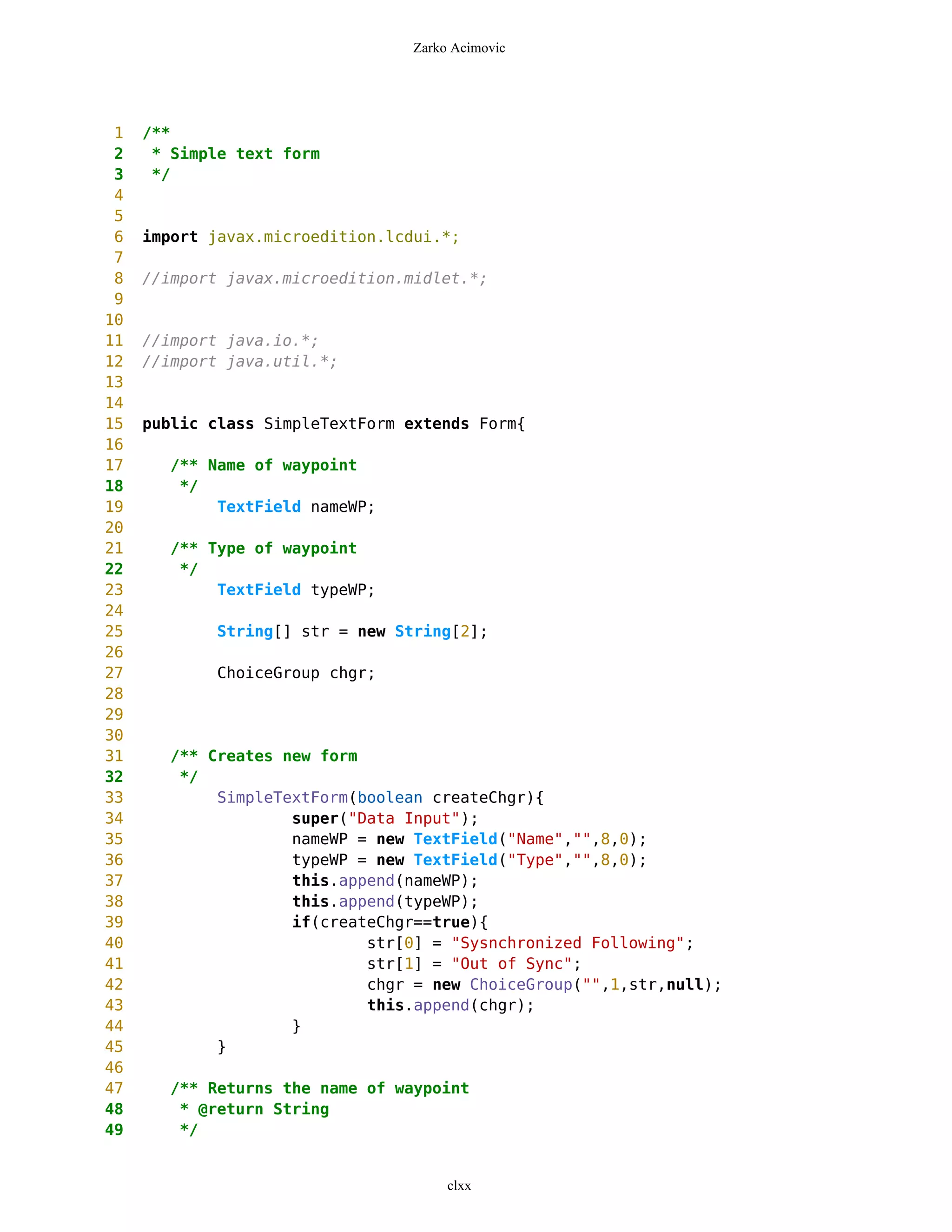 Zarko Acimovic




 1   /**
 2    * Simple text form
 3    */
 4
 5
 6   import javax.microedition.lcdui.*;
 7
 8   //import javax.microedition.midlet.*;
 9
10
11   //import java.io.*;
12   //import java.util.*;
13
14
15   public class SimpleTextForm extends Form{
16
17     /** Name of waypoint
18      */
19          TextField nameWP;
20
21     /** Type of waypoint
22      */
23          TextField typeWP;
24
25           String[] str = new String[2];
26
27           ChoiceGroup chgr;
28
29
30
31     /** Creates new form
32      */
33          SimpleTextForm(boolean createChgr){
34                  super("Data Input");
35                  nameWP = new TextField("Name","",8,0);
36                  typeWP = new TextField("Type","",8,0);
37                  this.append(nameWP);
38                  this.append(typeWP);
39                  if(createChgr==true){
40                          str[0] = "Sysnchronized Following";
41                          str[1] = "Out of Sync";
42                          chgr = new ChoiceGroup("",1,str,null);
43                          this.append(chgr);
44                  }
45          }
46
47     /** Returns the name of waypoint
48      * @return String
49      */


                                      clxx
 