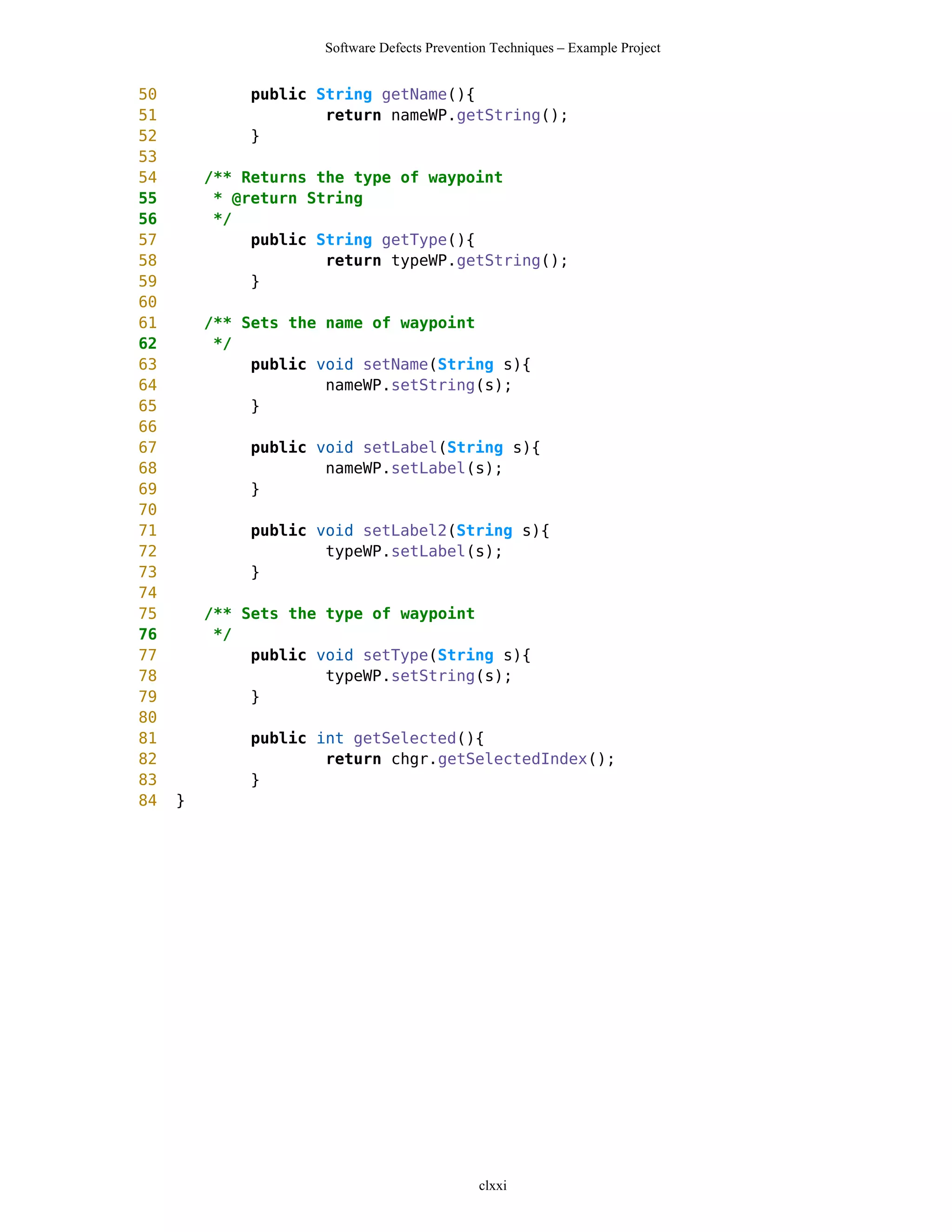 Software Defects Prevention Techniques – Example Project


50            public String getName(){
51                    return nameWP.getString();
52            }
53
54       /** Returns the type of waypoint
55        * @return String
56        */
57            public String getType(){
58                    return typeWP.getString();
59            }
60
61       /** Sets the name of waypoint
62        */
63            public void setName(String s){
64                    nameWP.setString(s);
65            }
66
67            public void setLabel(String s){
68                    nameWP.setLabel(s);
69            }
70
71            public void setLabel2(String s){
72                    typeWP.setLabel(s);
73            }
74
75       /** Sets the type of waypoint
76        */
77            public void setType(String s){
78                    typeWP.setString(s);
79            }
80
81            public int getSelected(){
82                    return chgr.getSelectedIndex();
83            }
84   }




                                              clxxi
 