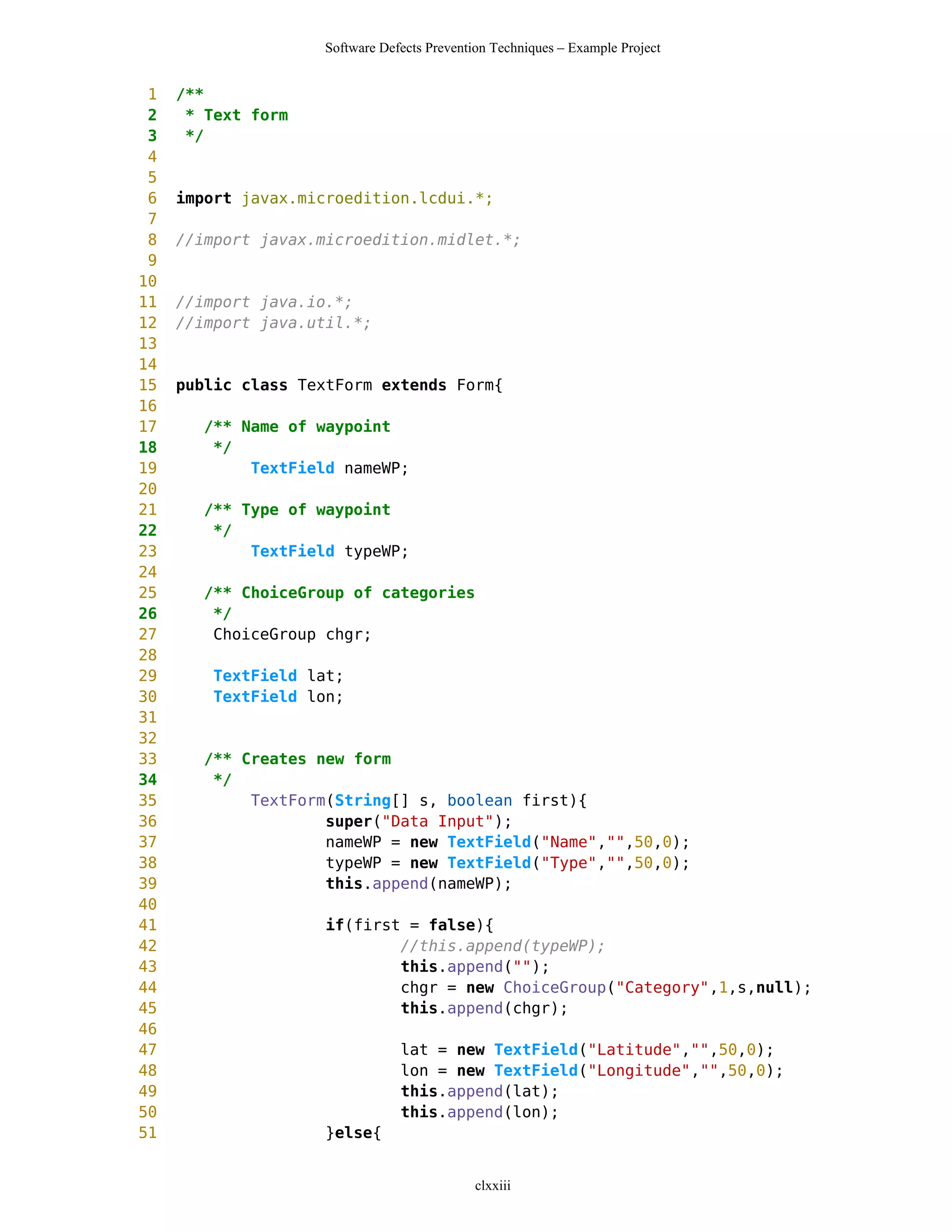 Software Defects Prevention Techniques – Example Project


 1   /**
 2    * Text form
 3    */
 4
 5
 6   import javax.microedition.lcdui.*;
 7
 8   //import javax.microedition.midlet.*;
 9
10
11   //import java.io.*;
12   //import java.util.*;
13
14
15   public class TextForm extends Form{
16
17     /** Name of waypoint
18      */
19          TextField nameWP;
20
21     /** Type of waypoint
22      */
23          TextField typeWP;
24
25     /** ChoiceGroup of categories
26      */
27      ChoiceGroup chgr;
28
29      TextField lat;
30      TextField lon;
31
32
33     /** Creates new form
34      */
35          TextForm(String[] s, boolean first){
36                  super("Data Input");
37                  nameWP = new TextField("Name","",50,0);
38                  typeWP = new TextField("Type","",50,0);
39                  this.append(nameWP);
40
41                   if(first = false){
42                           //this.append(typeWP);
43                           this.append("");
44                           chgr = new ChoiceGroup("Category",1,s,null);
45                           this.append(chgr);
46
47                              lat = new TextField("Latitude","",50,0);
48                              lon = new TextField("Longitude","",50,0);
49                              this.append(lat);
50                              this.append(lon);
51                   }else{


                                             clxxiii
 